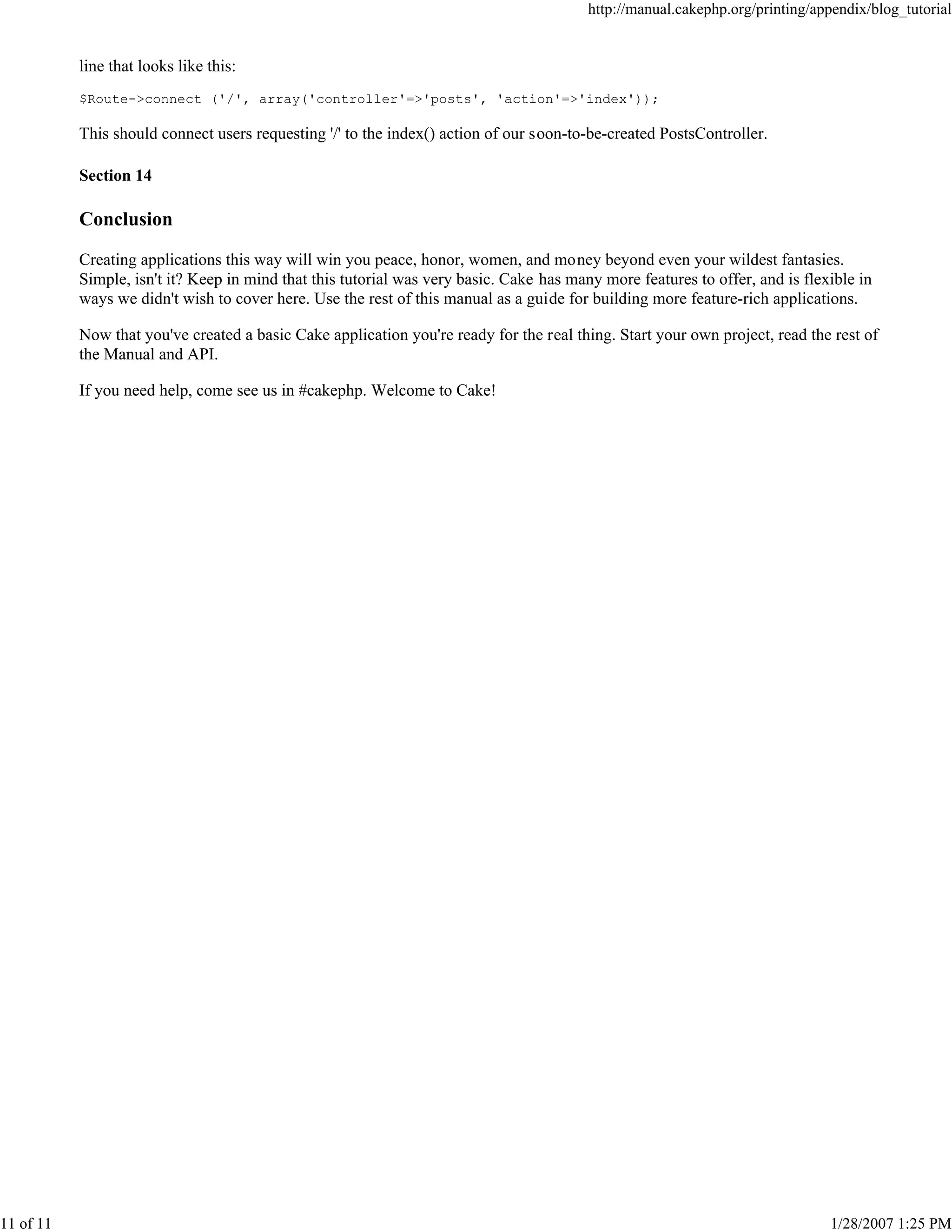 http://manual.cakephp.org/printing/appendix/blog_tutorial

line that looks like this:
$Route->connect ('/', array('controller'=>'posts', 'action'=>'index'));

This should connect users requesting '/' to the index() action of our soon-to-be-created PostsController.
Section 14

Conclusion
Creating applications this way will win you peace, honor, women, and money beyond even your wildest fantasies.
Simple, isn't it? Keep in mind that this tutorial was very basic. Cake has many more features to offer, and is flexible in
ways we didn't wish to cover here. Use the rest of this manual as a guide for building more feature-rich applications.
Now that you've created a basic Cake application you're ready for the real thing. Start your own project, read the rest of
the Manual and API.
If you need help, come see us in #cakephp. Welcome to Cake!

11 of 11

1/28/2007 1:25 PM

 