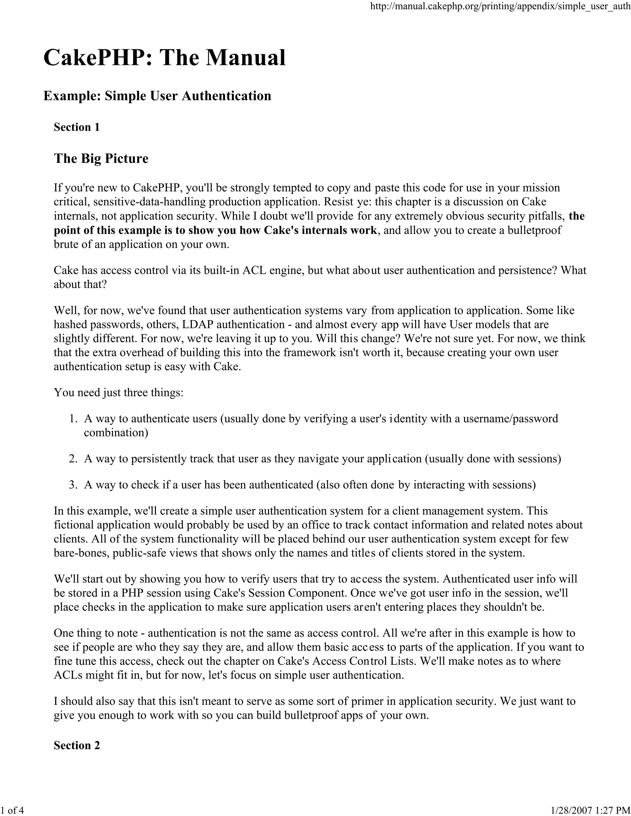 http://manual.cakephp.org/printing/appendix/simple_user_auth

CakePHP: The Manual
Example: Simple User Authentication
Section 1

The Big Picture
If you're new to CakePHP, you'll be strongly tempted to copy and paste this code for use in your mission
critical, sensitive-data-handling production application. Resist ye: this chapter is a discussion on Cake
internals, not application security. While I doubt we'll provide for any extremely obvious security pitfalls, the
point of this example is to show you how Cake's internals work, and allow you to create a bulletproof
brute of an application on your own.
Cake has access control via its built-in ACL engine, but what about user authentication and persistence? What
about that?
Well, for now, we've found that user authentication systems vary from application to application. Some like
hashed passwords, others, LDAP authentication - and almost every app will have User models that are
slightly different. For now, we're leaving it up to you. Will this change? We're not sure yet. For now, we think
that the extra overhead of building this into the framework isn't worth it, because creating your own user
authentication setup is easy with Cake.
You need just three things:
1. A way to authenticate users (usually done by verifying a user's identity with a username/password
combination)
2. A way to persistently track that user as they navigate your application (usually done with sessions)
3. A way to check if a user has been authenticated (also often done by interacting with sessions)
In this example, we'll create a simple user authentication system for a client management system. This
fictional application would probably be used by an office to track contact information and related notes about
clients. All of the system functionality will be placed behind our user authentication system except for few
bare-bones, public-safe views that shows only the names and titles of clients stored in the system.
We'll start out by showing you how to verify users that try to access the system. Authenticated user info will
be stored in a PHP session using Cake's Session Component. Once we've got user info in the session, we'll
place checks in the application to make sure application users aren't entering places they shouldn't be.
One thing to note - authentication is not the same as access control. All we're after in this example is how to
see if people are who they say they are, and allow them basic acc ess to parts of the application. If you want to
fine tune this access, check out the chapter on Cake's Access Control Lists. We'll make notes as to where
ACLs might fit in, but for now, let's focus on simple user authentication.
I should also say that this isn't meant to serve as some sort of primer in application security. We just want to
give you enough to work with so you can build bulletproof apps of your own.
Section 2

1 of 4

1/28/2007 1:27 PM

 