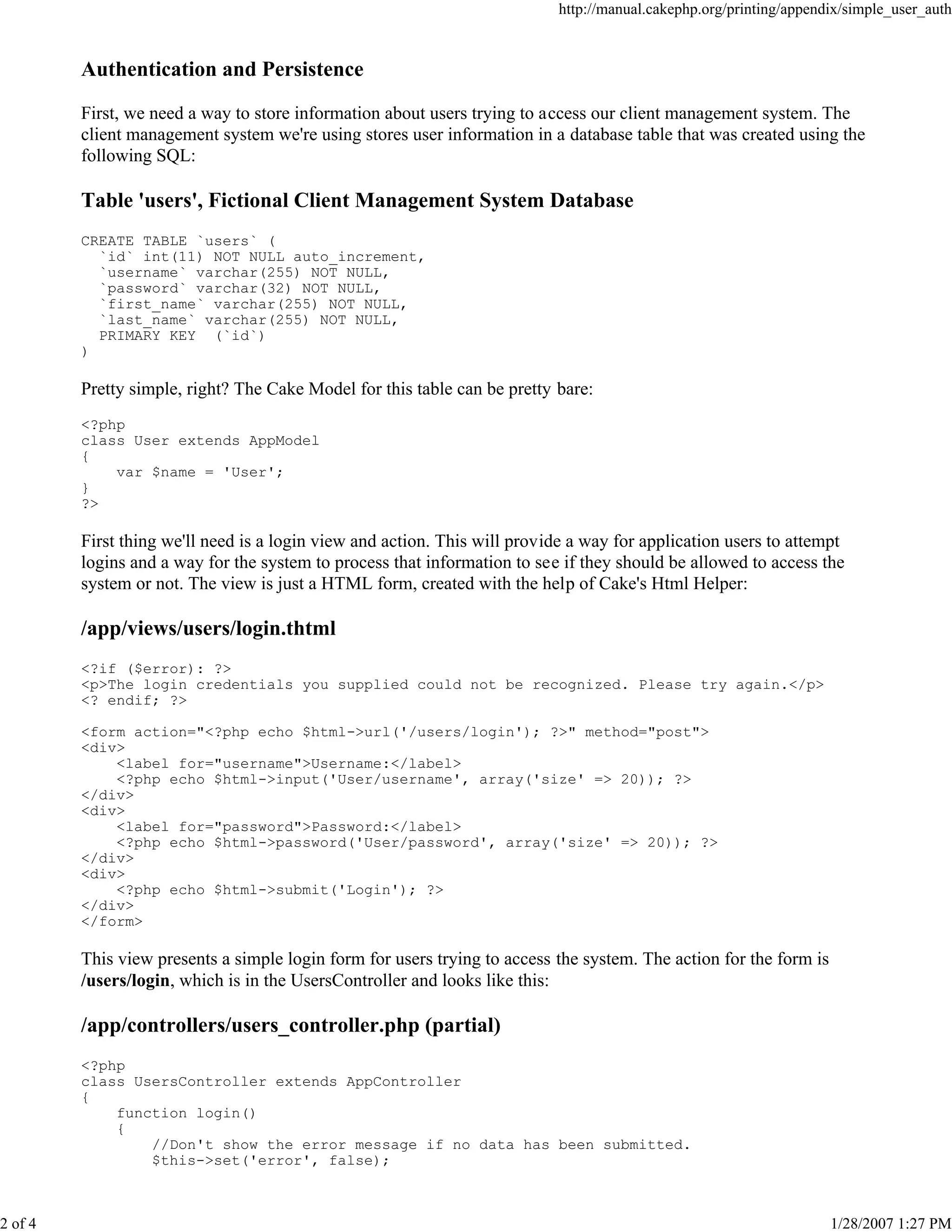 http://manual.cakephp.org/printing/appendix/simple_user_auth

Authentication and Persistence
First, we need a way to store information about users trying to access our client management system. The
client management system we're using stores user information in a database table that was created using the
following SQL:

Table 'users', Fictional Client Management System Database
CREATE TABLE `users` (
`id` int(11) NOT NULL auto_increment,
`username` varchar(255) NOT NULL,
`password` varchar(32) NOT NULL,
`first_name` varchar(255) NOT NULL,
`last_name` varchar(255) NOT NULL,
PRIMARY KEY (`id`)
)

Pretty simple, right? The Cake Model for this table can be pretty bare:
<?php
class User extends AppModel
{
var $name = 'User';
}
?>

First thing we'll need is a login view and action. This will provide a way for application users to attempt
logins and a way for the system to process that information to see if they should be allowed to access the
system or not. The view is just a HTML form, created with the help of Cake's Html Helper:

/app/views/users/login.thtml
<?if ($error): ?>
<p>The login credentials you supplied could not be recognized. Please try again.</p>
<? endif; ?>
<form action="<?php echo $html->url('/users/login'); ?>" method="post">
<div>
<label for="username">Username:</label>
<?php echo $html->input('User/username', array('size' => 20)); ?>
</div>
<div>
<label for="password">Password:</label>
<?php echo $html->password('User/password', array('size' => 20)); ?>
</div>
<div>
<?php echo $html->submit('Login'); ?>
</div>
</form>

This view presents a simple login form for users trying to access the system. The action for the form is
/users/login, which is in the UsersController and looks like this:

/app/controllers/users_controller.php (partial)
<?php
class UsersController extends AppController
{
function login()
{
//Don't show the error message if no data has been submitted.
$this->set('error', false);

2 of 4

1/28/2007 1:27 PM

 