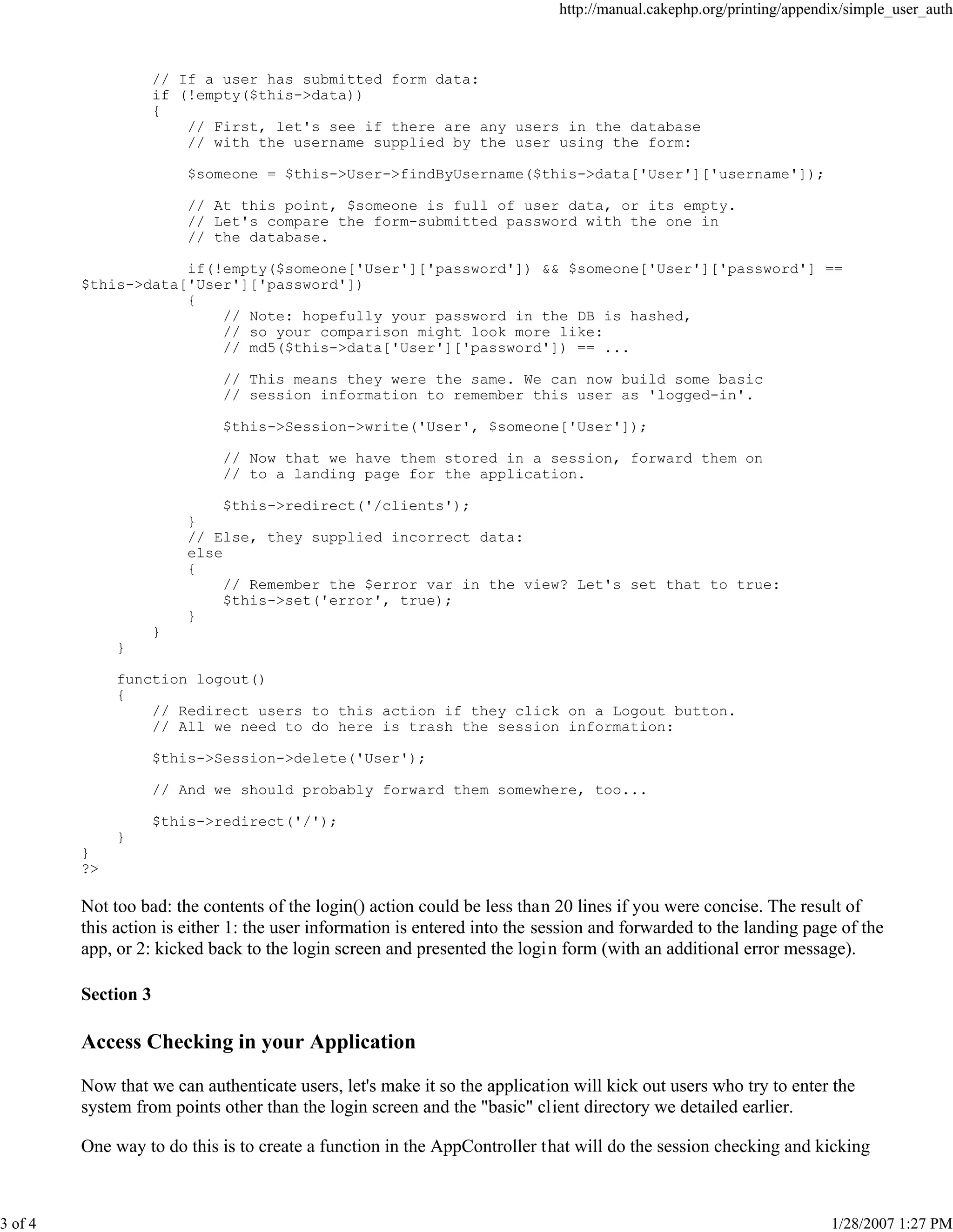 http://manual.cakephp.org/printing/appendix/simple_user_auth

// If a user has submitted form data:
if (!empty($this->data))
{
// First, let's see if there are any users in the database
// with the username supplied by the user using the form:
$someone = $this->User->findByUsername($this->data['User']['username']);
// At this point, $someone is full of user data, or its empty.
// Let's compare the form-submitted password with the one in
// the database.
if(!empty($someone['User']['password']) && $someone['User']['password'] ==
$this->data['User']['password'])
{
// Note: hopefully your password in the DB is hashed,
// so your comparison might look more like:
// md5($this->data['User']['password']) == ...
// This means they were the same. We can now build some basic
// session information to remember this user as 'logged-in'.
$this->Session->write('User', $someone['User']);
// Now that we have them stored in a session, forward them on
// to a landing page for the application.
$this->redirect('/clients');
}
// Else, they supplied incorrect data:
else
{
// Remember the $error var in the view? Let's set that to true:
$this->set('error', true);
}
}
}
function logout()
{
// Redirect users to this action if they click on a Logout button.
// All we need to do here is trash the session information:
$this->Session->delete('User');
// And we should probably forward them somewhere, too...
$this->redirect('/');
}
}
?>

Not too bad: the contents of the login() action could be less than 20 lines if you were concise. The result of
this action is either 1: the user information is entered into the session and forwarded to the landing page of the
app, or 2: kicked back to the login screen and presented the logi n form (with an additional error message).
Section 3

Access Checking in your Application
Now that we can authenticate users, let's make it so the application will kick out users who try to enter the
system from points other than the login screen and the "basic" client directory we detailed earlier.
One way to do this is to create a function in the AppController that will do the session checking and kicking

3 of 4

1/28/2007 1:27 PM

 