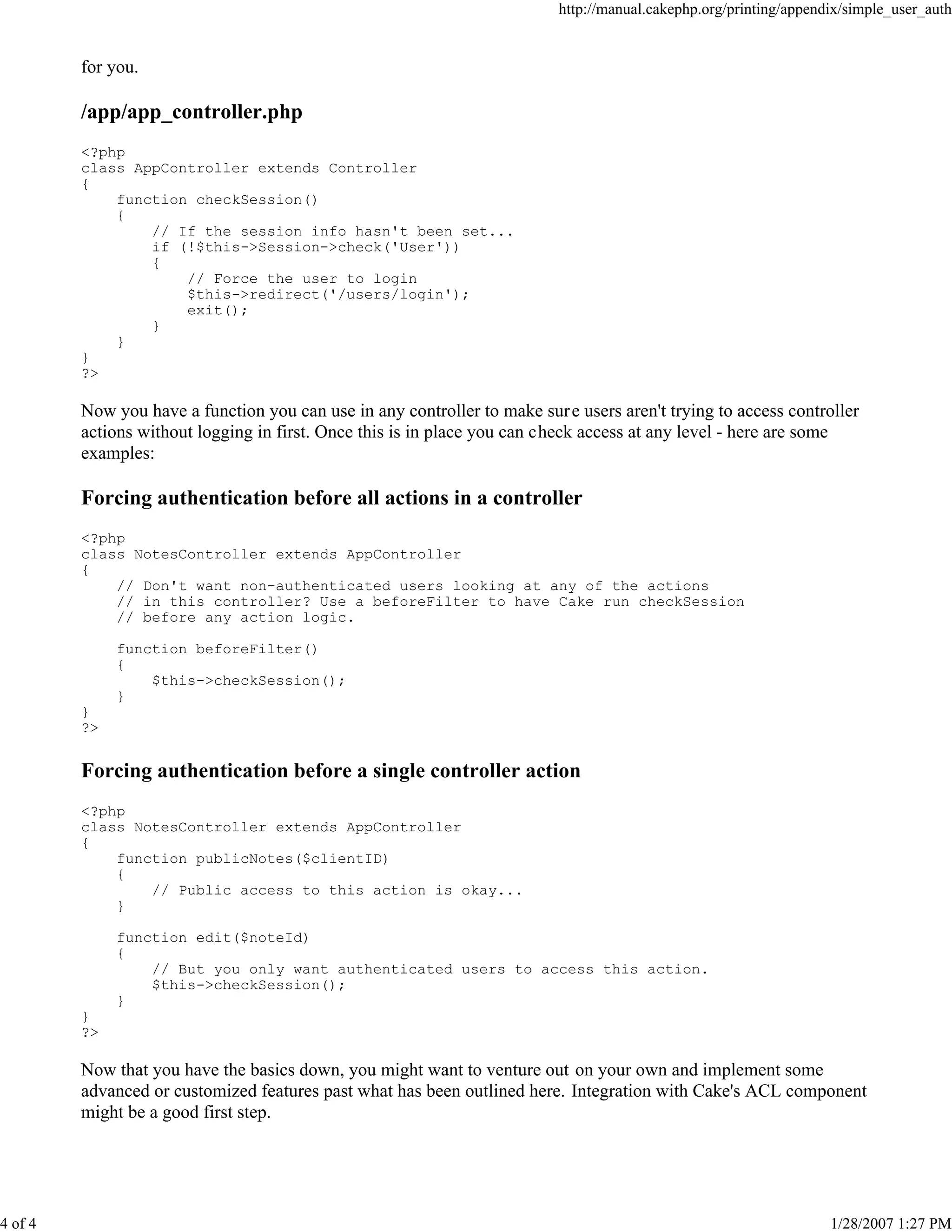 http://manual.cakephp.org/printing/appendix/simple_user_auth

for you.

/app/app_controller.php
<?php
class AppController extends Controller
{
function checkSession()
{
// If the session info hasn't been set...
if (!$this->Session->check('User'))
{
// Force the user to login
$this->redirect('/users/login');
exit();
}
}
}
?>

Now you have a function you can use in any controller to make sur e users aren't trying to access controller
actions without logging in first. Once this is in place you can check access at any level - here are some
examples:

Forcing authentication before all actions in a controller
<?php
class NotesController extends AppController
{
// Don't want non-authenticated users looking at any of the actions
// in this controller? Use a beforeFilter to have Cake run checkSession
// before any action logic.
function beforeFilter()
{
$this->checkSession();
}
}
?>

Forcing authentication before a single controller action
<?php
class NotesController extends AppController
{
function publicNotes($clientID)
{
// Public access to this action is okay...
}
function edit($noteId)
{
// But you only want authenticated users to access this action.
$this->checkSession();
}
}
?>

Now that you have the basics down, you might want to venture out on your own and implement some
advanced or customized features past what has been outlined here. Integration with Cake's ACL component
might be a good first step.

4 of 4

1/28/2007 1:27 PM

 