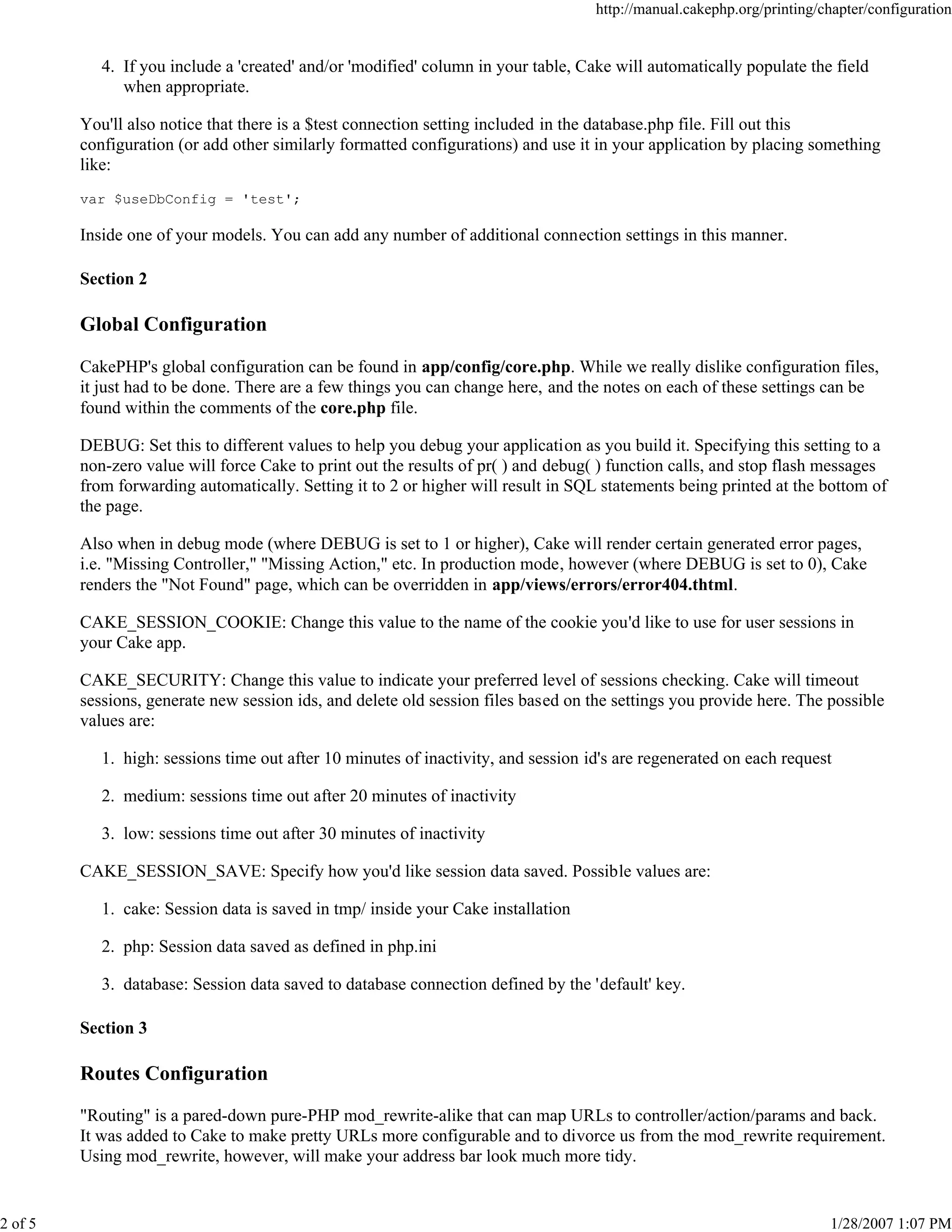 http://manual.cakephp.org/printing/chapter/configuration

4. If you include a 'created' and/or 'modified' column in your table, Cake will automatically populate the field
when appropriate.
You'll also notice that there is a $test connection setting included in the database.php file. Fill out this
configuration (or add other similarly formatted configurations) and use it in your application by placing something
like:
var $useDbConfig = 'test';

Inside one of your models. You can add any number of additional connection settings in this manner.
Section 2

Global Configuration
CakePHP's global configuration can be found in app/config/core.php. While we really dislike configuration files,
it just had to be done. There are a few things you can change here, and the notes on each of these settings can be
found within the comments of the core.php file.
DEBUG: Set this to different values to help you debug your application as you build it. Specifying this setting to a
non-zero value will force Cake to print out the results of pr( ) and debug( ) function calls, and stop flash messages
from forwarding automatically. Setting it to 2 or higher will result in SQL statements being printed at the bottom of
the page.
Also when in debug mode (where DEBUG is set to 1 or higher), Cake will render certain generated error pages,
i.e. "Missing Controller," "Missing Action," etc. In production mode, however (where DEBUG is set to 0), Cake
renders the "Not Found" page, which can be overridden in app/views/errors/error404.thtml.
CAKE_SESSION_COOKIE: Change this value to the name of the cookie you'd like to use for user sessions in
your Cake app.
CAKE_SECURITY: Change this value to indicate your preferred level of sessions checking. Cake will timeout
sessions, generate new session ids, and delete old session files based on the settings you provide here. The possible
values are:
1. high: sessions time out after 10 minutes of inactivity, and session id's are regenerated on each request
2. medium: sessions time out after 20 minutes of inactivity
3. low: sessions time out after 30 minutes of inactivity
CAKE_SESSION_SAVE: Specify how you'd like session data saved. Possible values are:
1. cake: Session data is saved in tmp/ inside your Cake installation
2. php: Session data saved as defined in php.ini
3. database: Session data saved to database connection defined by the 'default' key.
Section 3

Routes Configuration
"Routing" is a pared-down pure-PHP mod_rewrite-alike that can map URLs to controller/action/params and back.
It was added to Cake to make pretty URLs more configurable and to divorce us from the mod_rewrite requirement.
Using mod_rewrite, however, will make your address bar look much more tidy.

2 of 5

1/28/2007 1:07 PM

 