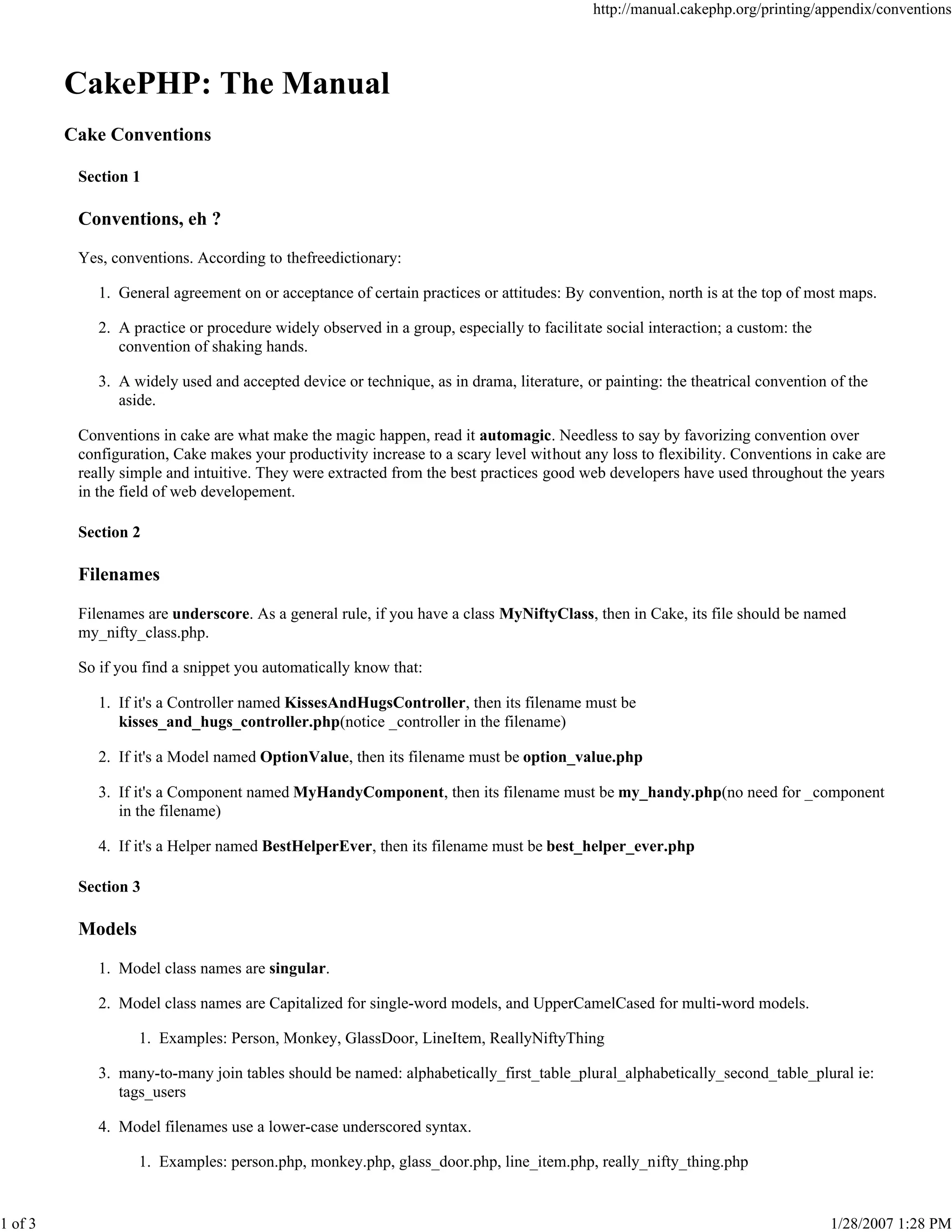 1 of 3

http://manual.cakephp.org/printing/appendix/conventions

CakePHP: The Manual
Cake Conventions
Section 1

Conventions, eh ?
Yes, conventions. According to thefreedictionary:
1. General agreement on or acceptance of certain practices or attitudes: By convention, north is at the top of most maps.
2. A practice or procedure widely observed in a group, especially to facilitate social interaction; a custom: the
convention of shaking hands.
3. A widely used and accepted device or technique, as in drama, literature, or painting: the theatrical convention of the
aside.
Conventions in cake are what make the magic happen, read it automagic. Needless to say by favorizing convention over
configuration, Cake makes your productivity increase to a scary level without any loss to flexibility. Conventions in cake are
really simple and intuitive. They were extracted from the best practices good web developers have used throughout the years
in the field of web developement.
Section 2

Filenames
Filenames are underscore. As a general rule, if you have a class MyNiftyClass, then in Cake, its file should be named
my_nifty_class.php.
So if you find a snippet you automatically know that:
1. If it's a Controller named KissesAndHugsController, then its filename must be
kisses_and_hugs_controller.php(notice _controller in the filename)
2. If it's a Model named OptionValue, then its filename must be option_value.php
3. If it's a Component named MyHandyComponent, then its filename must be my_handy.php(no need for _component
in the filename)
4. If it's a Helper named BestHelperEver, then its filename must be best_helper_ever.php
Section 3

Models
1. Model class names are singular.
2. Model class names are Capitalized for single-word models, and UpperCamelCased for multi-word models.
1. Examples: Person, Monkey, GlassDoor, LineItem, ReallyNiftyThing
3. many-to-many join tables should be named: alphabetically_first_table_plural_alphabetically_second_table_plural ie:
tags_users
4. Model filenames use a lower-case underscored syntax.
1. Examples: person.php, monkey.php, glass_door.php, line_item.php, really_nifty_thing.php

1/28/2007 1:28 PM

 