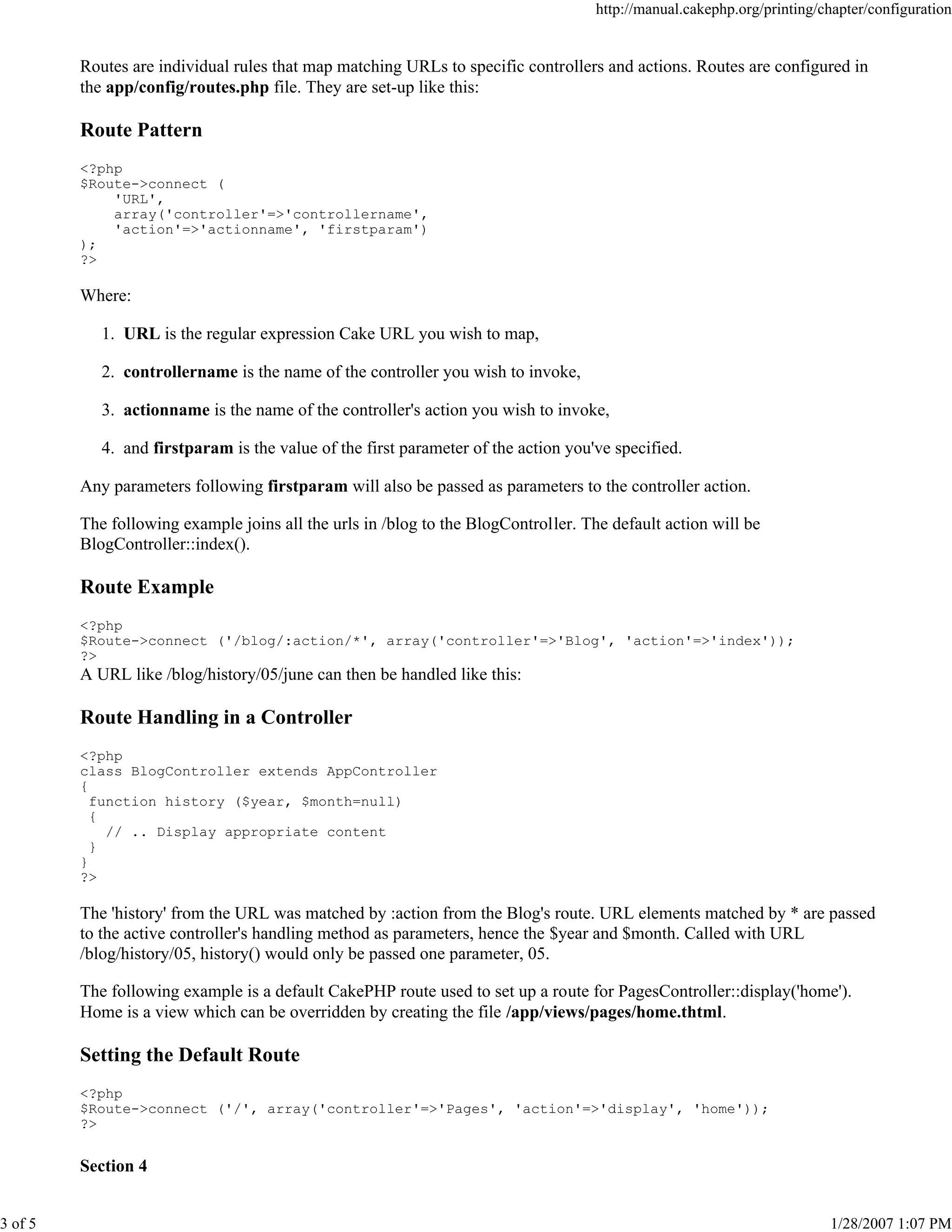http://manual.cakephp.org/printing/chapter/configuration

Routes are individual rules that map matching URLs to specific controllers and actions. Routes are configured in
the app/config/routes.php file. They are set-up like this:

Route Pattern
<?php
$Route->connect (
'URL',
array('controller'=>'controllername',
'action'=>'actionname', 'firstparam')
);
?>

Where:
1. URL is the regular expression Cake URL you wish to map,
2. controllername is the name of the controller you wish to invoke,
3. actionname is the name of the controller's action you wish to invoke,
4. and firstparam is the value of the first parameter of the action you've specified.
Any parameters following firstparam will also be passed as parameters to the controller action.
The following example joins all the urls in /blog to the BlogController. The default action will be
BlogController::index().

Route Example
<?php
$Route->connect ('/blog/:action/*', array('controller'=>'Blog', 'action'=>'index'));
?>

A URL like /blog/history/05/june can then be handled like this:

Route Handling in a Controller
<?php
class BlogController extends AppController
{
function history ($year, $month=null)
{
// .. Display appropriate content
}
}
?>

The 'history' from the URL was matched by :action from the Blog's route. URL elements matched by * are passed
to the active controller's handling method as parameters, hence the $year and $month. Called with URL
/blog/history/05, history() would only be passed one parameter, 05.
The following example is a default CakePHP route used to set up a route for PagesController::display('home').
Home is a view which can be overridden by creating the file /app/views/pages/home.thtml.

Setting the Default Route
<?php
$Route->connect ('/', array('controller'=>'Pages', 'action'=>'display', 'home'));
?>

Section 4
3 of 5

1/28/2007 1:07 PM

 