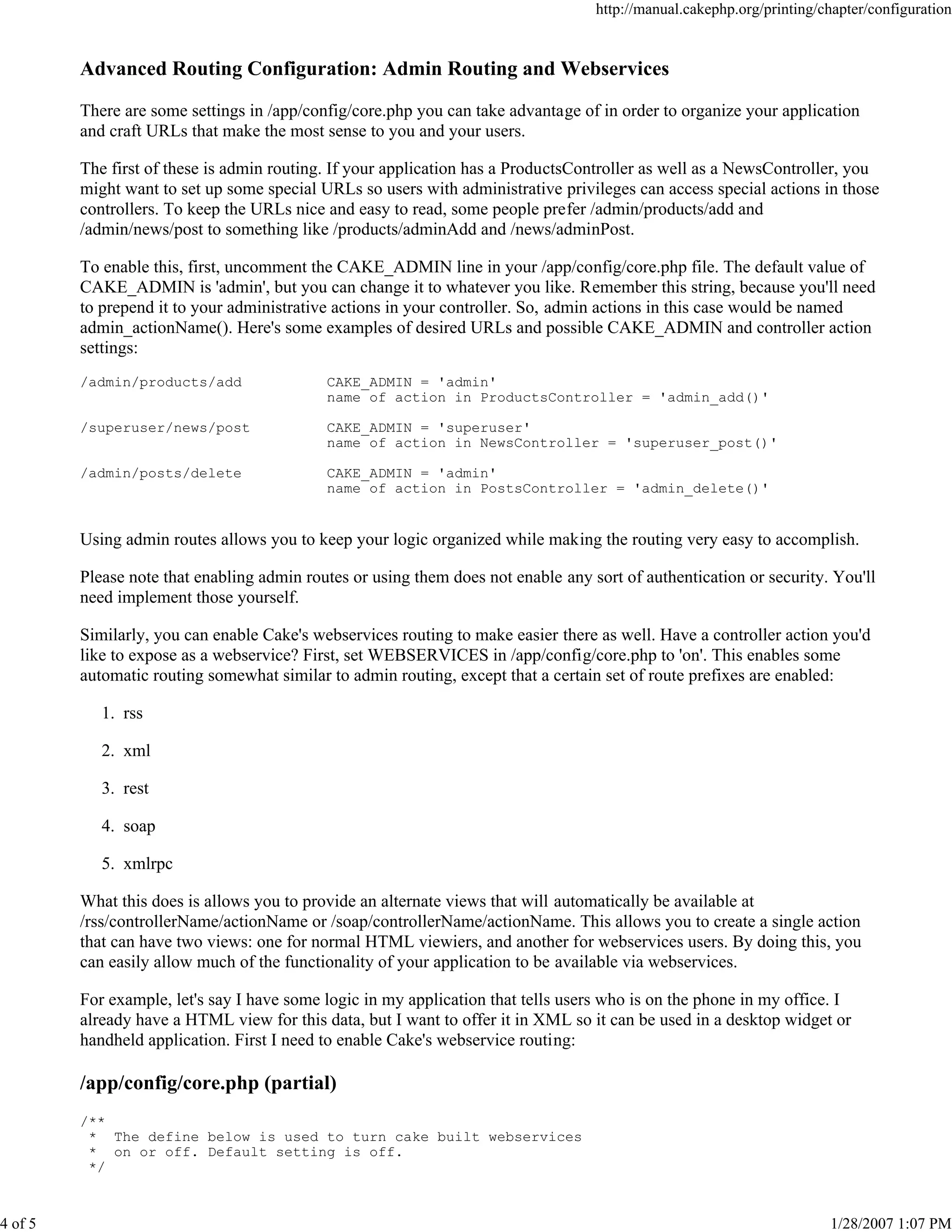 http://manual.cakephp.org/printing/chapter/configuration

Advanced Routing Configuration: Admin Routing and Webservices
There are some settings in /app/config/core.php you can take advantage of in order to organize your application
and craft URLs that make the most sense to you and your users.
The first of these is admin routing. If your application has a ProductsController as well as a NewsController, you
might want to set up some special URLs so users with administrative privileges can access special actions in those
controllers. To keep the URLs nice and easy to read, some people prefer /admin/products/add and
/admin/news/post to something like /products/adminAdd and /news/adminPost.
To enable this, first, uncomment the CAKE_ADMIN line in your /app/config/core.php file. The default value of
CAKE_ADMIN is 'admin', but you can change it to whatever you like. Remember this string, because you'll need
to prepend it to your administrative actions in your controller. So, admin actions in this case would be named
admin_actionName(). Here's some examples of desired URLs and possible CAKE_ADMIN and controller action
settings:
/admin/products/add

CAKE_ADMIN = 'admin'
name of action in ProductsController = 'admin_add()'

/superuser/news/post

CAKE_ADMIN = 'superuser'
name of action in NewsController = 'superuser_post()'

/admin/posts/delete

CAKE_ADMIN = 'admin'
name of action in PostsController = 'admin_delete()'

Using admin routes allows you to keep your logic organized while making the routing very easy to accomplish.
Please note that enabling admin routes or using them does not enable any sort of authentication or security. You'll
need implement those yourself.
Similarly, you can enable Cake's webservices routing to make easier there as well. Have a controller action you'd
like to expose as a webservice? First, set WEBSERVICES in /app/config/core.php to 'on'. This enables some
automatic routing somewhat similar to admin routing, except that a certain set of route prefixes are enabled:
1. rss
2. xml
3. rest
4. soap
5. xmlrpc
What this does is allows you to provide an alternate views that will automatically be available at
/rss/controllerName/actionName or /soap/controllerName/actionName. This allows you to create a single action
that can have two views: one for normal HTML viewiers, and another for webservices users. By doing this, you
can easily allow much of the functionality of your application to be available via webservices.
For example, let's say I have some logic in my application that tells users who is on the phone in my office. I
already have a HTML view for this data, but I want to offer it in XML so it can be used in a desktop widget or
handheld application. First I need to enable Cake's webservice routing:

/app/config/core.php (partial)
/**
* The define below is used to turn cake built webservices
* on or off. Default setting is off.
*/

4 of 5

1/28/2007 1:07 PM

 