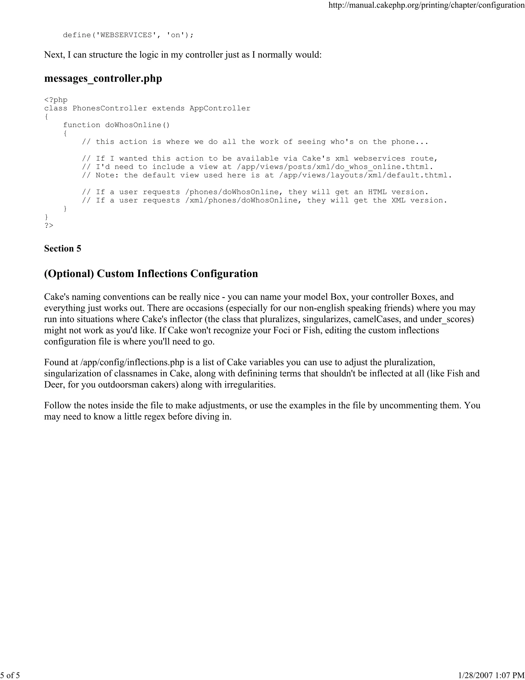 http://manual.cakephp.org/printing/chapter/configuration

define('WEBSERVICES', 'on');

Next, I can structure the logic in my controller just as I normally would:

messages_controller.php
<?php
class PhonesController extends AppController
{
function doWhosOnline()
{
// this action is where we do all the work of seeing who's on the phone...
// If I wanted this action to be available via Cake's xml webservices route,
// I'd need to include a view at /app/views/posts/xml/do_whos_online.thtml.
// Note: the default view used here is at /app/views/layouts/xml/default.thtml.
// If a user requests /phones/doWhosOnline, they will get an HTML version.
// If a user requests /xml/phones/doWhosOnline, they will get the XML version.
}
}
?>

Section 5

(Optional) Custom Inflections Configuration
Cake's naming conventions can be really nice - you can name your model Box, your controller Boxes, and
everything just works out. There are occasions (especially for our non-english speaking friends) where you may
run into situations where Cake's inflector (the class that pluralizes, singularizes, camelCases, and under_scores)
might not work as you'd like. If Cake won't recognize your Foci or Fish, editing the custom inflections
configuration file is where you'll need to go.
Found at /app/config/inflections.php is a list of Cake variables you can use to adjust the pluralization,
singularization of classnames in Cake, along with definining terms that shouldn't be inflected at all (like Fish and
Deer, for you outdoorsman cakers) along with irregularities.
Follow the notes inside the file to make adjustments, or use the examples in the file by uncommenting them. You
may need to know a little regex before diving in.

5 of 5

1/28/2007 1:07 PM

 