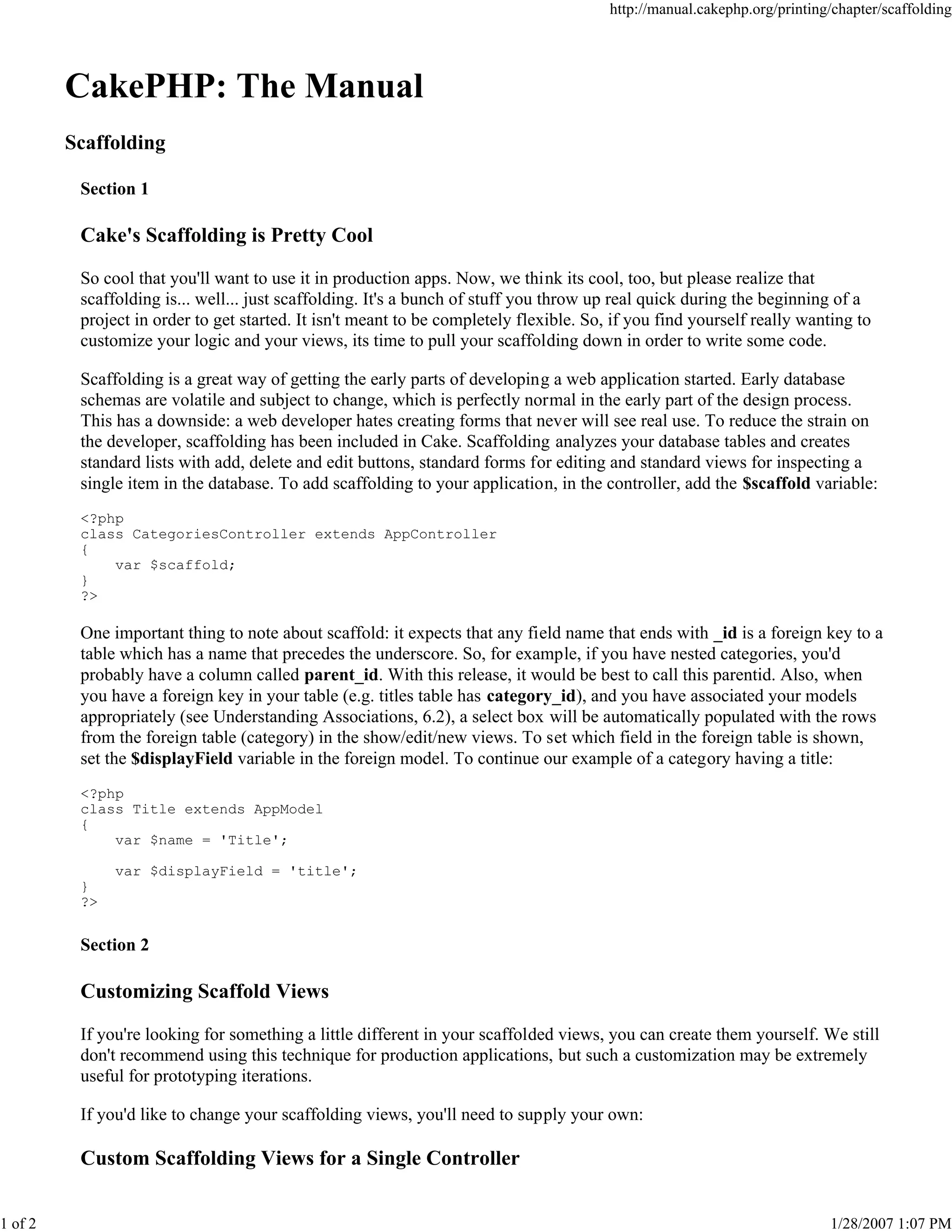 1 of 2

http://manual.cakephp.org/printing/chapter/scaffolding

CakePHP: The Manual
Scaffolding
Section 1

Cake's Scaffolding is Pretty Cool
So cool that you'll want to use it in production apps. Now, we think its cool, too, but please realize that
scaffolding is... well... just scaffolding. It's a bunch of stuff you throw up real quick during the beginning of a
project in order to get started. It isn't meant to be completely flexible. So, if you find yourself really wanting to
customize your logic and your views, its time to pull your scaffolding down in order to write some code.
Scaffolding is a great way of getting the early parts of developing a web application started. Early database
schemas are volatile and subject to change, which is perfectly normal in the early part of the design process.
This has a downside: a web developer hates creating forms that never will see real use. To reduce the strain on
the developer, scaffolding has been included in Cake. Scaffolding analyzes your database tables and creates
standard lists with add, delete and edit buttons, standard forms for editing and standard views for inspecting a
single item in the database. To add scaffolding to your application, in the controller, add the $scaffold variable:
<?php
class CategoriesController extends AppController
{
var $scaffold;
}
?>

One important thing to note about scaffold: it expects that any field name that ends with _id is a foreign key to a
table which has a name that precedes the underscore. So, for example, if you have nested categories, you'd
probably have a column called parent_id. With this release, it would be best to call this parentid. Also, when
you have a foreign key in your table (e.g. titles table has category_id), and you have associated your models
appropriately (see Understanding Associations, 6.2), a select box will be automatically populated with the rows
from the foreign table (category) in the show/edit/new views. To set which field in the foreign table is shown,
set the $displayField variable in the foreign model. To continue our example of a category having a title:
<?php
class Title extends AppModel
{
var $name = 'Title';
var $displayField = 'title';
}
?>

Section 2

Customizing Scaffold Views
If you're looking for something a little different in your scaffolded views, you can create them yourself. We still
don't recommend using this technique for production applications, but such a customization may be extremely
useful for prototyping iterations.
If you'd like to change your scaffolding views, you'll need to supply your own:

Custom Scaffolding Views for a Single Controller
1/28/2007 1:07 PM

 