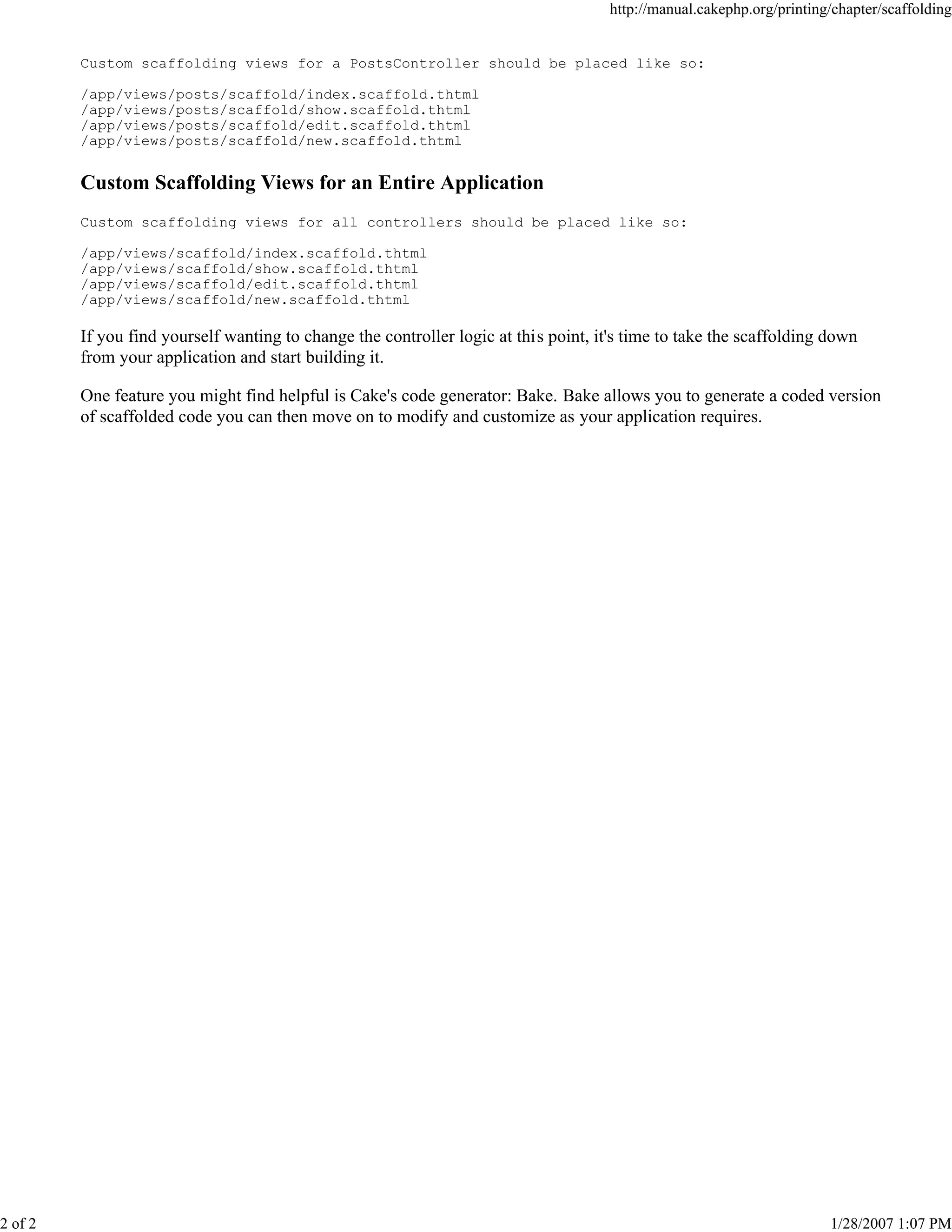 2 of 2

http://manual.cakephp.org/printing/chapter/scaffolding

Custom scaffolding views for a PostsController should be placed like so:
/app/views/posts/scaffold/index.scaffold.thtml
/app/views/posts/scaffold/show.scaffold.thtml
/app/views/posts/scaffold/edit.scaffold.thtml
/app/views/posts/scaffold/new.scaffold.thtml

Custom Scaffolding Views for an Entire Application
Custom scaffolding views for all controllers should be placed like so:
/app/views/scaffold/index.scaffold.thtml
/app/views/scaffold/show.scaffold.thtml
/app/views/scaffold/edit.scaffold.thtml
/app/views/scaffold/new.scaffold.thtml

If you find yourself wanting to change the controller logic at this point, it's time to take the scaffolding down
from your application and start building it.
One feature you might find helpful is Cake's code generator: Bake. Bake allows you to generate a coded version
of scaffolded code you can then move on to modify and customize as your application requires.

1/28/2007 1:07 PM

 