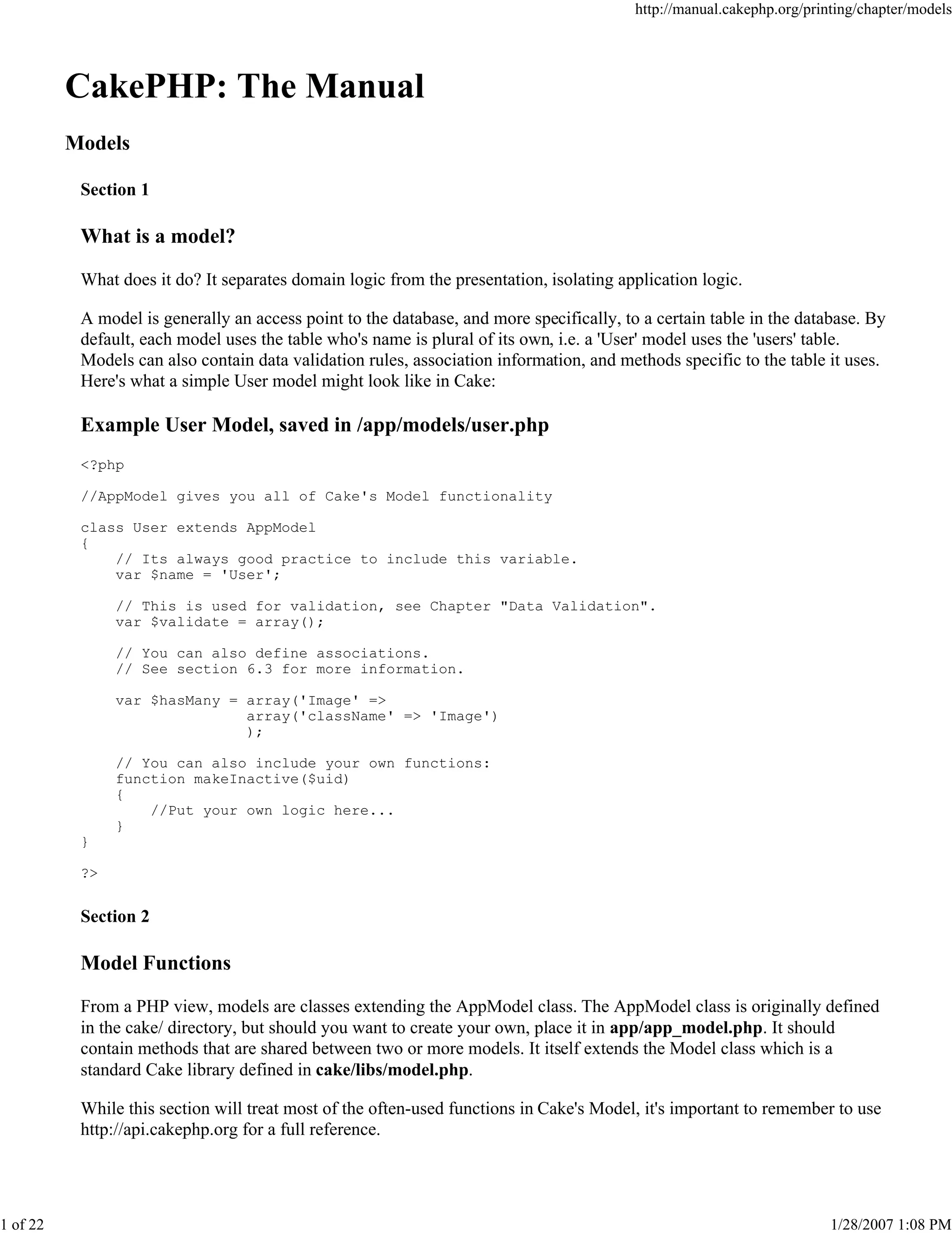 http://manual.cakephp.org/printing/chapter/models

CakePHP: The Manual
Models
Section 1

What is a model?
What does it do? It separates domain logic from the presentation, isolating application logic.
A model is generally an access point to the database, and more specifically, to a certain table in the database. By
default, each model uses the table who's name is plural of its own, i.e. a 'User' model uses the 'users' table.
Models can also contain data validation rules, association information, and methods specific to the table it uses.
Here's what a simple User model might look like in Cake:

Example User Model, saved in /app/models/user.php
<?php
//AppModel gives you all of Cake's Model functionality
class User extends AppModel
{
// Its always good practice to include this variable.
var $name = 'User';
// This is used for validation, see Chapter "Data Validation".
var $validate = array();
// You can also define associations.
// See section 6.3 for more information.
var $hasMany = array('Image' =>
array('className' => 'Image')
);
// You can also include your own functions:
function makeInactive($uid)
{
//Put your own logic here...
}
}
?>

Section 2

Model Functions
From a PHP view, models are classes extending the AppModel class. The AppModel class is originally defined
in the cake/ directory, but should you want to create your own, place it in app/app_model.php. It should
contain methods that are shared between two or more models. It itself extends the Model class which is a
standard Cake library defined in cake/libs/model.php.
While this section will treat most of the often-used functions in Cake's Model, it's important to remember to use
http://api.cakephp.org for a full reference.

1 of 22

1/28/2007 1:08 PM

 