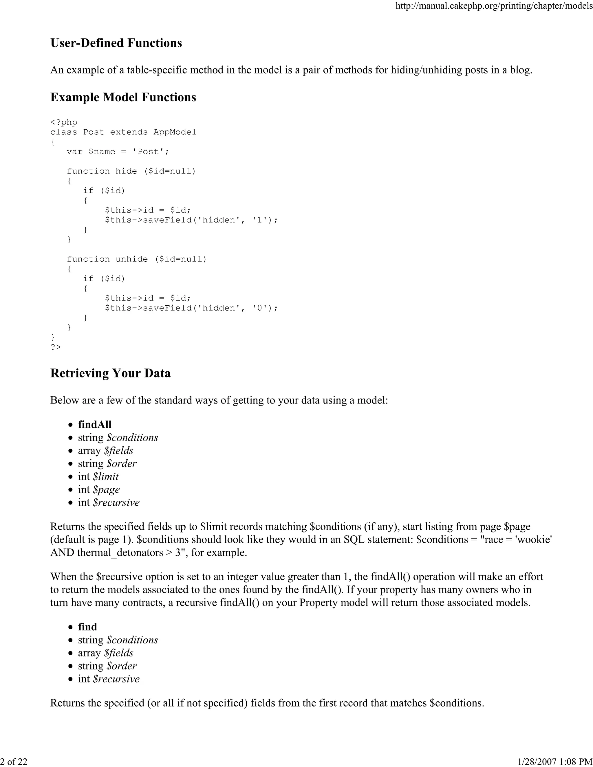 http://manual.cakephp.org/printing/chapter/models

User-Defined Functions
An example of a table-specific method in the model is a pair of methods for hiding/unhiding posts in a blog.

Example Model Functions
<?php
class Post extends AppModel
{
var $name = 'Post';
function hide ($id=null)
{
if ($id)
{
$this->id = $id;
$this->saveField('hidden', '1');
}
}
function unhide ($id=null)
{
if ($id)
{
$this->id = $id;
$this->saveField('hidden', '0');
}
}
}
?>

Retrieving Your Data
Below are a few of the standard ways of getting to your data using a model:
findAll
string $conditions
array $fields
string $order
int $limit
int $page
int $recursive
Returns the specified fields up to $limit records matching $conditions (if any), start listing from page $page
(default is page 1). $conditions should look like they would in an SQL statement: $conditions = "race = 'wookie'
AND thermal_detonators > 3", for example.
When the $recursive option is set to an integer value greater than 1, the findAll() operation will make an effort
to return the models associated to the ones found by the findAll(). If your property has many owners who in
turn have many contracts, a recursive findAll() on your Property model will return those associated models.
find
string $conditions
array $fields
string $order
int $recursive
Returns the specified (or all if not specified) fields from the first record that matches $conditions.

2 of 22

1/28/2007 1:08 PM

 