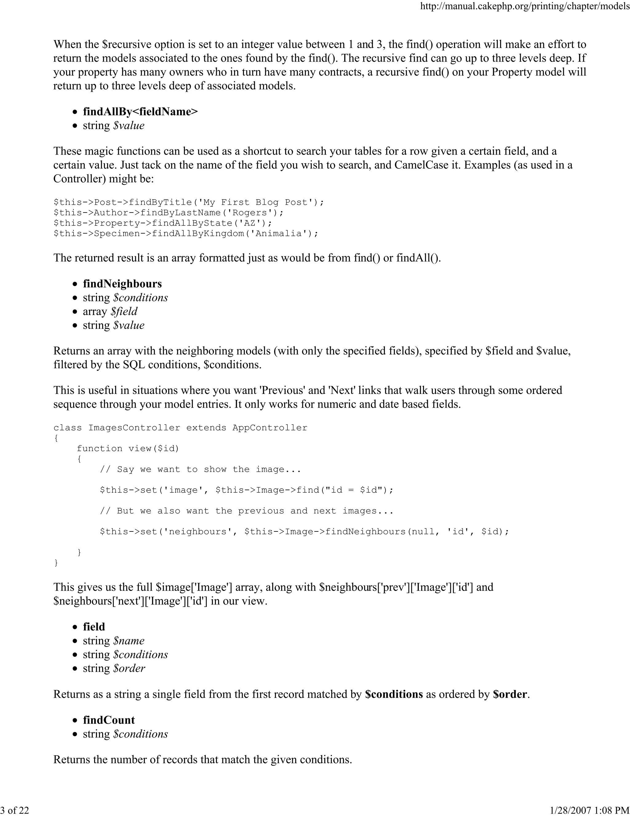 http://manual.cakephp.org/printing/chapter/models

When the $recursive option is set to an integer value between 1 and 3, the find() operation will make an effort to
return the models associated to the ones found by the find(). The recursive find can go up to three levels deep. If
your property has many owners who in turn have many contracts, a recursive find() on your Property model will
return up to three levels deep of associated models.
findAllBy<fieldName>
string $value
These magic functions can be used as a shortcut to search your tables for a row given a certain field, and a
certain value. Just tack on the name of the field you wish to search, and CamelCase it. Examples (as used in a
Controller) might be:
$this->Post->findByTitle('My First Blog Post');
$this->Author->findByLastName('Rogers');
$this->Property->findAllByState('AZ');
$this->Specimen->findAllByKingdom('Animalia');

The returned result is an array formatted just as would be from find() or findAll().
findNeighbours
string $conditions
array $field
string $value
Returns an array with the neighboring models (with only the specified fields), specified by $field and $value,
filtered by the SQL conditions, $conditions.
This is useful in situations where you want 'Previous' and 'Next' links that walk users through some ordered
sequence through your model entries. It only works for numeric and date based fields.
class ImagesController extends AppController
{
function view($id)
{
// Say we want to show the image...
$this->set('image', $this->Image->find("id = $id");
// But we also want the previous and next images...
$this->set('neighbours', $this->Image->findNeighbours(null, 'id', $id);
}
}

This gives us the full $image['Image'] array, along with $neighbours['prev']['Image']['id'] and
$neighbours['next']['Image']['id'] in our view.
field
string $name
string $conditions
string $order
Returns as a string a single field from the first record matched by $conditions as ordered by $order.
findCount
string $conditions
Returns the number of records that match the given conditions.

3 of 22

1/28/2007 1:08 PM

 