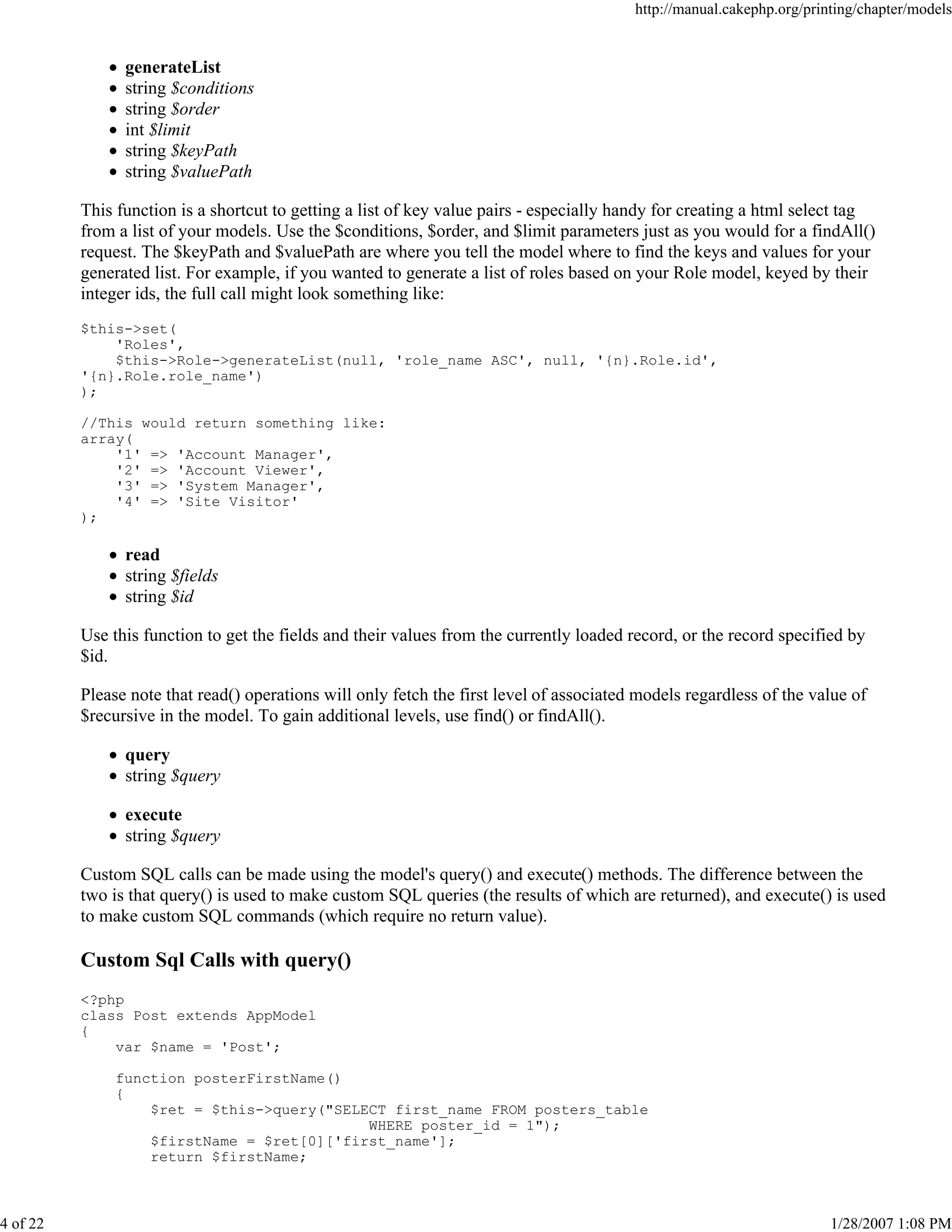 http://manual.cakephp.org/printing/chapter/models

generateList
string $conditions
string $order
int $limit
string $keyPath
string $valuePath
This function is a shortcut to getting a list of key value pairs - especially handy for creating a html select tag
from a list of your models. Use the $conditions, $order, and $limit parameters just as you would for a findAll()
request. The $keyPath and $valuePath are where you tell the model where to find the keys and values for your
generated list. For example, if you wanted to generate a list of roles based on your Role model, keyed by their
integer ids, the full call might look something like:
$this->set(
'Roles',
$this->Role->generateList(null, 'role_name ASC', null, '{n}.Role.id',
'{n}.Role.role_name')
);
//This would return something like:
array(
'1' => 'Account Manager',
'2' => 'Account Viewer',
'3' => 'System Manager',
'4' => 'Site Visitor'
);

read
string $fields
string $id
Use this function to get the fields and their values from the currently loaded record, or the record specified by
$id.
Please note that read() operations will only fetch the first level of associated models regardless of the value of
$recursive in the model. To gain additional levels, use find() or findAll().
query
string $query
execute
string $query
Custom SQL calls can be made using the model's query() and execute() methods. The difference between the
two is that query() is used to make custom SQL queries (the results of which are returned), and execute() is used
to make custom SQL commands (which require no return value).

Custom Sql Calls with query()
<?php
class Post extends AppModel
{
var $name = 'Post';
function posterFirstName()
{
$ret = $this->query("SELECT first_name FROM posters_table
WHERE poster_id = 1");
$firstName = $ret[0]['first_name'];
return $firstName;

4 of 22

1/28/2007 1:08 PM

 