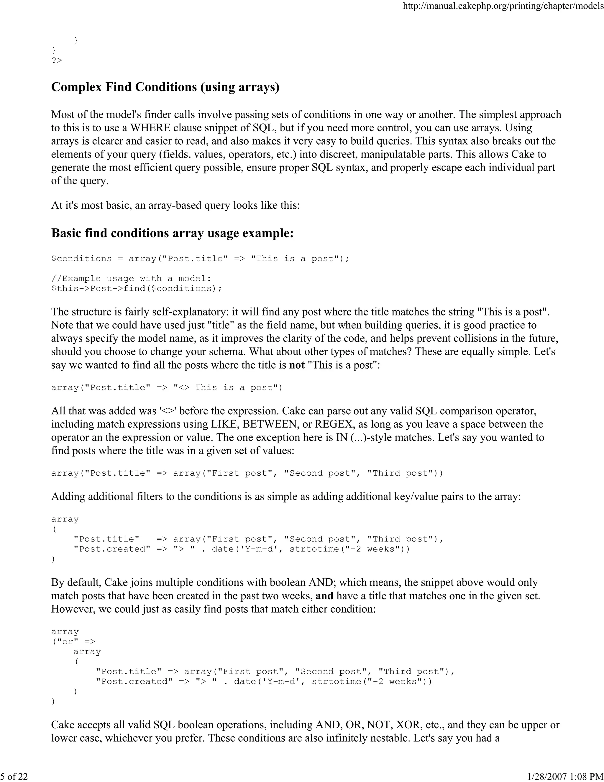 http://manual.cakephp.org/printing/chapter/models

}
}
?>

Complex Find Conditions (using arrays)
Most of the model's finder calls involve passing sets of conditions in one way or another. The simplest approach
to this is to use a WHERE clause snippet of SQL, but if you need more control, you can use arrays. Using
arrays is clearer and easier to read, and also makes it very easy to build queries. This syntax also breaks out the
elements of your query (fields, values, operators, etc.) into discreet, manipulatable parts. This allows Cake to
generate the most efficient query possible, ensure proper SQL syntax, and properly escape each individual part
of the query.
At it's most basic, an array-based query looks like this:

Basic find conditions array usage example:
$conditions = array("Post.title" => "This is a post");
//Example usage with a model:
$this->Post->find($conditions);

The structure is fairly self-explanatory: it will find any post where the title matches the string "This is a post".
Note that we could have used just "title" as the field name, but when building queries, it is good practice to
always specify the model name, as it improves the clarity of the code, and helps prevent collisions in the future,
should you choose to change your schema. What about other types of matches? These are equally simple. Let's
say we wanted to find all the posts where the title is not "This is a post":
array("Post.title" => "<> This is a post")

All that was added was '<>' before the expression. Cake can parse out any valid SQL comparison operator,
including match expressions using LIKE, BETWEEN, or REGEX, as long as you leave a space between the
operator an the expression or value. The one exception here is IN (...)-style matches. Let's say you wanted to
find posts where the title was in a given set of values:
array("Post.title" => array("First post", "Second post", "Third post"))

Adding additional filters to the conditions is as simple as adding additional key/value pairs to the array:
array
(
"Post.title"
=> array("First post", "Second post", "Third post"),
"Post.created" => "> " . date('Y-m-d', strtotime("-2 weeks"))
)

By default, Cake joins multiple conditions with boolean AND; which means, the snippet above would only
match posts that have been created in the past two weeks, and have a title that matches one in the given set.
However, we could just as easily find posts that match either condition:
array
("or" =>
array
(
"Post.title" => array("First post", "Second post", "Third post"),
"Post.created" => "> " . date('Y-m-d', strtotime("-2 weeks"))
)
)

Cake accepts all valid SQL boolean operations, including AND, OR, NOT, XOR, etc., and they can be upper or
lower case, whichever you prefer. These conditions are also infinitely nestable. Let's say you had a

5 of 22

1/28/2007 1:08 PM

 