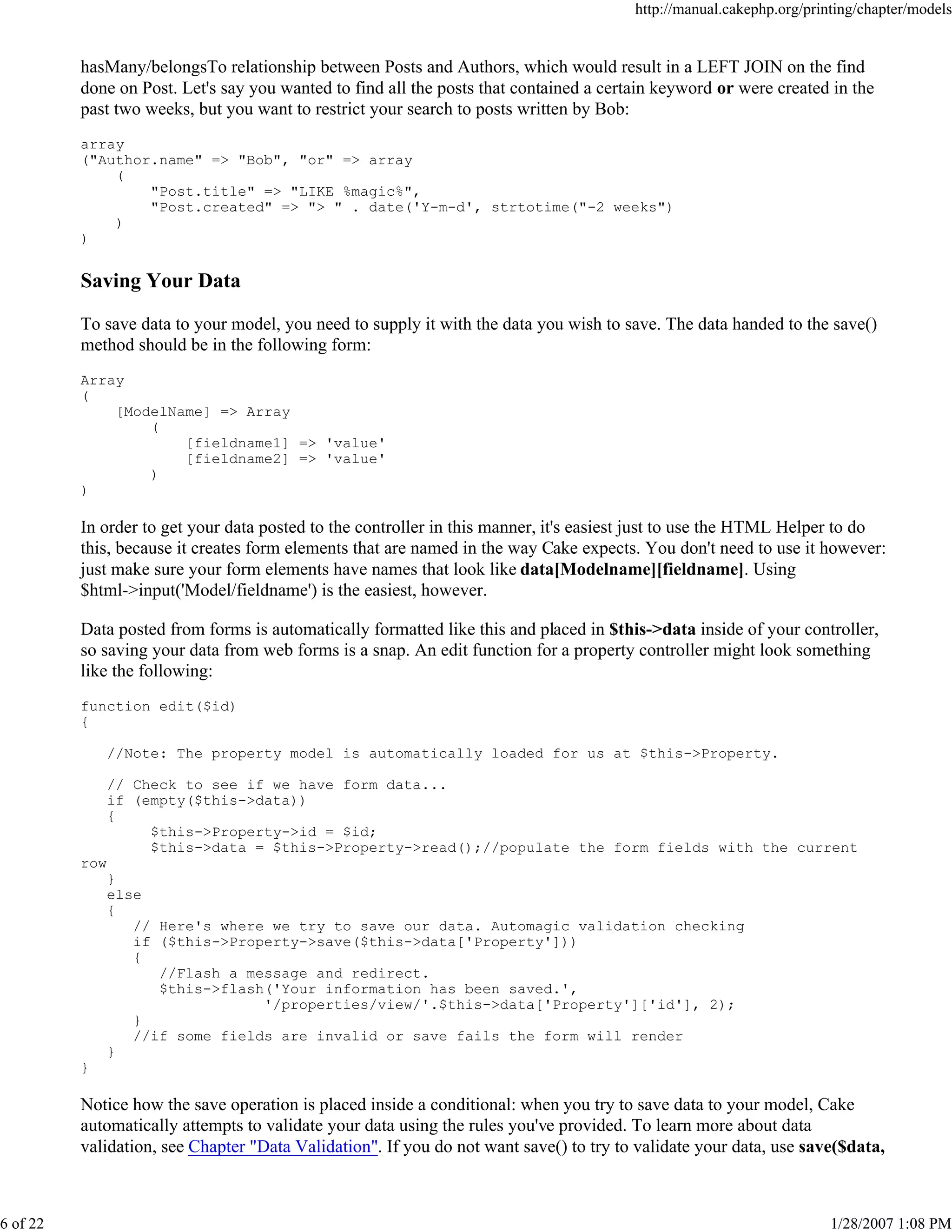 http://manual.cakephp.org/printing/chapter/models

hasMany/belongsTo relationship between Posts and Authors, which would result in a LEFT JOIN on the find
done on Post. Let's say you wanted to find all the posts that contained a certain keyword or were created in the
past two weeks, but you want to restrict your search to posts written by Bob:
array
("Author.name" => "Bob", "or" => array
(
"Post.title" => "LIKE %magic%",
"Post.created" => "> " . date('Y-m-d', strtotime("-2 weeks")
)
)

Saving Your Data
To save data to your model, you need to supply it with the data you wish to save. The data handed to the save()
method should be in the following form:
Array
(
[ModelName] => Array
(
[fieldname1] => 'value'
[fieldname2] => 'value'
)
)

In order to get your data posted to the controller in this manner, it's easiest just to use the HTML Helper to do
this, because it creates form elements that are named in the way Cake expects. You don't need to use it however:
just make sure your form elements have names that look like data[Modelname][fieldname]. Using
$html->input('Model/fieldname') is the easiest, however.
Data posted from forms is automatically formatted like this and placed in $this->data inside of your controller,
so saving your data from web forms is a snap. An edit function for a property controller might look something
like the following:
function edit($id)
{
//Note: The property model is automatically loaded for us at $this->Property.
// Check to see if we have form data...
if (empty($this->data))
{
$this->Property->id = $id;
$this->data = $this->Property->read();//populate the form fields with the current
row
}
else
{
// Here's where we try to save our data. Automagic validation checking
if ($this->Property->save($this->data['Property']))
{
//Flash a message and redirect.
$this->flash('Your information has been saved.',
'/properties/view/'.$this->data['Property']['id'], 2);
}
//if some fields are invalid or save fails the form will render
}
}

Notice how the save operation is placed inside a conditional: when you try to save data to your model, Cake
automatically attempts to validate your data using the rules you've provided. To learn more about data
validation, see Chapter "Data Validation". If you do not want save() to try to validate your data, use save($data,

6 of 22

1/28/2007 1:08 PM

 