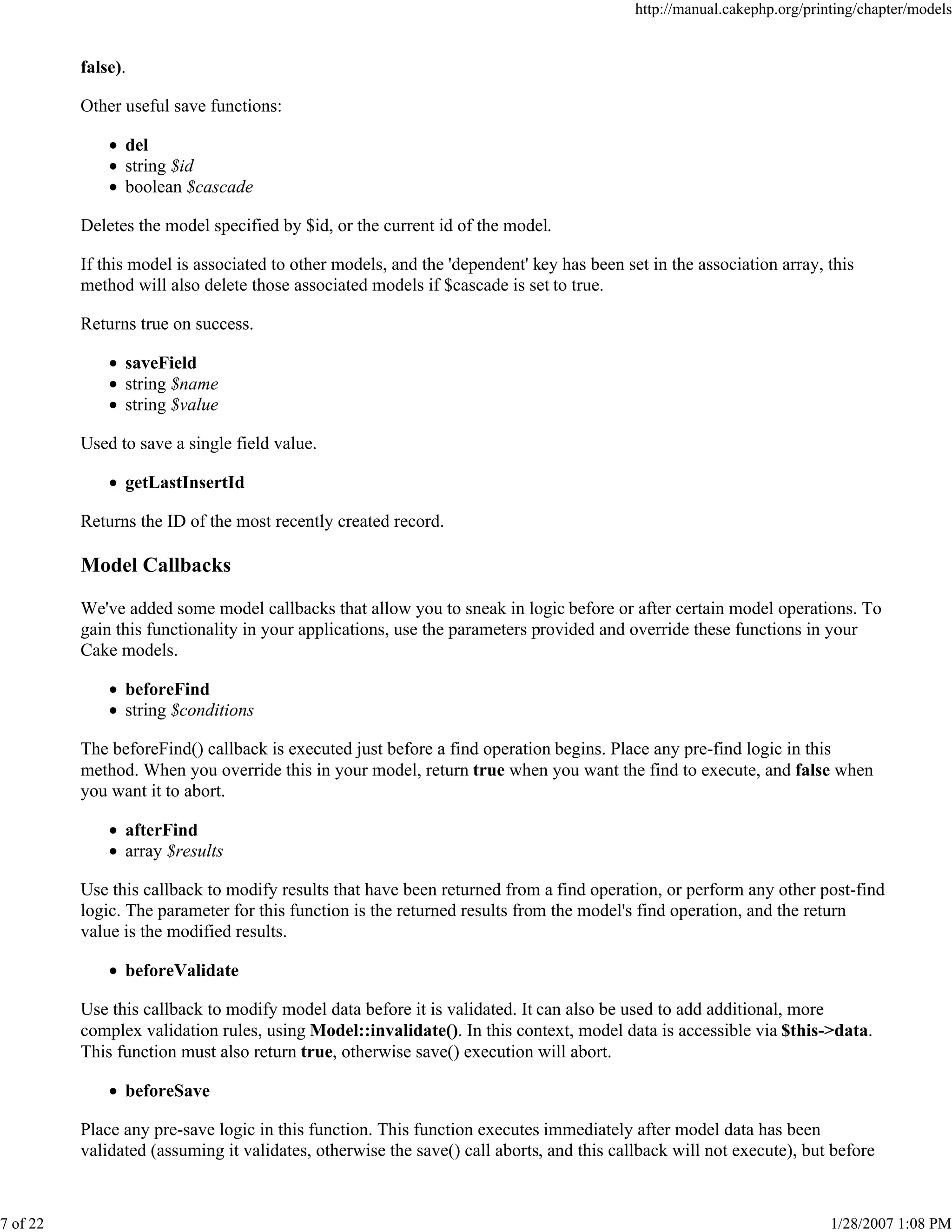 http://manual.cakephp.org/printing/chapter/models

false).
Other useful save functions:
del
string $id
boolean $cascade
Deletes the model specified by $id, or the current id of the model.
If this model is associated to other models, and the 'dependent' key has been set in the association array, this
method will also delete those associated models if $cascade is set to true.
Returns true on success.
saveField
string $name
string $value
Used to save a single field value.
getLastInsertId
Returns the ID of the most recently created record.

Model Callbacks
We've added some model callbacks that allow you to sneak in logic before or after certain model operations. To
gain this functionality in your applications, use the parameters provided and override these functions in your
Cake models.
beforeFind
string $conditions
The beforeFind() callback is executed just before a find operation begins. Place any pre-find logic in this
method. When you override this in your model, return true when you want the find to execute, and false when
you want it to abort.
afterFind
array $results
Use this callback to modify results that have been returned from a find operation, or perform any other post-find
logic. The parameter for this function is the returned results from the model's find operation, and the return
value is the modified results.
beforeValidate
Use this callback to modify model data before it is validated. It can also be used to add additional, more
complex validation rules, using Model::invalidate(). In this context, model data is accessible via $this->data.
This function must also return true, otherwise save() execution will abort.
beforeSave
Place any pre-save logic in this function. This function executes immediately after model data has been
validated (assuming it validates, otherwise the save() call aborts, and this callback will not execute), but before

7 of 22

1/28/2007 1:08 PM

 