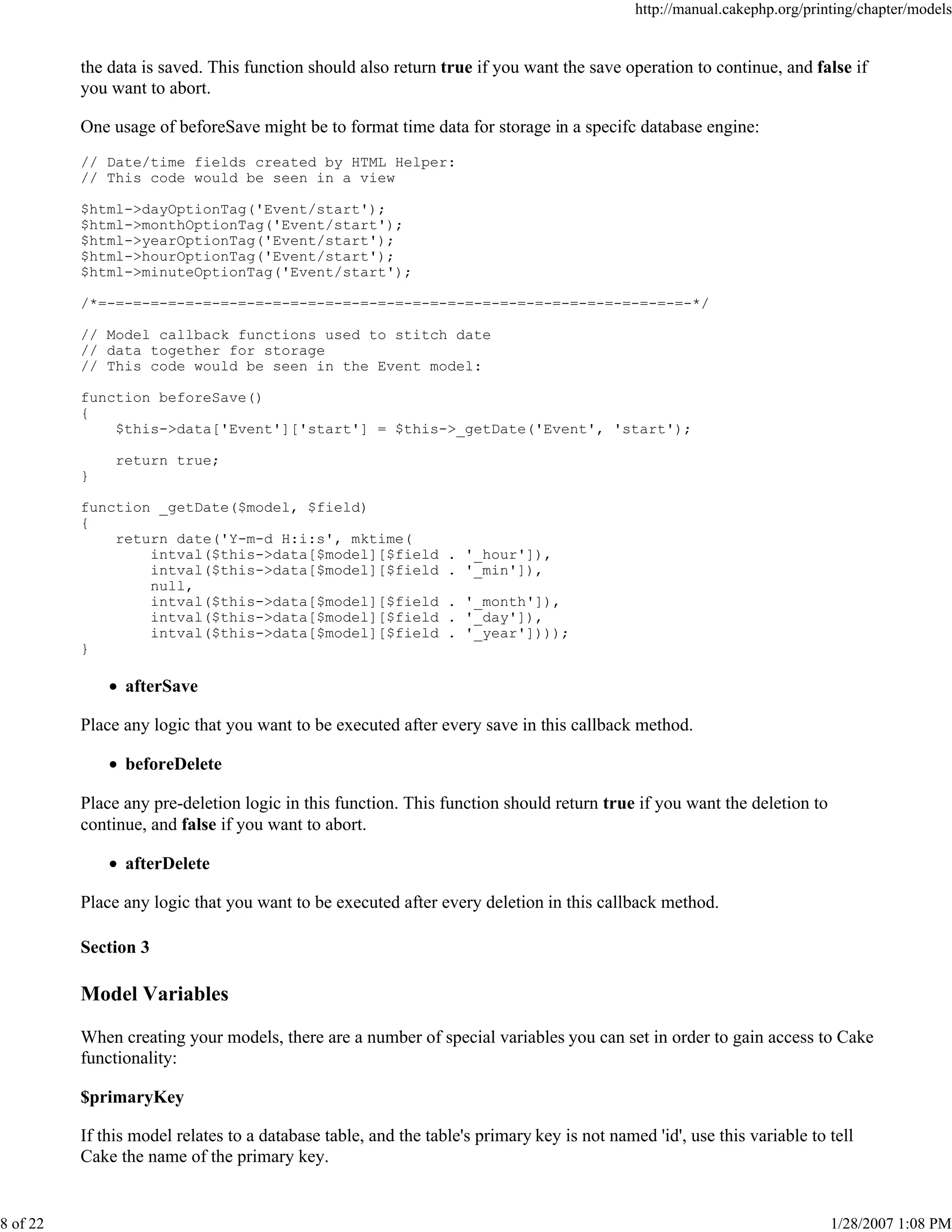 http://manual.cakephp.org/printing/chapter/models

the data is saved. This function should also return true if you want the save operation to continue, and false if
you want to abort.
One usage of beforeSave might be to format time data for storage in a specifc database engine:
// Date/time fields created by HTML Helper:
// This code would be seen in a view
$html->dayOptionTag('Event/start');
$html->monthOptionTag('Event/start');
$html->yearOptionTag('Event/start');
$html->hourOptionTag('Event/start');
$html->minuteOptionTag('Event/start');
/*=-=-=-=-=-=-=-=-=-=-=-=-=-=-=-=-=-=-=-=-=-=-=-=-=-=-=-=-=-=-=-=-=-=-*/
// Model callback functions used to stitch date
// data together for storage
// This code would be seen in the Event model:
function beforeSave()
{
$this->data['Event']['start'] = $this->_getDate('Event', 'start');
return true;
}
function _getDate($model, $field)
{
return date('Y-m-d H:i:s', mktime(
intval($this->data[$model][$field
intval($this->data[$model][$field
null,
intval($this->data[$model][$field
intval($this->data[$model][$field
intval($this->data[$model][$field
}

. '_hour']),
. '_min']),
. '_month']),
. '_day']),
. '_year'])));

afterSave
Place any logic that you want to be executed after every save in this callback method.
beforeDelete
Place any pre-deletion logic in this function. This function should return true if you want the deletion to
continue, and false if you want to abort.
afterDelete
Place any logic that you want to be executed after every deletion in this callback method.
Section 3

Model Variables
When creating your models, there are a number of special variables you can set in order to gain access to Cake
functionality:
$primaryKey
If this model relates to a database table, and the table's primary key is not named 'id', use this variable to tell
Cake the name of the primary key.

8 of 22

1/28/2007 1:08 PM

 