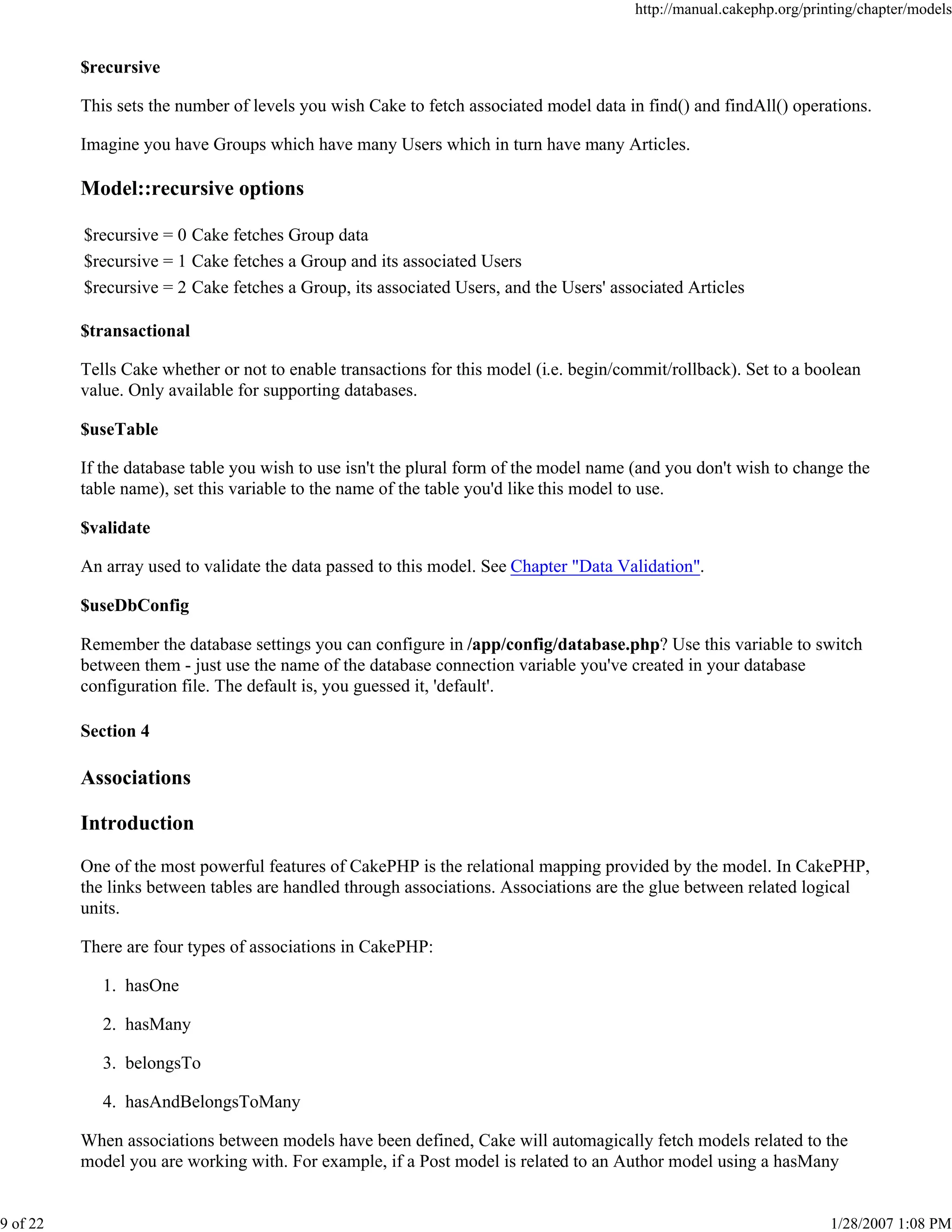 http://manual.cakephp.org/printing/chapter/models

$recursive
This sets the number of levels you wish Cake to fetch associated model data in find() and findAll() operations.
Imagine you have Groups which have many Users which in turn have many Articles.

Model::recursive options
$recursive = 0 Cake fetches Group data
$recursive = 1 Cake fetches a Group and its associated Users
$recursive = 2 Cake fetches a Group, its associated Users, and the Users' associated Articles
$transactional
Tells Cake whether or not to enable transactions for this model (i.e. begin/commit/rollback). Set to a boolean
value. Only available for supporting databases.
$useTable
If the database table you wish to use isn't the plural form of the model name (and you don't wish to change the
table name), set this variable to the name of the table you'd like this model to use.
$validate
An array used to validate the data passed to this model. See Chapter "Data Validation".
$useDbConfig
Remember the database settings you can configure in /app/config/database.php? Use this variable to switch
between them - just use the name of the database connection variable you've created in your database
configuration file. The default is, you guessed it, 'default'.
Section 4

Associations
Introduction
One of the most powerful features of CakePHP is the relational mapping provided by the model. In CakePHP,
the links between tables are handled through associations. Associations are the glue between related logical
units.
There are four types of associations in CakePHP:
1. hasOne
2. hasMany
3. belongsTo
4. hasAndBelongsToMany
When associations between models have been defined, Cake will automagically fetch models related to the
model you are working with. For example, if a Post model is related to an Author model using a hasMany

9 of 22

1/28/2007 1:08 PM

 