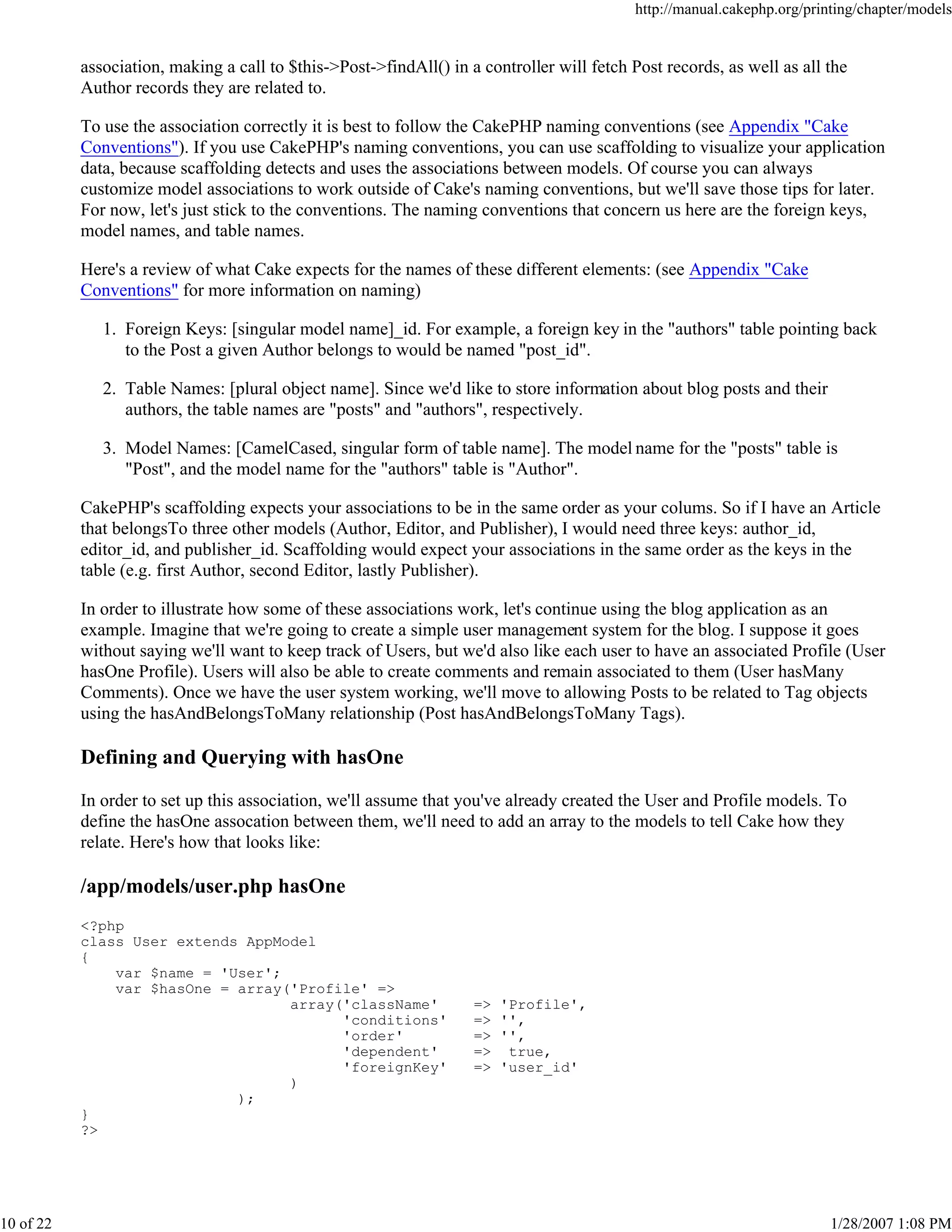 http://manual.cakephp.org/printing/chapter/models

association, making a call to $this->Post->findAll() in a controller will fetch Post records, as well as all the
Author records they are related to.
To use the association correctly it is best to follow the CakePHP naming conventions (see Appendix "Cake
Conventions"). If you use CakePHP's naming conventions, you can use scaffolding to visualize your application
data, because scaffolding detects and uses the associations between models. Of course you can always
customize model associations to work outside of Cake's naming conventions, but we'll save those tips for later.
For now, let's just stick to the conventions. The naming conventions that concern us here are the foreign keys,
model names, and table names.
Here's a review of what Cake expects for the names of these different elements: (see Appendix "Cake
Conventions" for more information on naming)
1. Foreign Keys: [singular model name]_id. For example, a foreign key in the "authors" table pointing back
to the Post a given Author belongs to would be named "post_id".
2. Table Names: [plural object name]. Since we'd like to store information about blog posts and their
authors, the table names are "posts" and "authors", respectively.
3. Model Names: [CamelCased, singular form of table name]. The model name for the "posts" table is
"Post", and the model name for the "authors" table is "Author".
CakePHP's scaffolding expects your associations to be in the same order as your colums. So if I have an Article
that belongsTo three other models (Author, Editor, and Publisher), I would need three keys: author_id,
editor_id, and publisher_id. Scaffolding would expect your associations in the same order as the keys in the
table (e.g. first Author, second Editor, lastly Publisher).
In order to illustrate how some of these associations work, let's continue using the blog application as an
example. Imagine that we're going to create a simple user management system for the blog. I suppose it goes
without saying we'll want to keep track of Users, but we'd also like each user to have an associated Profile (User
hasOne Profile). Users will also be able to create comments and remain associated to them (User hasMany
Comments). Once we have the user system working, we'll move to allowing Posts to be related to Tag objects
using the hasAndBelongsToMany relationship (Post hasAndBelongsToMany Tags).

Defining and Querying with hasOne
In order to set up this association, we'll assume that you've already created the User and Profile models. To
define the hasOne assocation between them, we'll need to add an array to the models to tell Cake how they
relate. Here's how that looks like:

/app/models/user.php hasOne
<?php
class User extends AppModel
{
var $name = 'User';
var $hasOne = array('Profile' =>
array('className'
'conditions'
'order'
'dependent'
'foreignKey'
)
);
}
?>

10 of 22

=>
=>
=>
=>
=>

'Profile',
'',
'',
true,
'user_id'

1/28/2007 1:08 PM

 