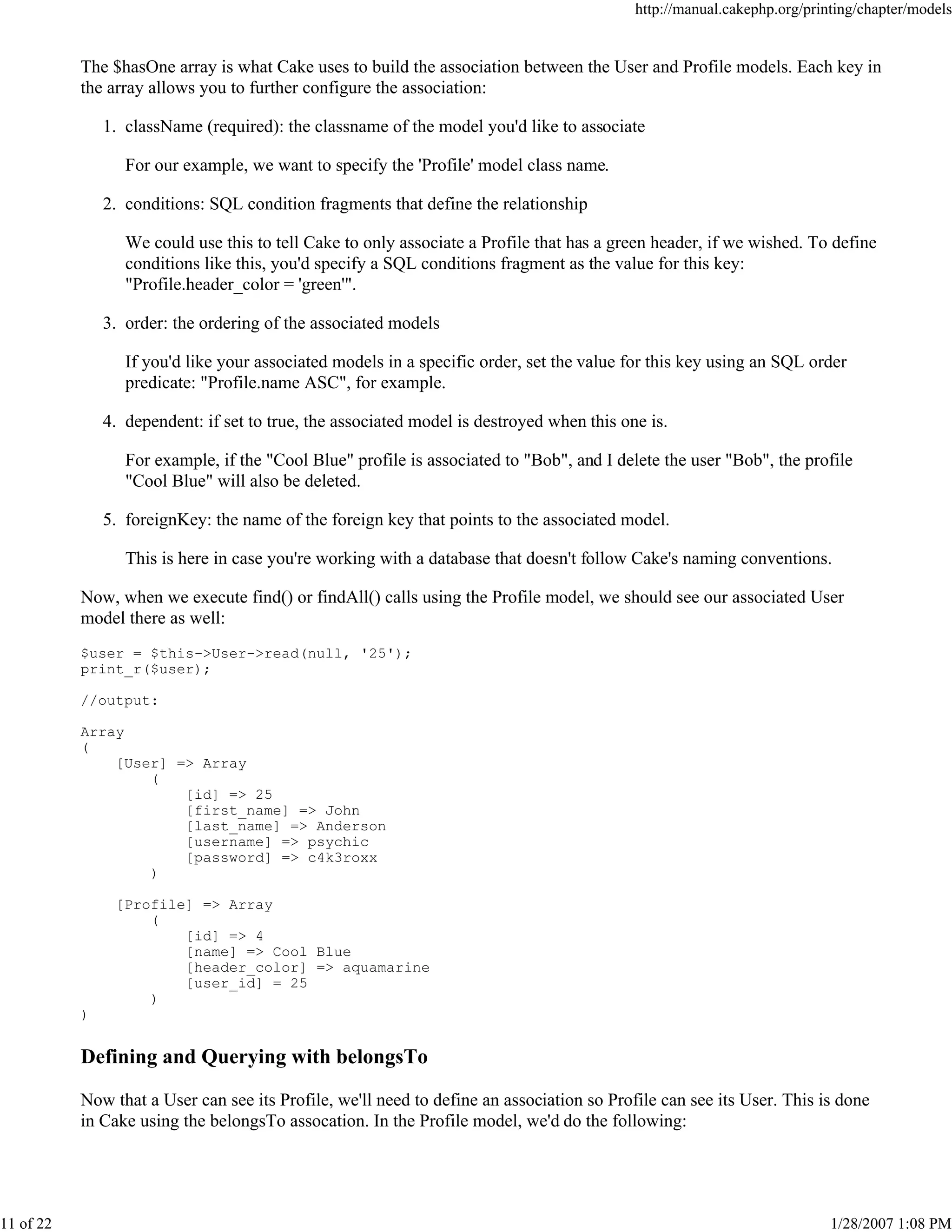 http://manual.cakephp.org/printing/chapter/models

The $hasOne array is what Cake uses to build the association between the User and Profile models. Each key in
the array allows you to further configure the association:
1. className (required): the classname of the model you'd like to associate
For our example, we want to specify the 'Profile' model class name.
2. conditions: SQL condition fragments that define the relationship
We could use this to tell Cake to only associate a Profile that has a green header, if we wished. To define
conditions like this, you'd specify a SQL conditions fragment as the value for this key:
"Profile.header_color = 'green'".
3. order: the ordering of the associated models
If you'd like your associated models in a specific order, set the value for this key using an SQL order
predicate: "Profile.name ASC", for example.
4. dependent: if set to true, the associated model is destroyed when this one is.
For example, if the "Cool Blue" profile is associated to "Bob", and I delete the user "Bob", the profile
"Cool Blue" will also be deleted.
5. foreignKey: the name of the foreign key that points to the associated model.
This is here in case you're working with a database that doesn't follow Cake's naming conventions.
Now, when we execute find() or findAll() calls using the Profile model, we should see our associated User
model there as well:
$user = $this->User->read(null, '25');
print_r($user);
//output:
Array
(
[User] => Array
(
[id] => 25
[first_name] => John
[last_name] => Anderson
[username] => psychic
[password] => c4k3roxx
)
[Profile] => Array
(
[id] => 4
[name] => Cool Blue
[header_color] => aquamarine
[user_id] = 25
)
)

Defining and Querying with belongsTo
Now that a User can see its Profile, we'll need to define an association so Profile can see its User. This is done
in Cake using the belongsTo assocation. In the Profile model, we'd do the following:

11 of 22

1/28/2007 1:08 PM

 