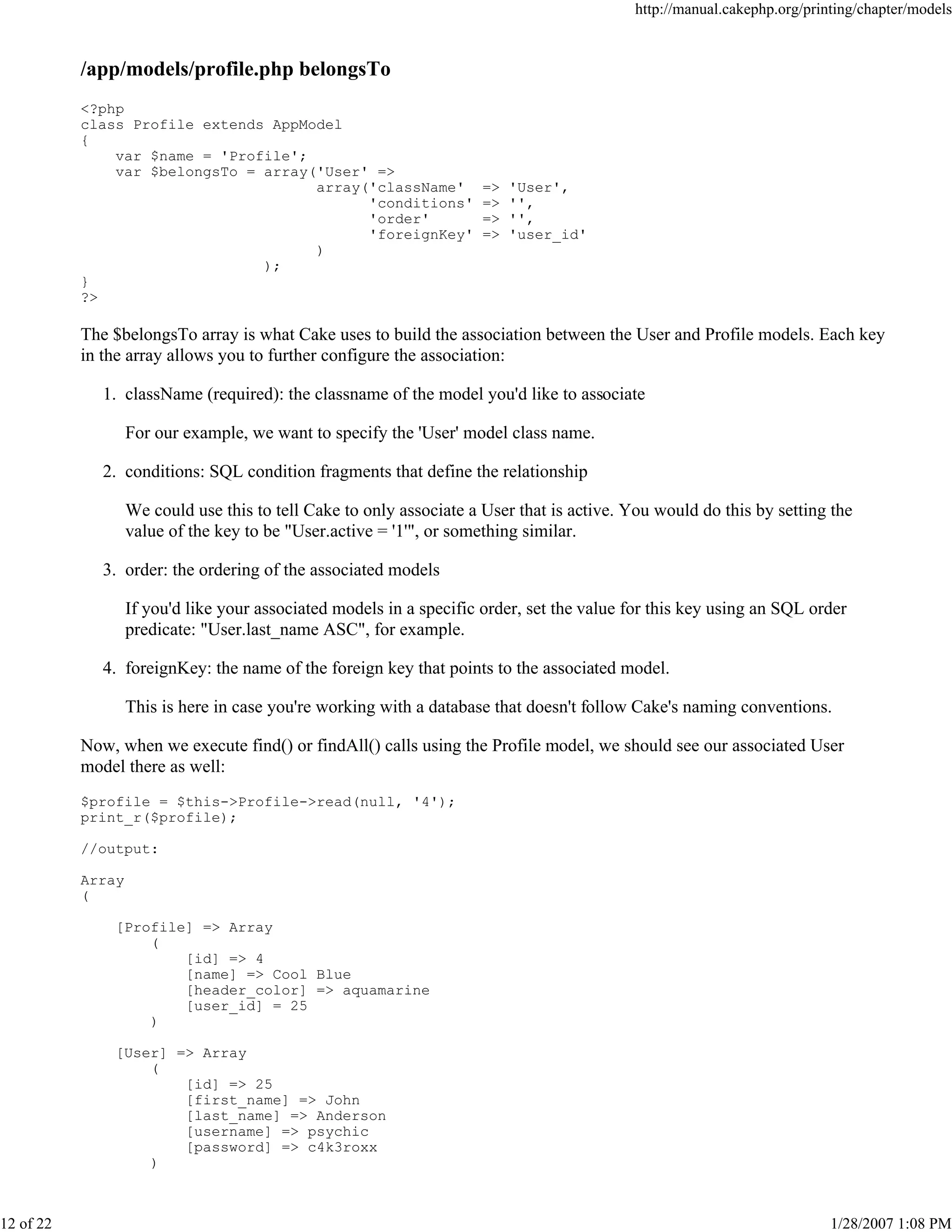 http://manual.cakephp.org/printing/chapter/models

/app/models/profile.php belongsTo
<?php
class Profile extends AppModel
{
var $name = 'Profile';
var $belongsTo = array('User' =>
array('className'
'conditions'
'order'
'foreignKey'
)
);
}
?>

=>
=>
=>
=>

'User',
'',
'',
'user_id'

The $belongsTo array is what Cake uses to build the association between the User and Profile models. Each key
in the array allows you to further configure the association:
1. className (required): the classname of the model you'd like to associate
For our example, we want to specify the 'User' model class name.
2. conditions: SQL condition fragments that define the relationship
We could use this to tell Cake to only associate a User that is active. You would do this by setting the
value of the key to be "User.active = '1'", or something similar.
3. order: the ordering of the associated models
If you'd like your associated models in a specific order, set the value for this key using an SQL order
predicate: "User.last_name ASC", for example.
4. foreignKey: the name of the foreign key that points to the associated model.
This is here in case you're working with a database that doesn't follow Cake's naming conventions.
Now, when we execute find() or findAll() calls using the Profile model, we should see our associated User
model there as well:
$profile = $this->Profile->read(null, '4');
print_r($profile);
//output:
Array
(
[Profile] => Array
(
[id] => 4
[name] => Cool Blue
[header_color] => aquamarine
[user_id] = 25
)
[User] => Array
(
[id] => 25
[first_name] => John
[last_name] => Anderson
[username] => psychic
[password] => c4k3roxx
)

12 of 22

1/28/2007 1:08 PM

 