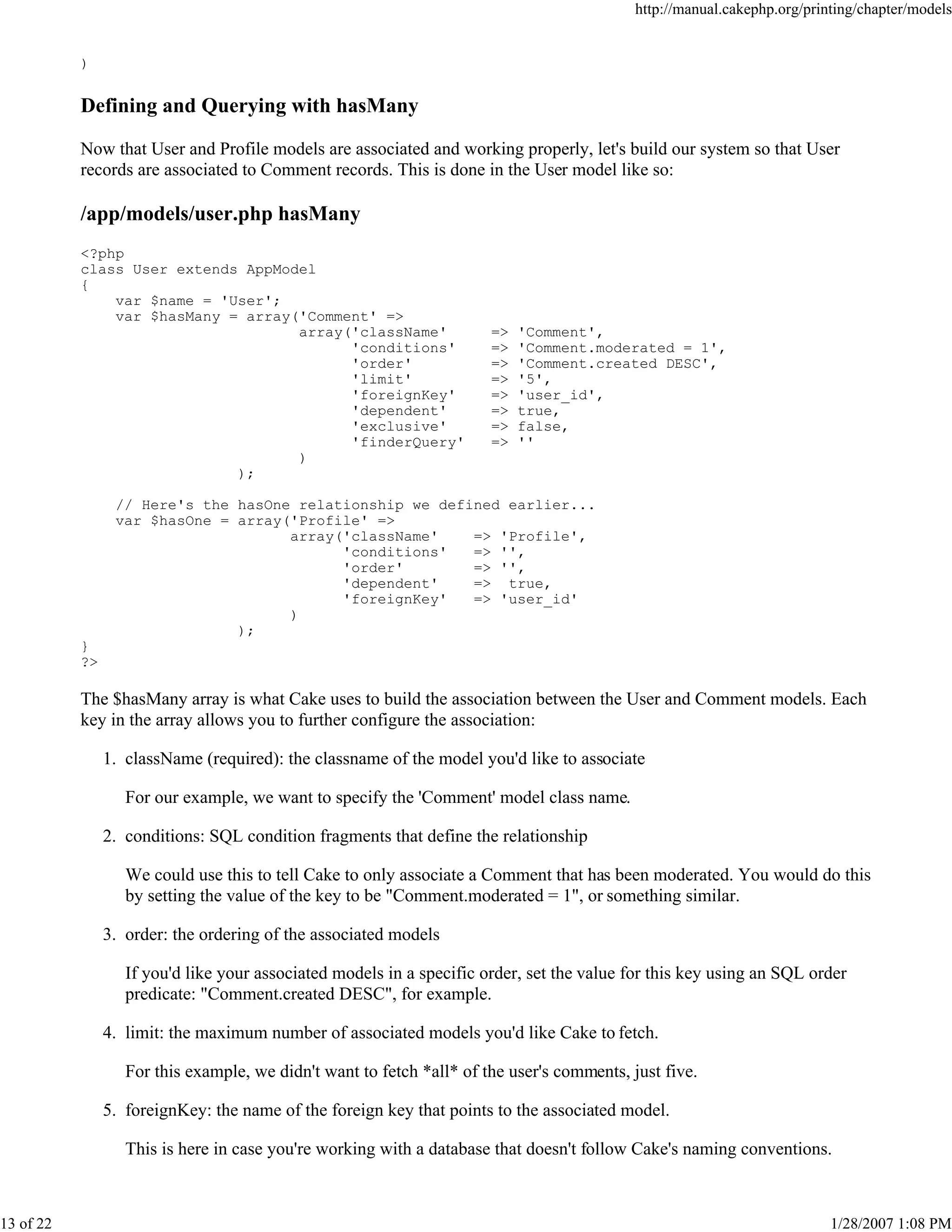 http://manual.cakephp.org/printing/chapter/models

)

Defining and Querying with hasMany
Now that User and Profile models are associated and working properly, let's build our system so that User
records are associated to Comment records. This is done in the User model like so:

/app/models/user.php hasMany
<?php
class User extends AppModel
{
var $name = 'User';
var $hasMany = array('Comment' =>
array('className'
'conditions'
'order'
'limit'
'foreignKey'
'dependent'
'exclusive'
'finderQuery'
)
);

=>
=>
=>
=>
=>
=>
=>
=>

'Comment',
'Comment.moderated = 1',
'Comment.created DESC',
'5',
'user_id',
true,
false,
''

// Here's the hasOne relationship we defined earlier...
var $hasOne = array('Profile' =>
array('className'
=> 'Profile',
'conditions'
=> '',
'order'
=> '',
'dependent'
=> true,
'foreignKey'
=> 'user_id'
)
);
}
?>

The $hasMany array is what Cake uses to build the association between the User and Comment models. Each
key in the array allows you to further configure the association:
1. className (required): the classname of the model you'd like to associate
For our example, we want to specify the 'Comment' model class name.
2. conditions: SQL condition fragments that define the relationship
We could use this to tell Cake to only associate a Comment that has been moderated. You would do this
by setting the value of the key to be "Comment.moderated = 1", or something similar.
3. order: the ordering of the associated models
If you'd like your associated models in a specific order, set the value for this key using an SQL order
predicate: "Comment.created DESC", for example.
4. limit: the maximum number of associated models you'd like Cake to fetch.
For this example, we didn't want to fetch *all* of the user's comments, just five.
5. foreignKey: the name of the foreign key that points to the associated model.
This is here in case you're working with a database that doesn't follow Cake's naming conventions.

13 of 22

1/28/2007 1:08 PM

 