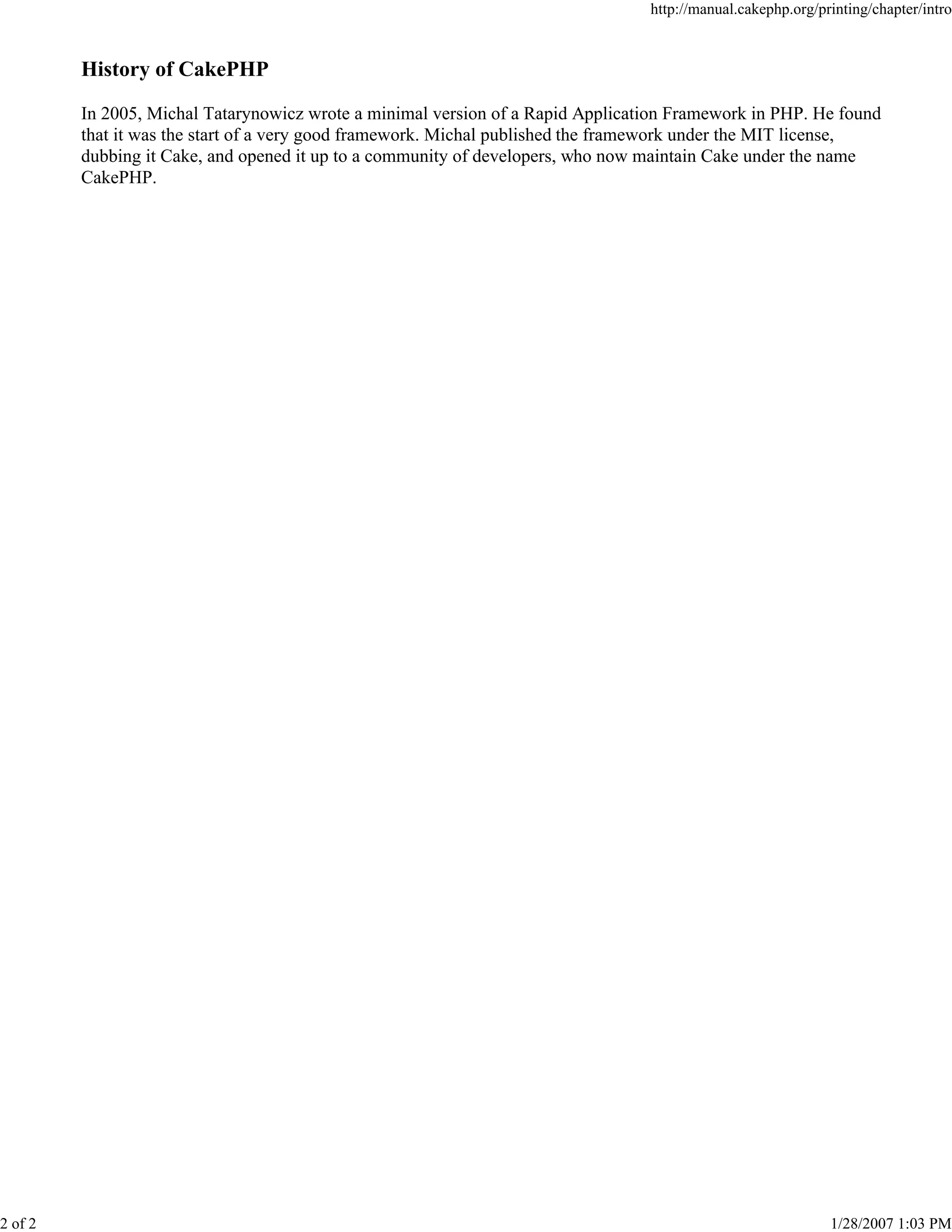 http://manual.cakephp.org/printing/chapter/intro

History of CakePHP
In 2005, Michal Tatarynowicz wrote a minimal version of a Rapid Application Framework in PHP. He found
that it was the start of a very good framework. Michal published the framework under the MIT license,
dubbing it Cake, and opened it up to a community of developers, who now maintain Cake under the name
CakePHP.

2 of 2

1/28/2007 1:03 PM

 