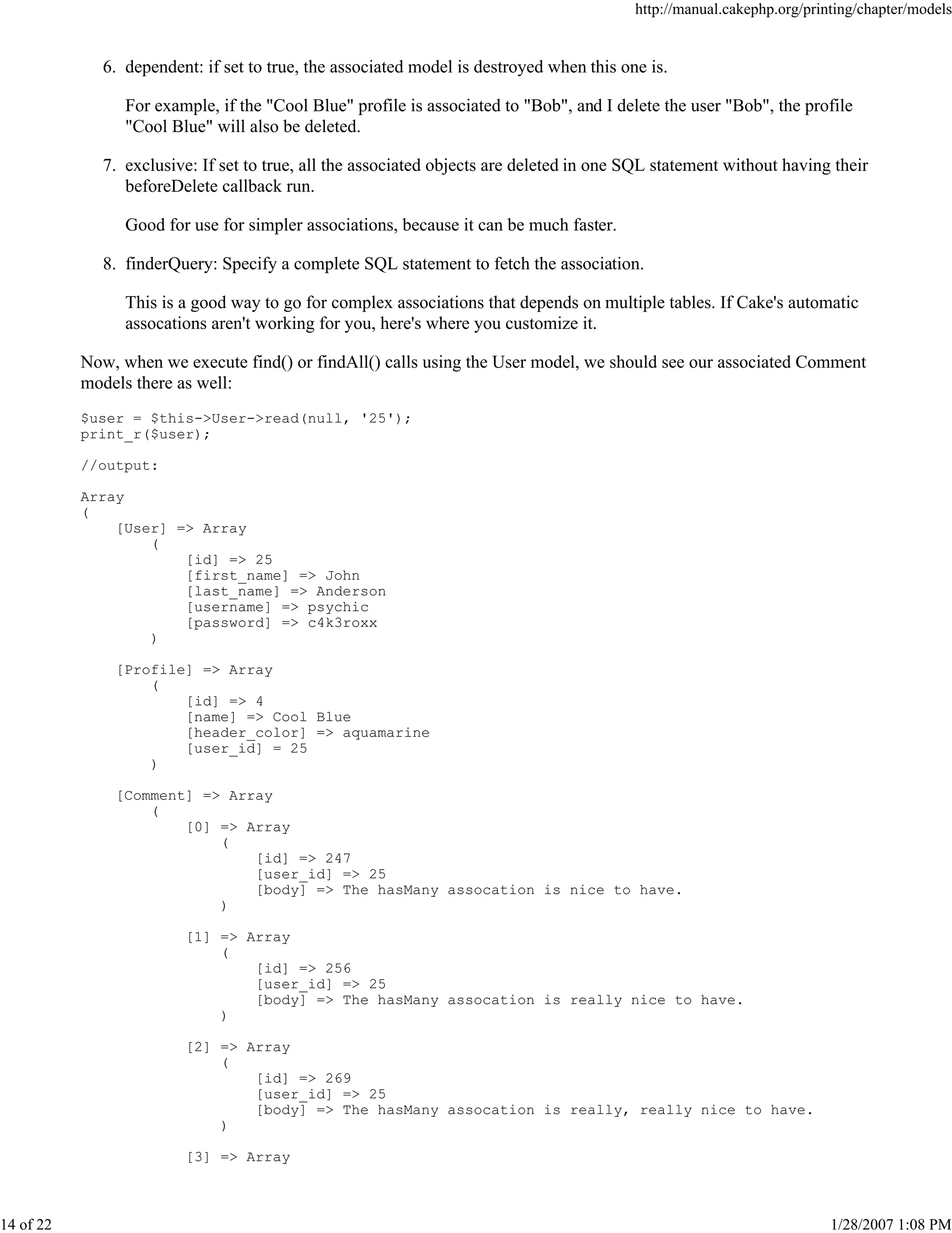 http://manual.cakephp.org/printing/chapter/models

6. dependent: if set to true, the associated model is destroyed when this one is.
For example, if the "Cool Blue" profile is associated to "Bob", and I delete the user "Bob", the profile
"Cool Blue" will also be deleted.
7. exclusive: If set to true, all the associated objects are deleted in one SQL statement without having their
beforeDelete callback run.
Good for use for simpler associations, because it can be much faster.
8. finderQuery: Specify a complete SQL statement to fetch the association.
This is a good way to go for complex associations that depends on multiple tables. If Cake's automatic
assocations aren't working for you, here's where you customize it.
Now, when we execute find() or findAll() calls using the User model, we should see our associated Comment
models there as well:
$user = $this->User->read(null, '25');
print_r($user);
//output:
Array
(
[User] => Array
(
[id] => 25
[first_name] => John
[last_name] => Anderson
[username] => psychic
[password] => c4k3roxx
)
[Profile] => Array
(
[id] => 4
[name] => Cool Blue
[header_color] => aquamarine
[user_id] = 25
)
[Comment] => Array
(
[0] => Array
(
[id] => 247
[user_id] => 25
[body] => The hasMany assocation is nice to have.
)
[1] => Array
(
[id] => 256
[user_id] => 25
[body] => The hasMany assocation is really nice to have.
)
[2] => Array
(
[id] => 269
[user_id] => 25
[body] => The hasMany assocation is really, really nice to have.
)
[3] => Array

14 of 22

1/28/2007 1:08 PM

 