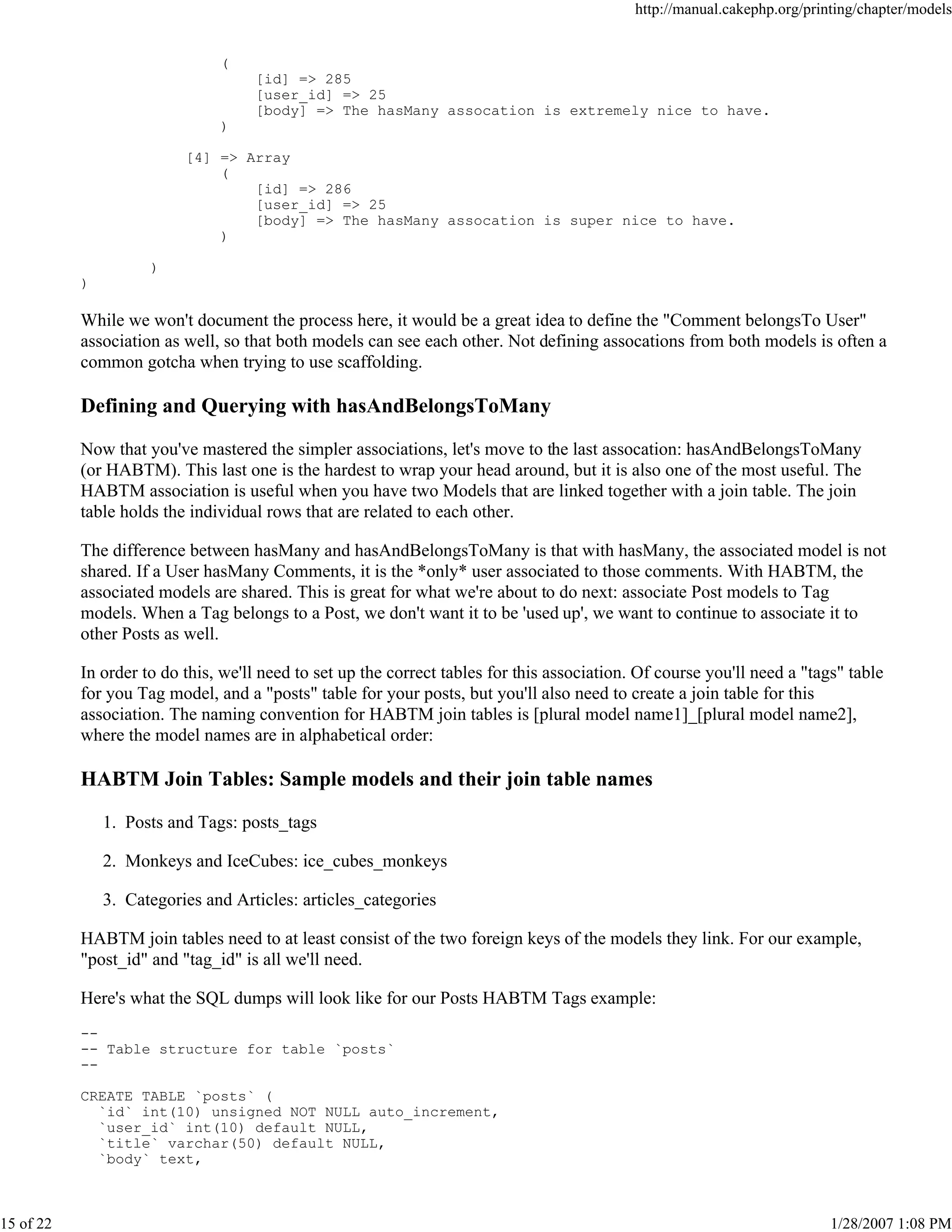 http://manual.cakephp.org/printing/chapter/models

(
[id] => 285
[user_id] => 25
[body] => The hasMany assocation is extremely nice to have.
)
[4] => Array
(
[id] => 286
[user_id] => 25
[body] => The hasMany assocation is super nice to have.
)
)
)

While we won't document the process here, it would be a great idea to define the "Comment belongsTo User"
association as well, so that both models can see each other. Not defining assocations from both models is often a
common gotcha when trying to use scaffolding.

Defining and Querying with hasAndBelongsToMany
Now that you've mastered the simpler associations, let's move to the last assocation: hasAndBelongsToMany
(or HABTM). This last one is the hardest to wrap your head around, but it is also one of the most useful. The
HABTM association is useful when you have two Models that are linked together with a join table. The join
table holds the individual rows that are related to each other.
The difference between hasMany and hasAndBelongsToMany is that with hasMany, the associated model is not
shared. If a User hasMany Comments, it is the *only* user associated to those comments. With HABTM, the
associated models are shared. This is great for what we're about to do next: associate Post models to Tag
models. When a Tag belongs to a Post, we don't want it to be 'used up', we want to continue to associate it to
other Posts as well.
In order to do this, we'll need to set up the correct tables for this association. Of course you'll need a "tags" table
for you Tag model, and a "posts" table for your posts, but you'll also need to create a join table for this
association. The naming convention for HABTM join tables is [plural model name1]_[plural model name2],
where the model names are in alphabetical order:

HABTM Join Tables: Sample models and their join table names
1. Posts and Tags: posts_tags
2. Monkeys and IceCubes: ice_cubes_monkeys
3. Categories and Articles: articles_categories
HABTM join tables need to at least consist of the two foreign keys of the models they link. For our example,
"post_id" and "tag_id" is all we'll need.
Here's what the SQL dumps will look like for our Posts HABTM Tags example:
--- Table structure for table `posts`
-CREATE TABLE `posts` (
`id` int(10) unsigned NOT NULL auto_increment,
`user_id` int(10) default NULL,
`title` varchar(50) default NULL,
`body` text,

15 of 22

1/28/2007 1:08 PM

 
