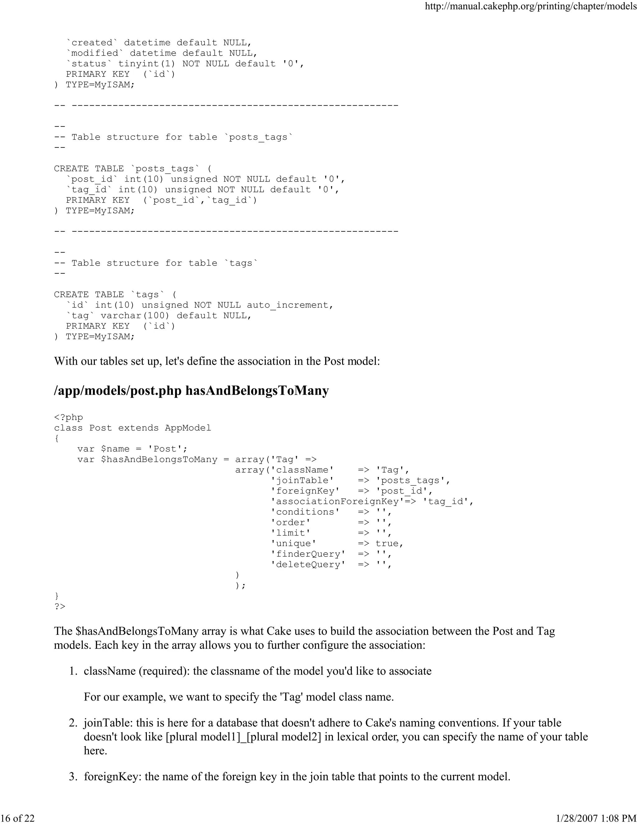 http://manual.cakephp.org/printing/chapter/models

`created` datetime default NULL,
`modified` datetime default NULL,
`status` tinyint(1) NOT NULL default '0',
PRIMARY KEY (`id`)
) TYPE=MyISAM;
-- ---------------------------------------------------------- Table structure for table `posts_tags`
-CREATE TABLE `posts_tags` (
`post_id` int(10) unsigned NOT NULL default '0',
`tag_id` int(10) unsigned NOT NULL default '0',
PRIMARY KEY (`post_id`,`tag_id`)
) TYPE=MyISAM;
-- ---------------------------------------------------------- Table structure for table `tags`
-CREATE TABLE `tags` (
`id` int(10) unsigned NOT NULL auto_increment,
`tag` varchar(100) default NULL,
PRIMARY KEY (`id`)
) TYPE=MyISAM;

With our tables set up, let's define the association in the Post model:

/app/models/post.php hasAndBelongsToMany
<?php
class Post extends AppModel
{
var $name = 'Post';
var $hasAndBelongsToMany = array('Tag' =>
array('className'
=> 'Tag',
'joinTable'
=> 'posts_tags',
'foreignKey'
=> 'post_id',
'associationForeignKey'=> 'tag_id',
'conditions'
=> '',
'order'
=> '',
'limit'
=> '',
'unique'
=> true,
'finderQuery' => '',
'deleteQuery' => '',
)
);
}
?>

The $hasAndBelongsToMany array is what Cake uses to build the association between the Post and Tag
models. Each key in the array allows you to further configure the association:
1. className (required): the classname of the model you'd like to associate
For our example, we want to specify the 'Tag' model class name.
2. joinTable: this is here for a database that doesn't adhere to Cake's naming conventions. If your table
doesn't look like [plural model1]_[plural model2] in lexical order, you can specify the name of your table
here.
3. foreignKey: the name of the foreign key in the join table that points to the current model.

16 of 22

1/28/2007 1:08 PM

 