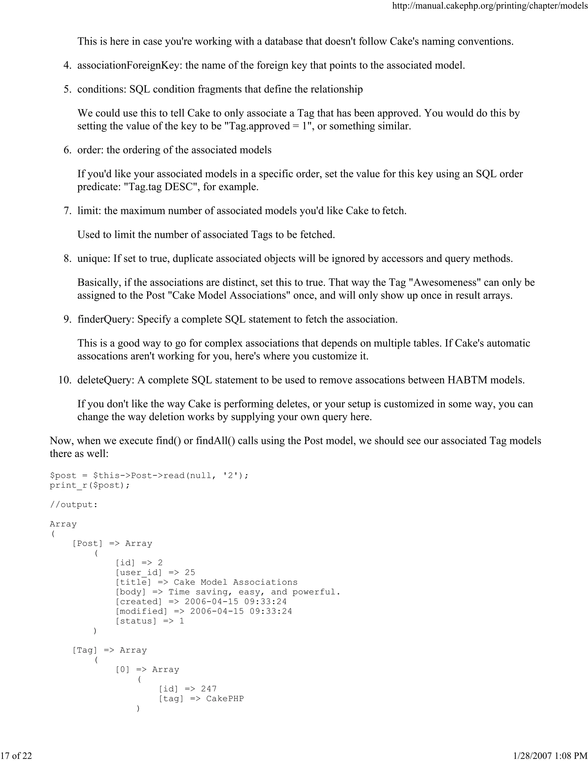 http://manual.cakephp.org/printing/chapter/models

This is here in case you're working with a database that doesn't follow Cake's naming conventions.
4. associationForeignKey: the name of the foreign key that points to the associated model.
5. conditions: SQL condition fragments that define the relationship
We could use this to tell Cake to only associate a Tag that has been approved. You would do this by
setting the value of the key to be "Tag.approved = 1", or something similar.
6. order: the ordering of the associated models
If you'd like your associated models in a specific order, set the value for this key using an SQL order
predicate: "Tag.tag DESC", for example.
7. limit: the maximum number of associated models you'd like Cake to fetch.
Used to limit the number of associated Tags to be fetched.
8. unique: If set to true, duplicate associated objects will be ignored by accessors and query methods.
Basically, if the associations are distinct, set this to true. That way the Tag "Awesomeness" can only be
assigned to the Post "Cake Model Associations" once, and will only show up once in result arrays.
9. finderQuery: Specify a complete SQL statement to fetch the association.
This is a good way to go for complex associations that depends on multiple tables. If Cake's automatic
assocations aren't working for you, here's where you customize it.
10. deleteQuery: A complete SQL statement to be used to remove assocations between HABTM models.
If you don't like the way Cake is performing deletes, or your setup is customized in some way, you can
change the way deletion works by supplying your own query here.
Now, when we execute find() or findAll() calls using the Post model, we should see our associated Tag models
there as well:
$post = $this->Post->read(null, '2');
print_r($post);
//output:
Array
(
[Post] => Array
(
[id] => 2
[user_id] => 25
[title] => Cake Model Associations
[body] => Time saving, easy, and powerful.
[created] => 2006-04-15 09:33:24
[modified] => 2006-04-15 09:33:24
[status] => 1
)
[Tag] => Array
(
[0] => Array
(
[id] => 247
[tag] => CakePHP
)

17 of 22

1/28/2007 1:08 PM

 
