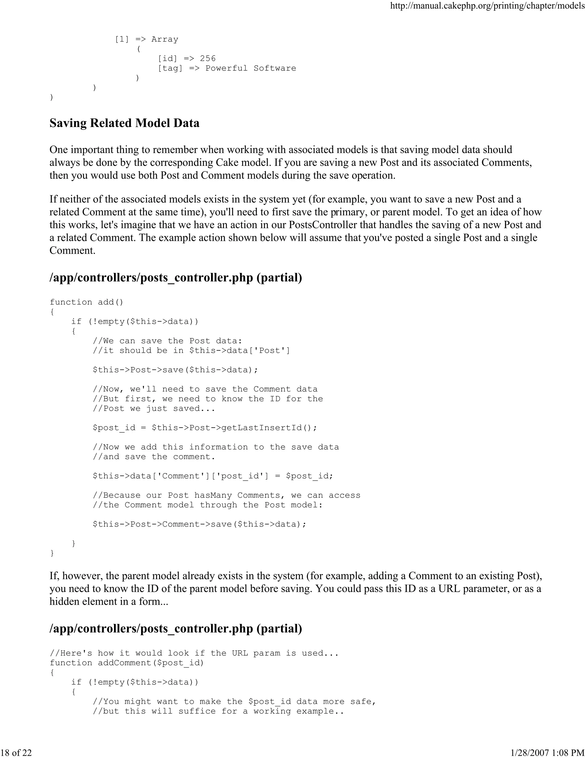 http://manual.cakephp.org/printing/chapter/models

[1] => Array
(
[id] => 256
[tag] => Powerful Software
)
)
)

Saving Related Model Data
One important thing to remember when working with associated models is that saving model data should
always be done by the corresponding Cake model. If you are saving a new Post and its associated Comments,
then you would use both Post and Comment models during the save operation.
If neither of the associated models exists in the system yet (for example, you want to save a new Post and a
related Comment at the same time), you'll need to first save the primary, or parent model. To get an idea of how
this works, let's imagine that we have an action in our PostsController that handles the saving of a new Post and
a related Comment. The example action shown below will assume that you've posted a single Post and a single
Comment.

/app/controllers/posts_controller.php (partial)
function add()
{
if (!empty($this->data))
{
//We can save the Post data:
//it should be in $this->data['Post']
$this->Post->save($this->data);
//Now, we'll need to save the Comment data
//But first, we need to know the ID for the
//Post we just saved...
$post_id = $this->Post->getLastInsertId();
//Now we add this information to the save data
//and save the comment.
$this->data['Comment']['post_id'] = $post_id;
//Because our Post hasMany Comments, we can access
//the Comment model through the Post model:
$this->Post->Comment->save($this->data);
}
}

If, however, the parent model already exists in the system (for example, adding a Comment to an existing Post),
you need to know the ID of the parent model before saving. You could pass this ID as a URL parameter, or as a
hidden element in a form...

/app/controllers/posts_controller.php (partial)
//Here's how it would look if the URL param is used...
function addComment($post_id)
{
if (!empty($this->data))
{
//You might want to make the $post_id data more safe,
//but this will suffice for a working example..

18 of 22

1/28/2007 1:08 PM

 