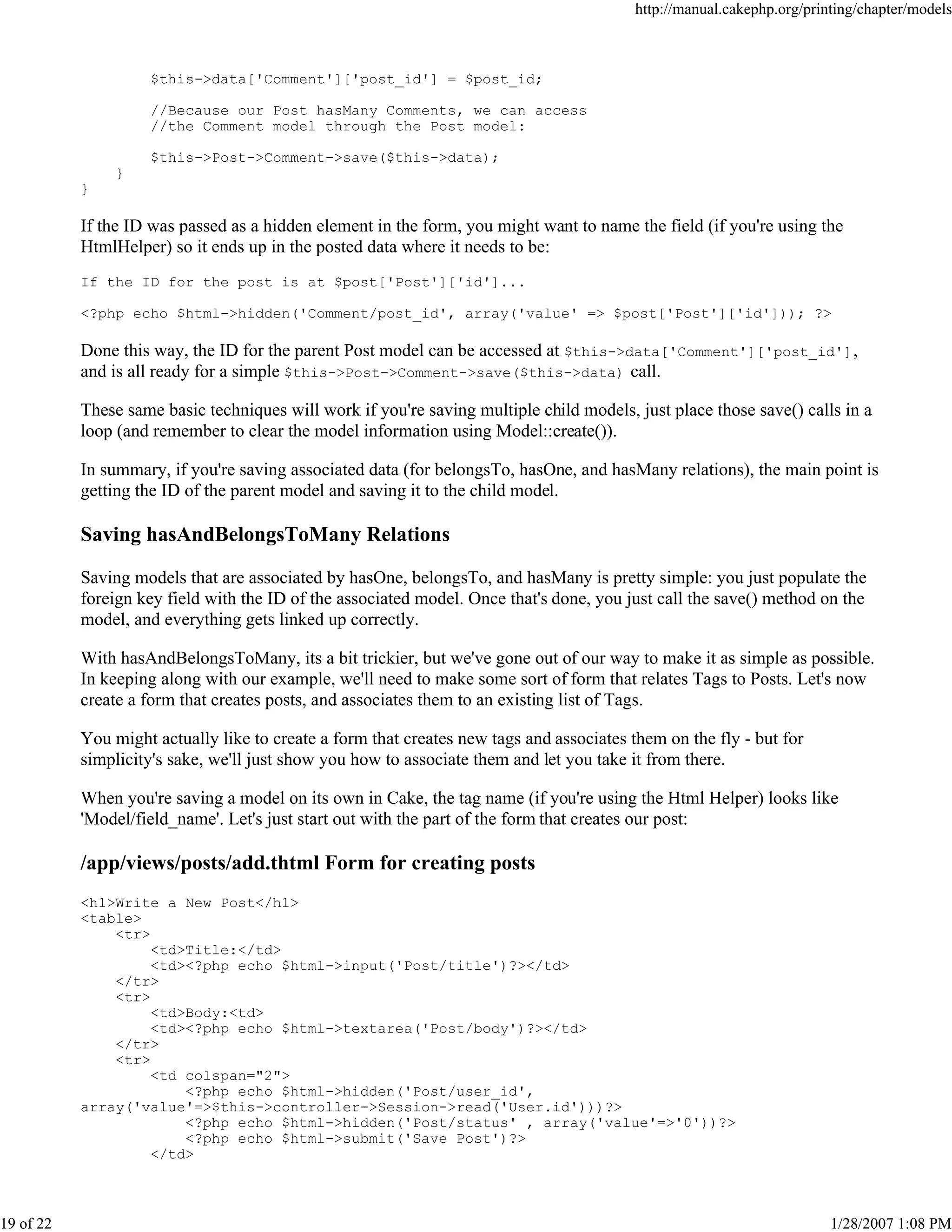 http://manual.cakephp.org/printing/chapter/models

$this->data['Comment']['post_id'] = $post_id;
//Because our Post hasMany Comments, we can access
//the Comment model through the Post model:
$this->Post->Comment->save($this->data);
}
}

If the ID was passed as a hidden element in the form, you might want to name the field (if you're using the
HtmlHelper) so it ends up in the posted data where it needs to be:
If the ID for the post is at $post['Post']['id']...
<?php echo $html->hidden('Comment/post_id', array('value' => $post['Post']['id'])); ?>

Done this way, the ID for the parent Post model can be accessed at $this->data['Comment']['post_id'] ,
and is all ready for a simple $this->Post->Comment->save($this->data) call.
These same basic techniques will work if you're saving multiple child models, just place those save() calls in a
loop (and remember to clear the model information using Model::create()).
In summary, if you're saving associated data (for belongsTo, hasOne, and hasMany relations), the main point is
getting the ID of the parent model and saving it to the child model.

Saving hasAndBelongsToMany Relations
Saving models that are associated by hasOne, belongsTo, and hasMany is pretty simple: you just populate the
foreign key field with the ID of the associated model. Once that's done, you just call the save() method on the
model, and everything gets linked up correctly.
With hasAndBelongsToMany, its a bit trickier, but we've gone out of our way to make it as simple as possible.
In keeping along with our example, we'll need to make some sort of form that relates Tags to Posts. Let's now
create a form that creates posts, and associates them to an existing list of Tags.
You might actually like to create a form that creates new tags and associates them on the fly - but for
simplicity's sake, we'll just show you how to associate them and let you take it from there.
When you're saving a model on its own in Cake, the tag name (if you're using the Html Helper) looks like
'Model/field_name'. Let's just start out with the part of the form that creates our post:

/app/views/posts/add.thtml Form for creating posts
<h1>Write a New Post</h1>
<table>
<tr>
<td>Title:</td>
<td><?php echo $html->input('Post/title')?></td>
</tr>
<tr>
<td>Body:<td>
<td><?php echo $html->textarea('Post/body')?></td>
</tr>
<tr>
<td colspan="2">
<?php echo $html->hidden('Post/user_id',
array('value'=>$this->controller->Session->read('User.id')))?>
<?php echo $html->hidden('Post/status' , array('value'=>'0'))?>
<?php echo $html->submit('Save Post')?>
</td>

19 of 22

1/28/2007 1:08 PM

 