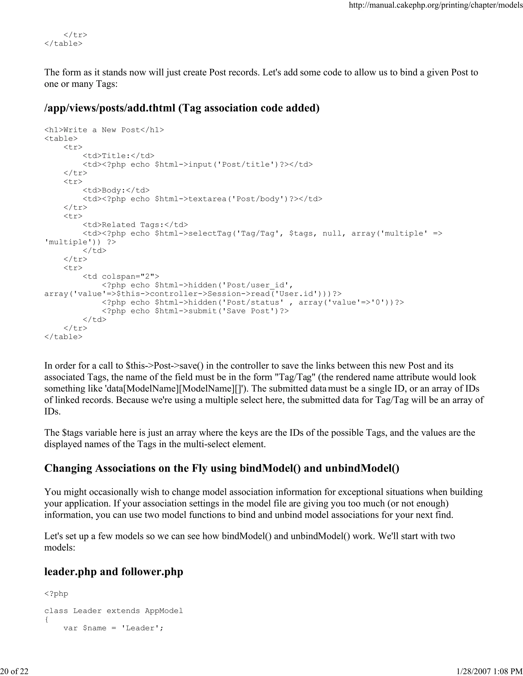 http://manual.cakephp.org/printing/chapter/models

</tr>
</table>

The form as it stands now will just create Post records. Let's add some code to allow us to bind a given Post to
one or many Tags:

/app/views/posts/add.thtml (Tag association code added)
<h1>Write a New Post</h1>
<table>
<tr>
<td>Title:</td>
<td><?php echo $html->input('Post/title')?></td>
</tr>
<tr>
<td>Body:</td>
<td><?php echo $html->textarea('Post/body')?></td>
</tr>
<tr>
<td>Related Tags:</td>
<td><?php echo $html->selectTag('Tag/Tag', $tags, null, array('multiple' =>
'multiple')) ?>
</td>
</tr>
<tr>
<td colspan="2">
<?php echo $html->hidden('Post/user_id',
array('value'=>$this->controller->Session->read('User.id')))?>
<?php echo $html->hidden('Post/status' , array('value'=>'0'))?>
<?php echo $html->submit('Save Post')?>
</td>
</tr>
</table>

In order for a call to $this->Post->save() in the controller to save the links between this new Post and its
associated Tags, the name of the field must be in the form "Tag/Tag" (the rendered name attribute would look
something like 'data[ModelName][ModelName][]'). The submitted data must be a single ID, or an array of IDs
of linked records. Because we're using a multiple select here, the submitted data for Tag/Tag will be an array of
IDs.
The $tags variable here is just an array where the keys are the IDs of the possible Tags, and the values are the
displayed names of the Tags in the multi-select element.

Changing Associations on the Fly using bindModel() and unbindModel()
You might occasionally wish to change model association information for exceptional situations when building
your application. If your association settings in the model file are giving you too much (or not enough)
information, you can use two model functions to bind and unbind model associations for your next find.
Let's set up a few models so we can see how bindModel() and unbindModel() work. We'll start with two
models:

leader.php and follower.php
<?php
class Leader extends AppModel
{
var $name = 'Leader';

20 of 22

1/28/2007 1:08 PM

 