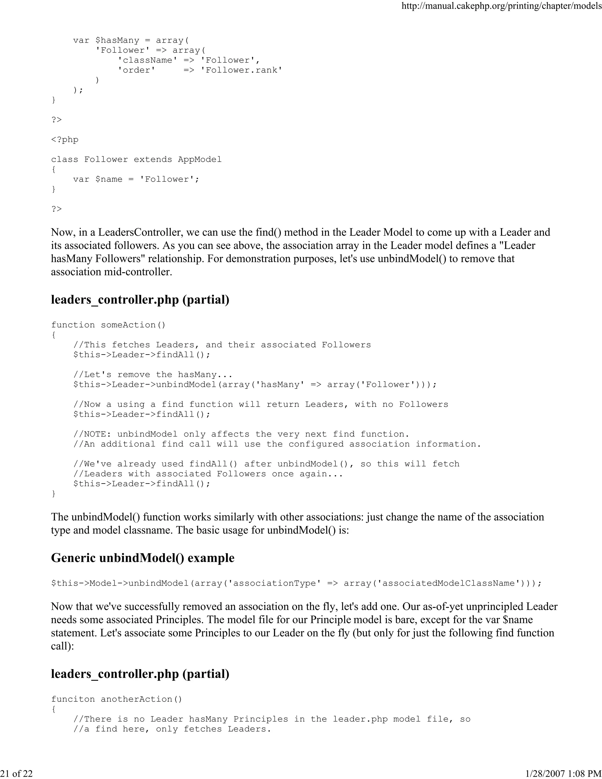 http://manual.cakephp.org/printing/chapter/models

var $hasMany = array(
'Follower' => array(
'className' => 'Follower',
'order'
=> 'Follower.rank'
)
);
}
?>
<?php
class Follower extends AppModel
{
var $name = 'Follower';
}
?>

Now, in a LeadersController, we can use the find() method in the Leader Model to come up with a Leader and
its associated followers. As you can see above, the association array in the Leader model defines a "Leader
hasMany Followers" relationship. For demonstration purposes, let's use unbindModel() to remove that
association mid-controller.

leaders_controller.php (partial)
function someAction()
{
//This fetches Leaders, and their associated Followers
$this->Leader->findAll();
//Let's remove the hasMany...
$this->Leader->unbindModel(array('hasMany' => array('Follower')));
//Now a using a find function will return Leaders, with no Followers
$this->Leader->findAll();
//NOTE: unbindModel only affects the very next find function.
//An additional find call will use the configured association information.
//We've already used findAll() after unbindModel(), so this will fetch
//Leaders with associated Followers once again...
$this->Leader->findAll();
}

The unbindModel() function works similarly with other associations: just change the name of the association
type and model classname. The basic usage for unbindModel() is:

Generic unbindModel() example
$this->Model->unbindModel(array('associationType' => array('associatedModelClassName')));

Now that we've successfully removed an association on the fly, let's add one. Our as-of-yet unprincipled Leader
needs some associated Principles. The model file for our Principle model is bare, except for the var $name
statement. Let's associate some Principles to our Leader on the fly (but only for just the following find function
call):

leaders_controller.php (partial)
funciton anotherAction()
{
//There is no Leader hasMany Principles in the leader.php model file, so
//a find here, only fetches Leaders.

21 of 22

1/28/2007 1:08 PM

 