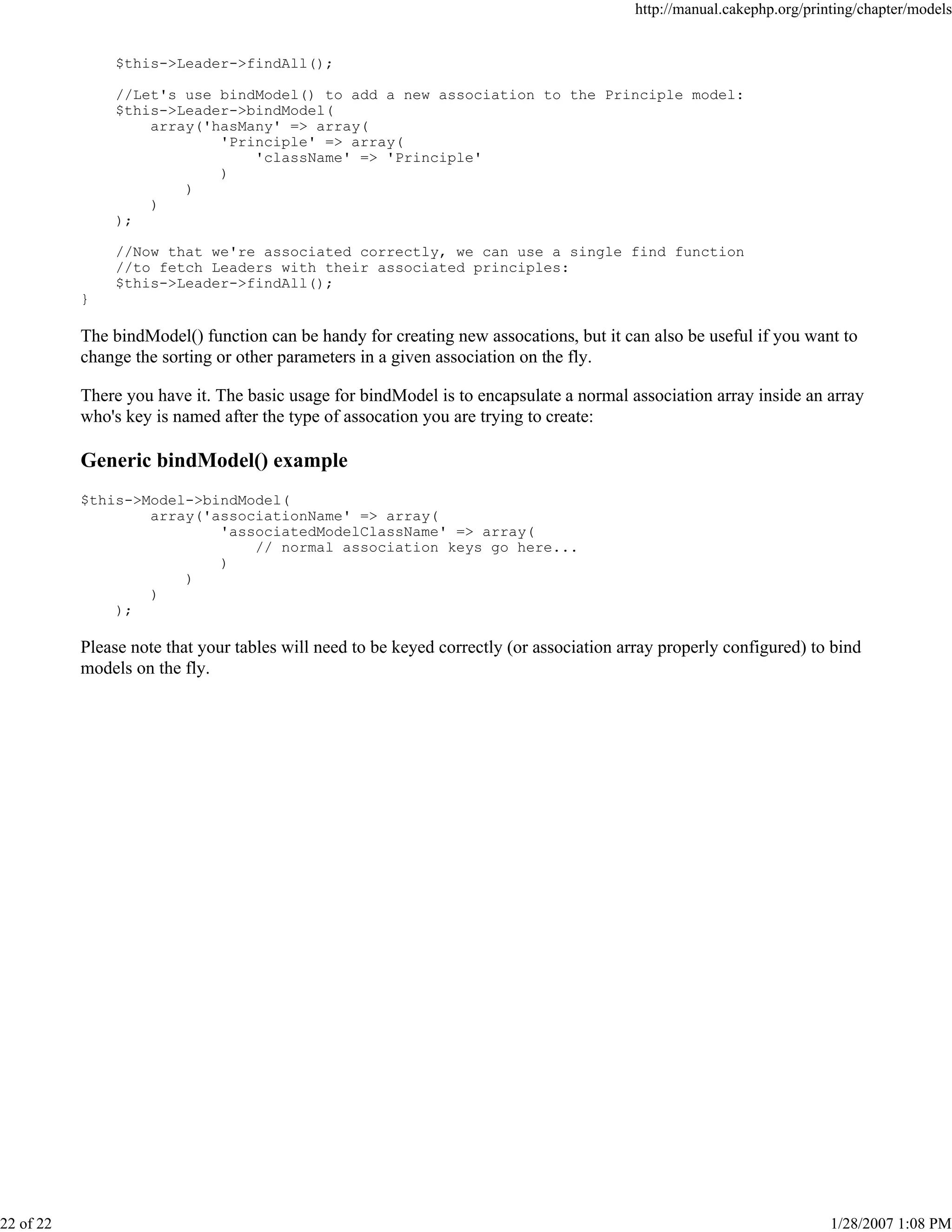 http://manual.cakephp.org/printing/chapter/models

$this->Leader->findAll();
//Let's use bindModel() to add a new association to the Principle model:
$this->Leader->bindModel(
array('hasMany' => array(
'Principle' => array(
'className' => 'Principle'
)
)
)
);
//Now that we're associated correctly, we can use a single find function
//to fetch Leaders with their associated principles:
$this->Leader->findAll();
}

The bindModel() function can be handy for creating new assocations, but it can also be useful if you want to
change the sorting or other parameters in a given association on the fly.
There you have it. The basic usage for bindModel is to encapsulate a normal association array inside an array
who's key is named after the type of assocation you are trying to create:

Generic bindModel() example
$this->Model->bindModel(
array('associationName' => array(
'associatedModelClassName' => array(
// normal association keys go here...
)
)
)
);

Please note that your tables will need to be keyed correctly (or association array properly configured) to bind
models on the fly.

22 of 22

1/28/2007 1:08 PM

 