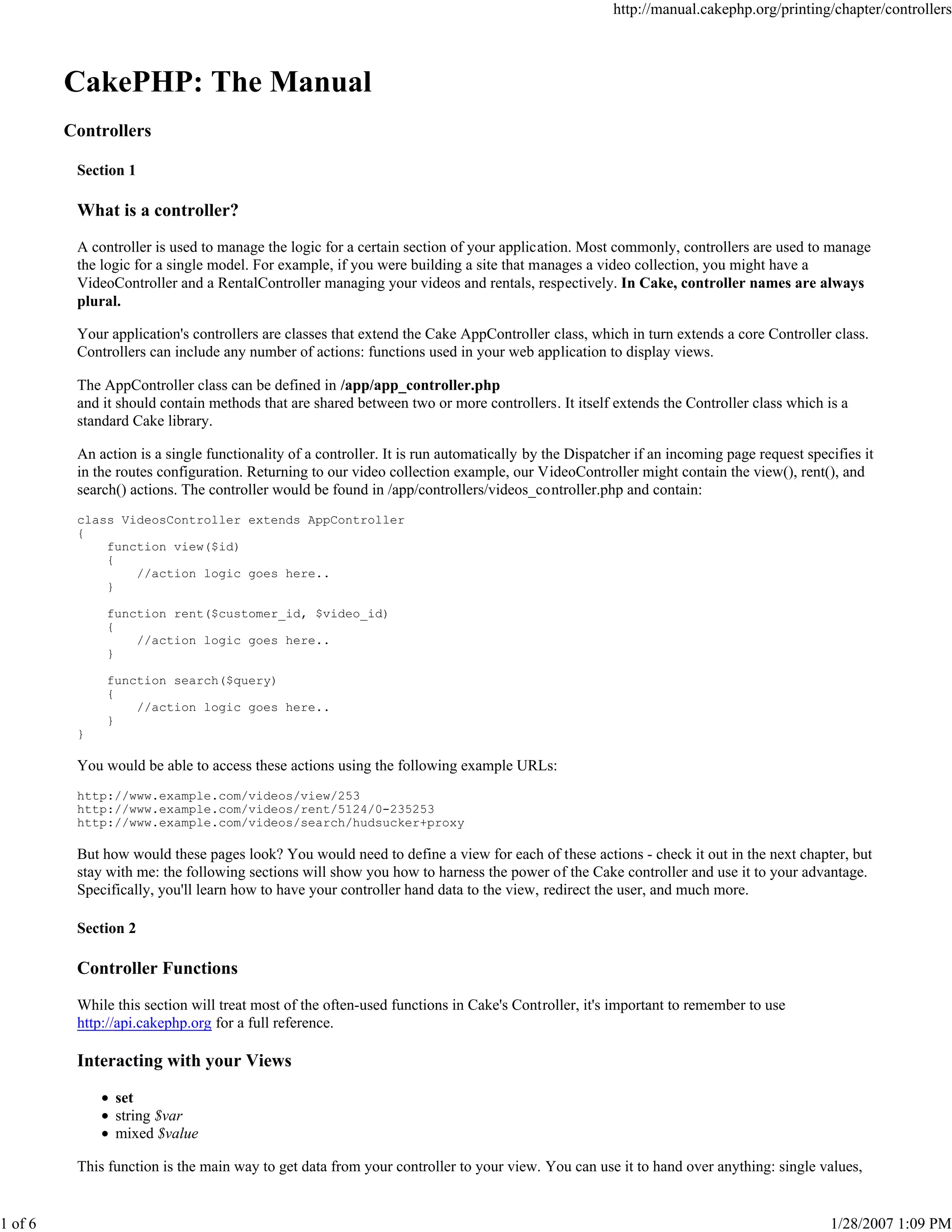 http://manual.cakephp.org/printing/chapter/controllers

CakePHP: The Manual
Controllers
Section 1

What is a controller?
A controller is used to manage the logic for a certain section of your application. Most commonly, controllers are used to manage
the logic for a single model. For example, if you were building a site that manages a video collection, you might have a
VideoController and a RentalController managing your videos and rentals, respectively. In Cake, controller names are always
plural.
Your application's controllers are classes that extend the Cake AppController class, which in turn extends a core Controller class.
Controllers can include any number of actions: functions used in your web application to display views.
The AppController class can be defined in /app/app_controller.php
and it should contain methods that are shared between two or more controllers. It itself extends the Controller class which is a
standard Cake library.
An action is a single functionality of a controller. It is run automatically by the Dispatcher if an incoming page request specifies it
in the routes configuration. Returning to our video collection example, our VideoController might contain the view(), rent(), and
search() actions. The controller would be found in /app/controllers/videos_controller.php and contain:
class VideosController extends AppController
{
function view($id)
{
//action logic goes here..
}
function rent($customer_id, $video_id)
{
//action logic goes here..
}
function search($query)
{
//action logic goes here..
}
}

You would be able to access these actions using the following example URLs:
http://www.example.com/videos/view/253
http://www.example.com/videos/rent/5124/0-235253
http://www.example.com/videos/search/hudsucker+proxy

But how would these pages look? You would need to define a view for each of these actions - check it out in the next chapter, but
stay with me: the following sections will show you how to harness the power of the Cake controller and use it to your advantage.
Specifically, you'll learn how to have your controller hand data to the view, redirect the user, and much more.
Section 2

Controller Functions
While this section will treat most of the often-used functions in Cake's Controller, it's important to remember to use
http://api.cakephp.org for a full reference.

Interacting with your Views
set
string $var
mixed $value
This function is the main way to get data from your controller to your view. You can use it to hand over anything: single values,

1 of 6

1/28/2007 1:09 PM

 