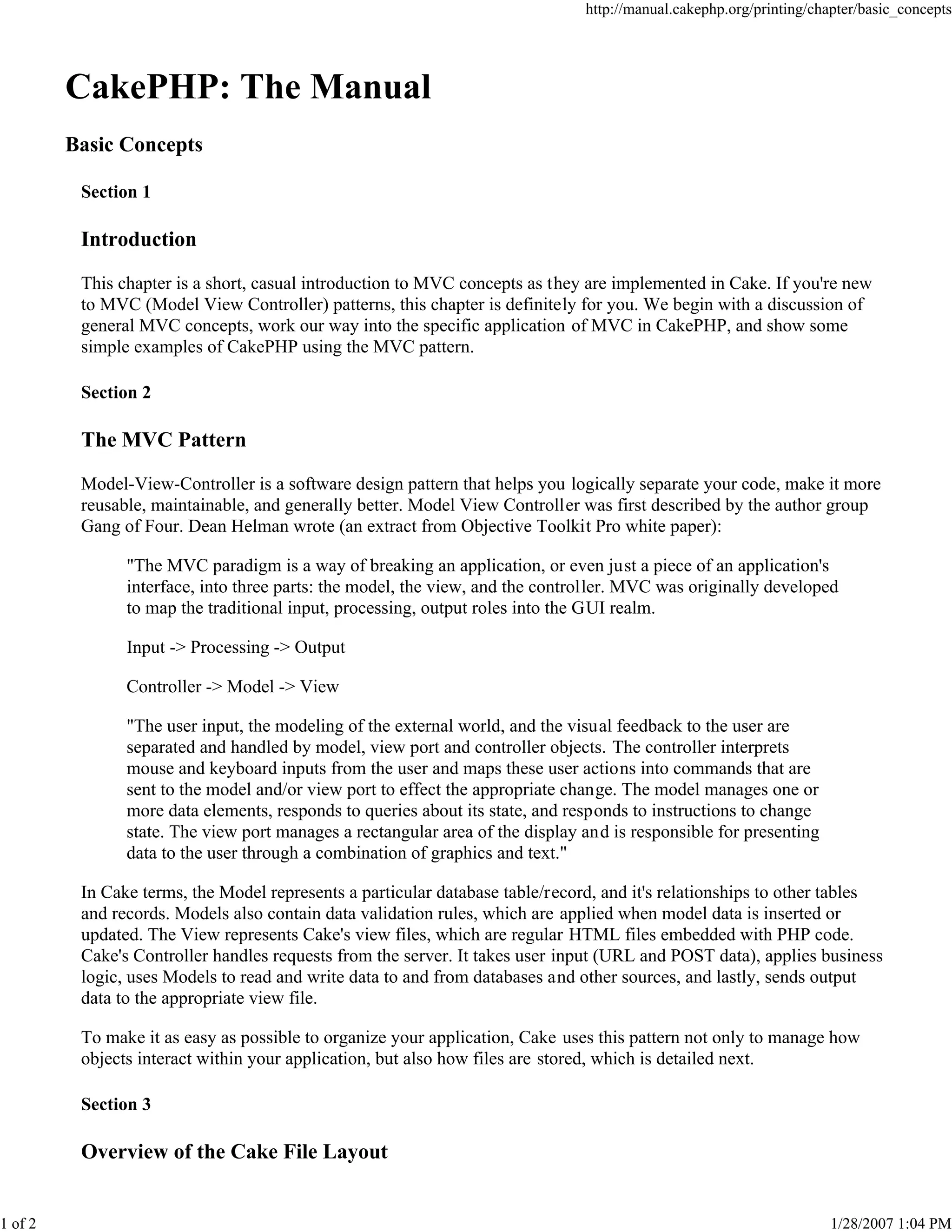 1 of 2

http://manual.cakephp.org/printing/chapter/basic_concepts

CakePHP: The Manual
Basic Concepts
Section 1

Introduction
This chapter is a short, casual introduction to MVC concepts as they are implemented in Cake. If you're new
to MVC (Model View Controller) patterns, this chapter is definitely for you. We begin with a discussion of
general MVC concepts, work our way into the specific application of MVC in CakePHP, and show some
simple examples of CakePHP using the MVC pattern.
Section 2

The MVC Pattern
Model-View-Controller is a software design pattern that helps you logically separate your code, make it more
reusable, maintainable, and generally better. Model View Controller was first described by the author group
Gang of Four. Dean Helman wrote (an extract from Objective Toolkit Pro white paper):
"The MVC paradigm is a way of breaking an application, or even just a piece of an application's
interface, into three parts: the model, the view, and the controller. MVC was originally developed
to map the traditional input, processing, output roles into the GUI realm.
Input -> Processing -> Output
Controller -> Model -> View
"The user input, the modeling of the external world, and the visual feedback to the user are
separated and handled by model, view port and controller objects. The controller interprets
mouse and keyboard inputs from the user and maps these user actions into commands that are
sent to the model and/or view port to effect the appropriate change. The model manages one or
more data elements, responds to queries about its state, and responds to instructions to change
state. The view port manages a rectangular area of the display and is responsible for presenting
data to the user through a combination of graphics and text."
In Cake terms, the Model represents a particular database table/record, and it's relationships to other tables
and records. Models also contain data validation rules, which are applied when model data is inserted or
updated. The View represents Cake's view files, which are regular HTML files embedded with PHP code.
Cake's Controller handles requests from the server. It takes user input (URL and POST data), applies business
logic, uses Models to read and write data to and from databases and other sources, and lastly, sends output
data to the appropriate view file.
To make it as easy as possible to organize your application, Cake uses this pattern not only to manage how
objects interact within your application, but also how files are stored, which is detailed next.
Section 3

Overview of the Cake File Layout

1/28/2007 1:04 PM

 