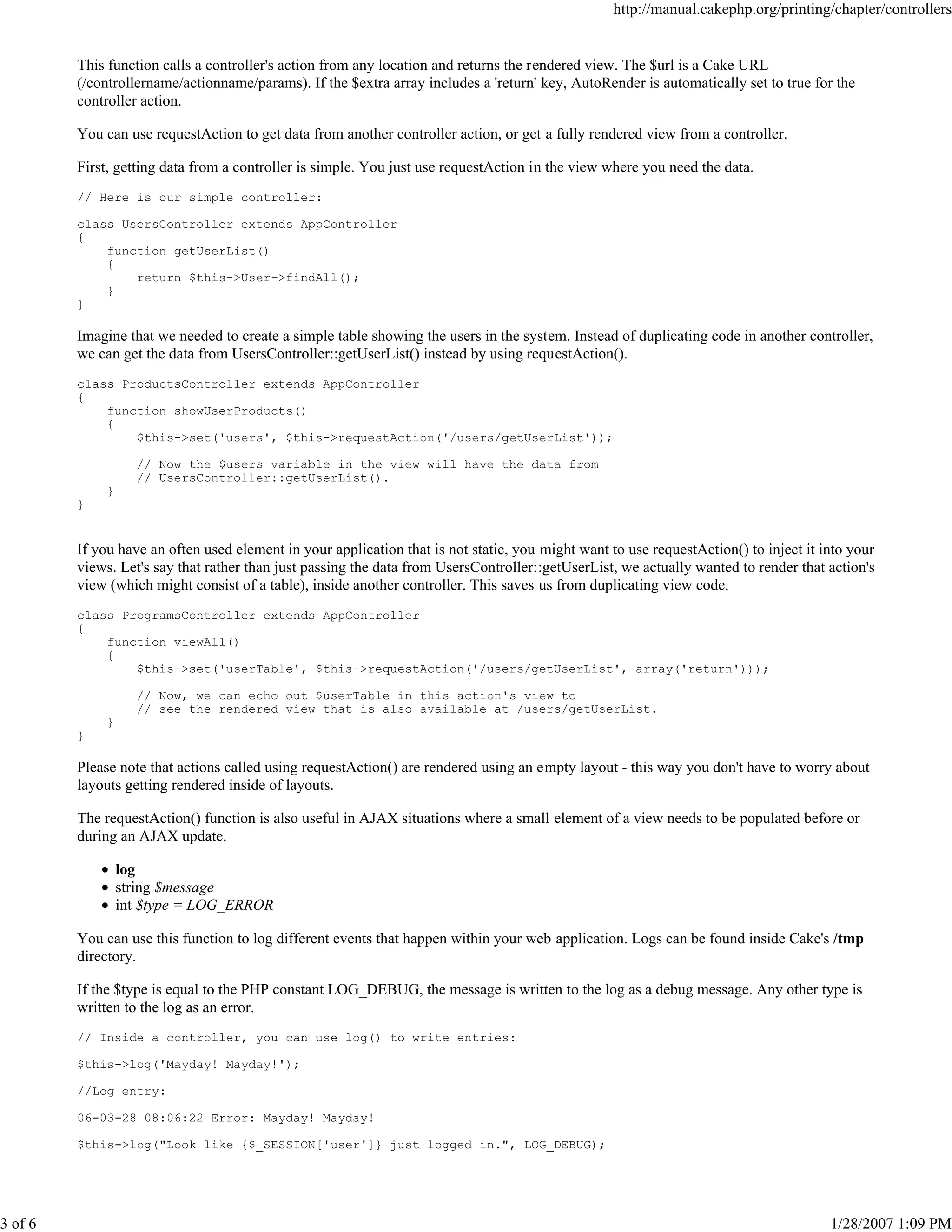 http://manual.cakephp.org/printing/chapter/controllers

This function calls a controller's action from any location and returns the rendered view. The $url is a Cake URL
(/controllername/actionname/params). If the $extra array includes a 'return' key, AutoRender is automatically set to true for the
controller action.
You can use requestAction to get data from another controller action, or get a fully rendered view from a controller.
First, getting data from a controller is simple. You just use requestAction in the view where you need the data.
// Here is our simple controller:
class UsersController extends AppController
{
function getUserList()
{
return $this->User->findAll();
}
}

Imagine that we needed to create a simple table showing the users in the system. Instead of duplicating code in another controller,
we can get the data from UsersController::getUserList() instead by using requestAction().
class ProductsController extends AppController
{
function showUserProducts()
{
$this->set('users', $this->requestAction('/users/getUserList'));
// Now the $users variable in the view will have the data from
// UsersController::getUserList().
}
}

If you have an often used element in your application that is not static, you might want to use requestAction() to inject it into your
views. Let's say that rather than just passing the data from UsersController::getUserList, we actually wanted to render that action's
view (which might consist of a table), inside another controller. This saves us from duplicating view code.
class ProgramsController extends AppController
{
function viewAll()
{
$this->set('userTable', $this->requestAction('/users/getUserList', array('return')));
// Now, we can echo out $userTable in this action's view to
// see the rendered view that is also available at /users/getUserList.
}
}

Please note that actions called using requestAction() are rendered using an empty layout - this way you don't have to worry about
layouts getting rendered inside of layouts.
The requestAction() function is also useful in AJAX situations where a small element of a view needs to be populated before or
during an AJAX update.
log
string $message
int $type = LOG_ERROR
You can use this function to log different events that happen within your web application. Logs can be found inside Cake's /tmp
directory.
If the $type is equal to the PHP constant LOG_DEBUG, the message is written to the log as a debug message. Any other type is
written to the log as an error.
// Inside a controller, you can use log() to write entries:
$this->log('Mayday! Mayday!');
//Log entry:
06-03-28 08:06:22 Error: Mayday! Mayday!
$this->log("Look like {$_SESSION['user']} just logged in.", LOG_DEBUG);

3 of 6

1/28/2007 1:09 PM

 