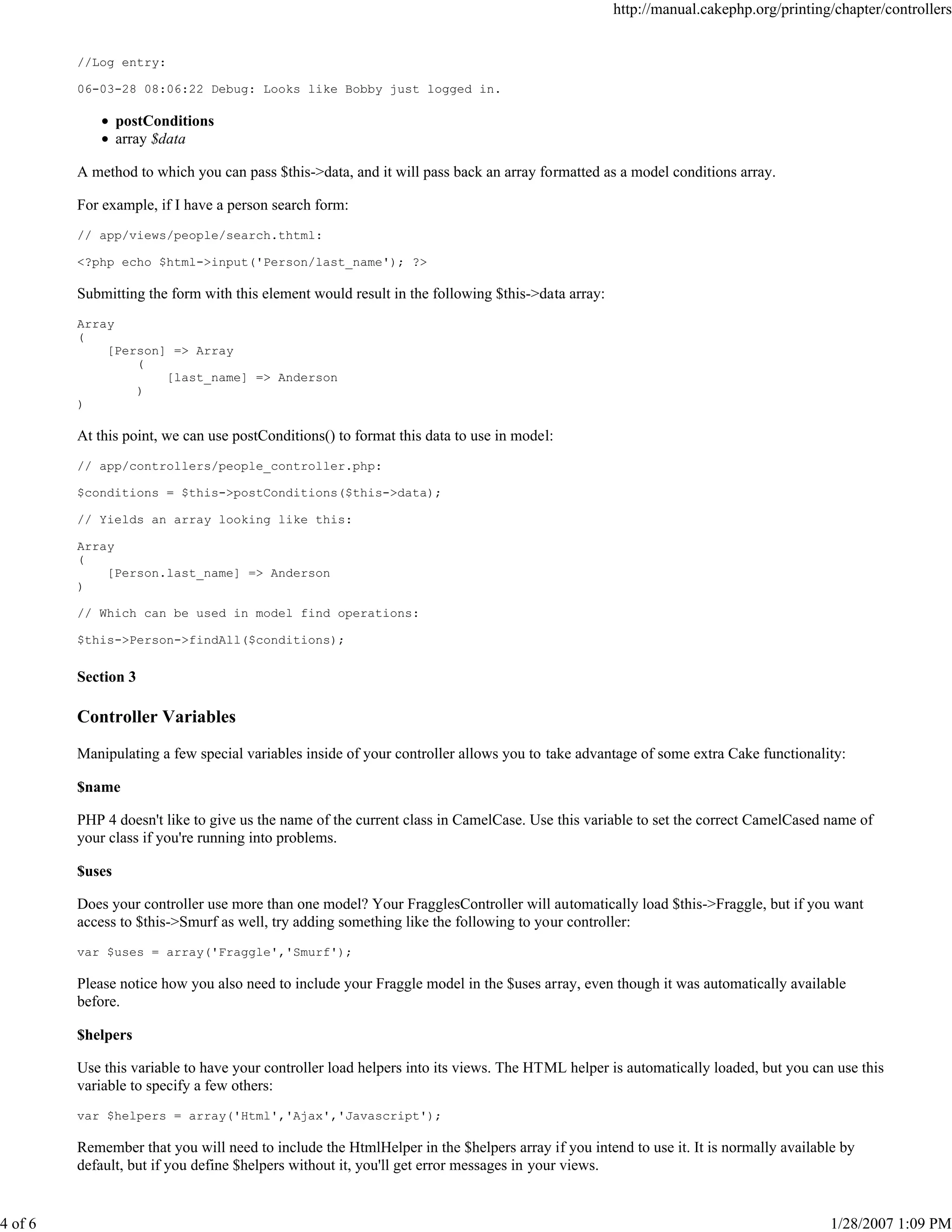 http://manual.cakephp.org/printing/chapter/controllers

//Log entry:
06-03-28 08:06:22 Debug: Looks like Bobby just logged in.

postConditions
array $data
A method to which you can pass $this->data, and it will pass back an array formatted as a model conditions array.
For example, if I have a person search form:
// app/views/people/search.thtml:
<?php echo $html->input('Person/last_name'); ?>

Submitting the form with this element would result in the following $this->data array:
Array
(
[Person] => Array
(
[last_name] => Anderson
)
)

At this point, we can use postConditions() to format this data to use in model:
// app/controllers/people_controller.php:
$conditions = $this->postConditions($this->data);
// Yields an array looking like this:
Array
(
[Person.last_name] => Anderson
)
// Which can be used in model find operations:
$this->Person->findAll($conditions);

Section 3

Controller Variables
Manipulating a few special variables inside of your controller allows you to take advantage of some extra Cake functionality:
$name
PHP 4 doesn't like to give us the name of the current class in CamelCase. Use this variable to set the correct CamelCased name of
your class if you're running into problems.
$uses
Does your controller use more than one model? Your FragglesController will automatically load $this->Fraggle, but if you want
access to $this->Smurf as well, try adding something like the following to your controller:
var $uses = array('Fraggle','Smurf');

Please notice how you also need to include your Fraggle model in the $uses array, even though it was automatically available
before.
$helpers
Use this variable to have your controller load helpers into its views. The HTML helper is automatically loaded, but you can use this
variable to specify a few others:
var $helpers = array('Html','Ajax','Javascript');

Remember that you will need to include the HtmlHelper in the $helpers array if you intend to use it. It is normally available by
default, but if you define $helpers without it, you'll get error messages in your views.

4 of 6

1/28/2007 1:09 PM

 