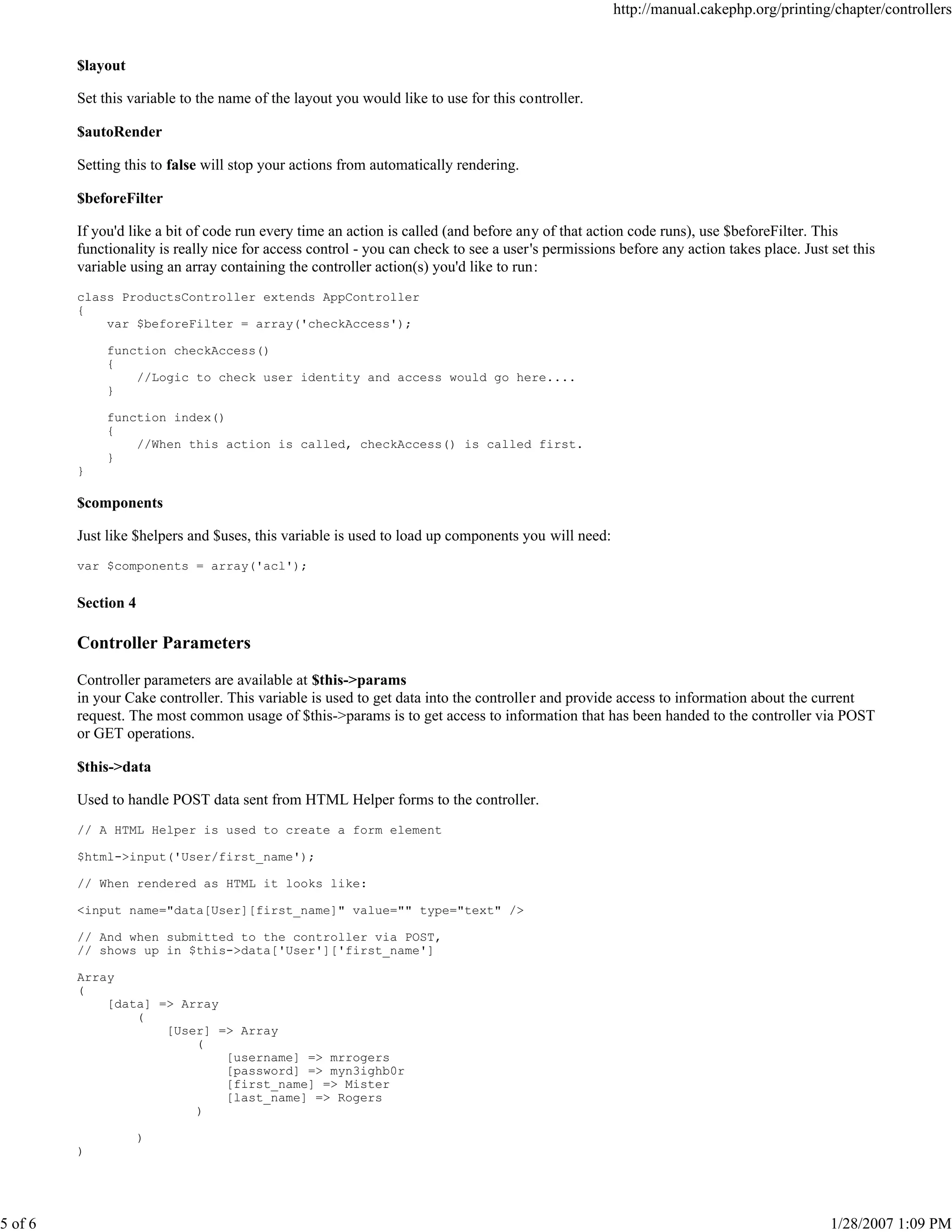 http://manual.cakephp.org/printing/chapter/controllers

$layout
Set this variable to the name of the layout you would like to use for this controller.
$autoRender
Setting this to false will stop your actions from automatically rendering.
$beforeFilter
If you'd like a bit of code run every time an action is called (and before any of that action code runs), use $beforeFilter. This
functionality is really nice for access control - you can check to see a user's permissions before any action takes place. Just set this
variable using an array containing the controller action(s) you'd like to run:
class ProductsController extends AppController
{
var $beforeFilter = array('checkAccess');
function checkAccess()
{
//Logic to check user identity and access would go here....
}
function index()
{
//When this action is called, checkAccess() is called first.
}
}

$components
Just like $helpers and $uses, this variable is used to load up components you will need:
var $components = array('acl');

Section 4

Controller Parameters
Controller parameters are available at $this->params
in your Cake controller. This variable is used to get data into the controller and provide access to information about the current
request. The most common usage of $this->params is to get access to information that has been handed to the controller via POST
or GET operations.
$this->data
Used to handle POST data sent from HTML Helper forms to the controller.
// A HTML Helper is used to create a form element
$html->input('User/first_name');
// When rendered as HTML it looks like:
<input name="data[User][first_name]" value="" type="text" />
// And when submitted to the controller via POST,
// shows up in $this->data['User']['first_name']
Array
(
[data] => Array
(
[User] => Array
(
[username] => mrrogers
[password] => myn3ighb0r
[first_name] => Mister
[last_name] => Rogers
)
)
)

5 of 6

1/28/2007 1:09 PM

 