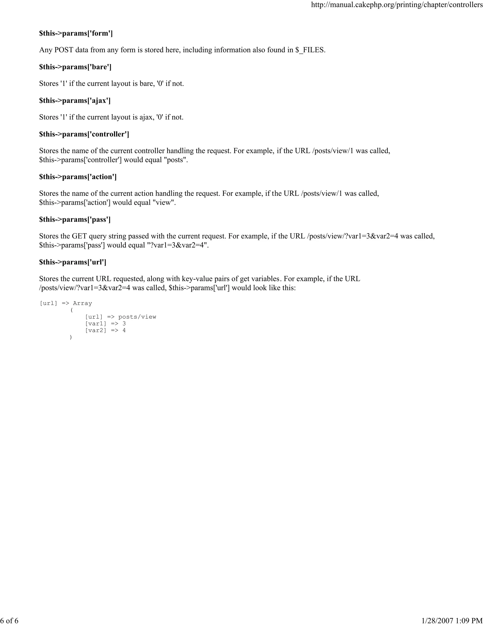 http://manual.cakephp.org/printing/chapter/controllers

$this->params['form']
Any POST data from any form is stored here, including information also found in $_FILES.
$this->params['bare']
Stores '1' if the current layout is bare, '0' if not.
$this->params['ajax']
Stores '1' if the current layout is ajax, '0' if not.
$this->params['controller']
Stores the name of the current controller handling the request. For example, if the URL /posts/view/1 was called,
$this->params['controller'] would equal "posts".
$this->params['action']
Stores the name of the current action handling the request. For example, if the URL /posts/view/1 was called,
$this->params['action'] would equal "view".
$this->params['pass']
Stores the GET query string passed with the current request. For example, if the URL /posts/view/?var1=3&var2=4 was called,
$this->params['pass'] would equal "?var1=3&var2=4".
$this->params['url']
Stores the current URL requested, along with key-value pairs of get variables. For example, if the URL
/posts/view/?var1=3&var2=4 was called, $this->params['url'] would look like this:
[url] => Array
(
[url] => posts/view
[var1] => 3
[var2] => 4
)

6 of 6

1/28/2007 1:09 PM

 