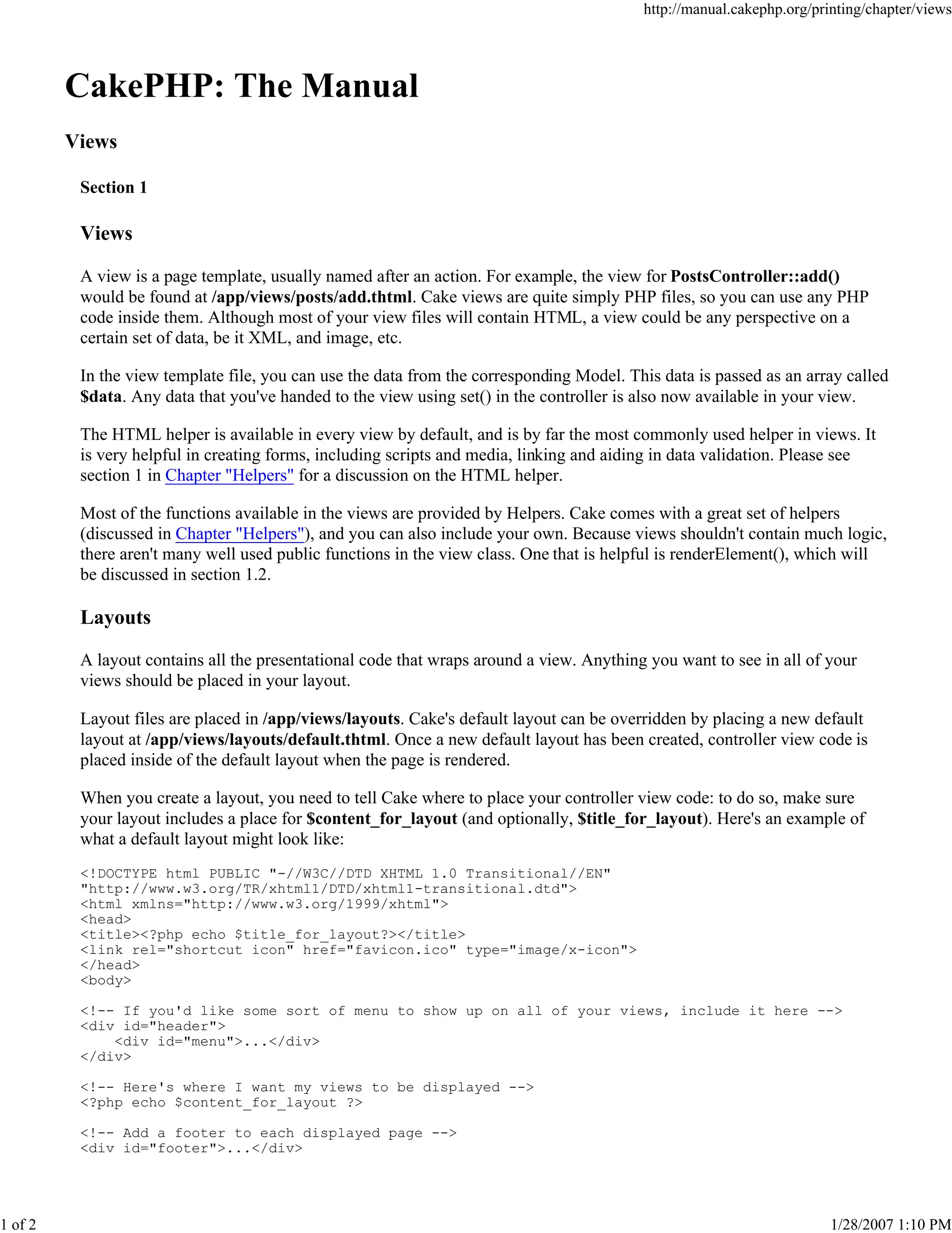 http://manual.cakephp.org/printing/chapter/views

CakePHP: The Manual
Views
Section 1

Views
A view is a page template, usually named after an action. For example, the view for PostsController::add()
would be found at /app/views/posts/add.thtml. Cake views are quite simply PHP files, so you can use any PHP
code inside them. Although most of your view files will contain HTML, a view could be any perspective on a
certain set of data, be it XML, and image, etc.
In the view template file, you can use the data from the corresponding Model. This data is passed as an array called
$data. Any data that you've handed to the view using set() in the controller is also now available in your view.
The HTML helper is available in every view by default, and is by far the most commonly used helper in views. It
is very helpful in creating forms, including scripts and media, linking and aiding in data validation. Please see
section 1 in Chapter "Helpers" for a discussion on the HTML helper.
Most of the functions available in the views are provided by Helpers. Cake comes with a great set of helpers
(discussed in Chapter "Helpers"), and you can also include your own. Because views shouldn't contain much logic,
there aren't many well used public functions in the view class. One that is helpful is renderElement(), which will
be discussed in section 1.2.

Layouts
A layout contains all the presentational code that wraps around a view. Anything you want to see in all of your
views should be placed in your layout.
Layout files are placed in /app/views/layouts. Cake's default layout can be overridden by placing a new default
layout at /app/views/layouts/default.thtml. Once a new default layout has been created, controller view code is
placed inside of the default layout when the page is rendered.
When you create a layout, you need to tell Cake where to place your controller view code: to do so, make sure
your layout includes a place for $content_for_layout (and optionally, $title_for_layout). Here's an example of
what a default layout might look like:
<!DOCTYPE html PUBLIC "-//W3C//DTD XHTML 1.0 Transitional//EN"
"http://www.w3.org/TR/xhtml1/DTD/xhtml1-transitional.dtd">
<html xmlns="http://www.w3.org/1999/xhtml">
<head>
<title><?php echo $title_for_layout?></title>
<link rel="shortcut icon" href="favicon.ico" type="image/x-icon">
</head>
<body>
<!-- If you'd like some sort of menu to show up on all of your views, include it here -->
<div id="header">
<div id="menu">...</div>
</div>
<!-- Here's where I want my views to be displayed -->
<?php echo $content_for_layout ?>
<!-- Add a footer to each displayed page -->
<div id="footer">...</div>

1 of 2

1/28/2007 1:10 PM

 