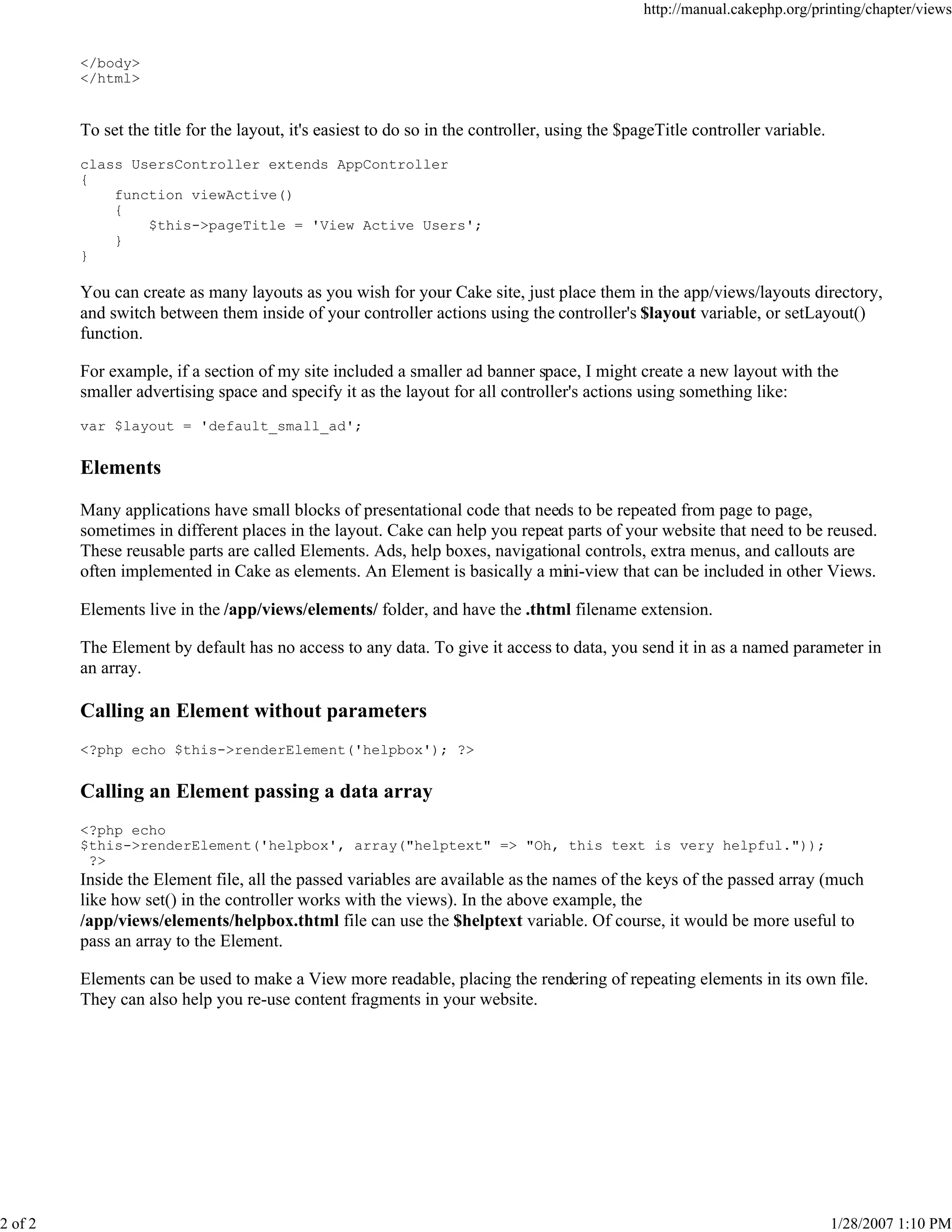 http://manual.cakephp.org/printing/chapter/views

</body>
</html>

To set the title for the layout, it's easiest to do so in the controller, using the $pageTitle controller variable.
class UsersController extends AppController
{
function viewActive()
{
$this->pageTitle = 'View Active Users';
}
}

You can create as many layouts as you wish for your Cake site, just place them in the app/views/layouts directory,
and switch between them inside of your controller actions using the controller's $layout variable, or setLayout()
function.
For example, if a section of my site included a smaller ad banner space, I might create a new layout with the
smaller advertising space and specify it as the layout for all controller's actions using something like:
var $layout = 'default_small_ad';

Elements
Many applications have small blocks of presentational code that needs to be repeated from page to page,
sometimes in different places in the layout. Cake can help you repeat parts of your website that need to be reused.
These reusable parts are called Elements. Ads, help boxes, navigational controls, extra menus, and callouts are
often implemented in Cake as elements. An Element is basically a mini-view that can be included in other Views.
Elements live in the /app/views/elements/ folder, and have the .thtml filename extension.
The Element by default has no access to any data. To give it access to data, you send it in as a named parameter in
an array.

Calling an Element without parameters
<?php echo $this->renderElement('helpbox'); ?>

Calling an Element passing a data array
<?php echo
$this->renderElement('helpbox', array("helptext" => "Oh, this text is very helpful."));
?>

Inside the Element file, all the passed variables are available as the names of the keys of the passed array (much
like how set() in the controller works with the views). In the above example, the
/app/views/elements/helpbox.thtml file can use the $helptext variable. Of course, it would be more useful to
pass an array to the Element.
Elements can be used to make a View more readable, placing the rendering of repeating elements in its own file.
They can also help you re-use content fragments in your website.

2 of 2

1/28/2007 1:10 PM

 