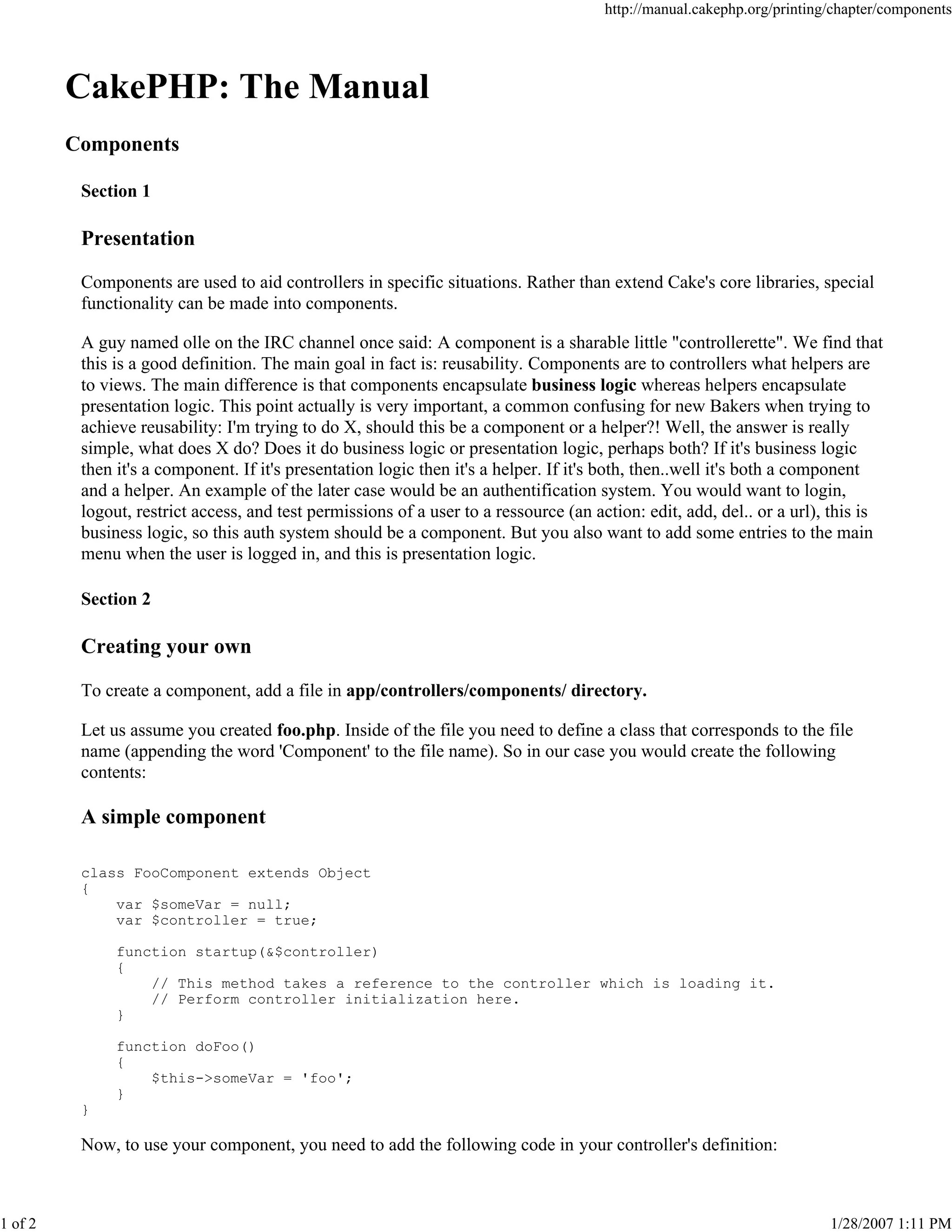 http://manual.cakephp.org/printing/chapter/components

CakePHP: The Manual
Components
Section 1

Presentation
Components are used to aid controllers in specific situations. Rather than extend Cake's core libraries, special
functionality can be made into components.
A guy named olle on the IRC channel once said: A component is a sharable little "controllerette". We find that
this is a good definition. The main goal in fact is: reusability. Components are to controllers what helpers are
to views. The main difference is that components encapsulate business logic whereas helpers encapsulate
presentation logic. This point actually is very important, a common confusing for new Bakers when trying to
achieve reusability: I'm trying to do X, should this be a component or a helper?! Well, the answer is really
simple, what does X do? Does it do business logic or presentation logic, perhaps both? If it's business logic
then it's a component. If it's presentation logic then it's a helper. If it's both, then..well it's both a component
and a helper. An example of the later case would be an authentification system. You would want to login,
logout, restrict access, and test permissions of a user to a ressource (an action: edit, add, del.. or a url), this is
business logic, so this auth system should be a component. But you also want to add some entries to the main
menu when the user is logged in, and this is presentation logic.
Section 2

Creating your own
To create a component, add a file in app/controllers/components/ directory.
Let us assume you created foo.php. Inside of the file you need to define a class that corresponds to the file
name (appending the word 'Component' to the file name). So in our case you would create the following
contents:

A simple component
class FooComponent extends Object
{
var $someVar = null;
var $controller = true;
function startup(&$controller)
{
// This method takes a reference to the controller which is loading it.
// Perform controller initialization here.
}
function doFoo()
{
$this->someVar = 'foo';
}
}

Now, to use your component, you need to add the following code in your controller's definition:

1 of 2

1/28/2007 1:11 PM

 