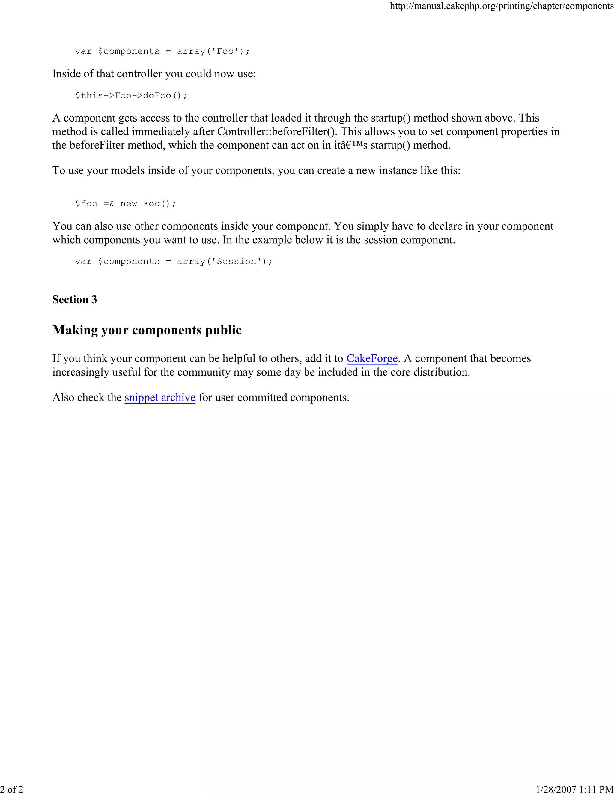 http://manual.cakephp.org/printing/chapter/components

var $components = array('Foo');

Inside of that controller you could now use:
$this->Foo->doFoo();

A component gets access to the controller that loaded it through the startup() method shown above. This
method is called immediately after Controller::beforeFilter(). This allows you to set component properties in
the beforeFilter method, which the component can act on in itâ€™s startup() method.
To use your models inside of your components, you can create a new instance like this:
$foo =& new Foo();

You can also use other components inside your component. You simply have to declare in your component
which components you want to use. In the example below it is the session component.
var $components = array('Session');

Section 3

Making your components public
If you think your component can be helpful to others, add it to CakeForge. A component that becomes
increasingly useful for the community may some day be included in the core distribution.
Also check the snippet archive for user committed components.

2 of 2

1/28/2007 1:11 PM

 