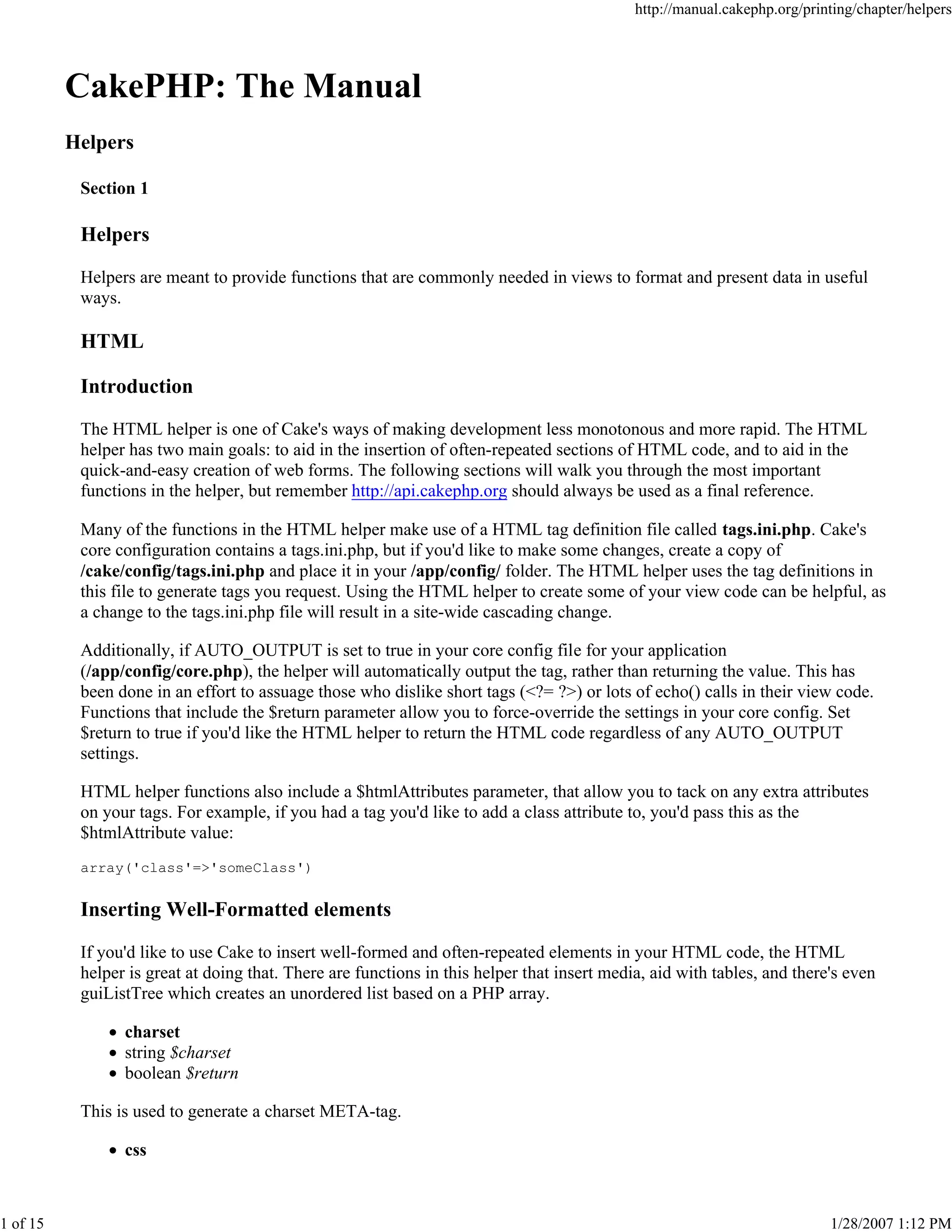 http://manual.cakephp.org/printing/chapter/helpers

CakePHP: The Manual
Helpers
Section 1

Helpers
Helpers are meant to provide functions that are commonly needed in views to format and present data in useful
ways.

HTML
Introduction
The HTML helper is one of Cake's ways of making development less monotonous and more rapid. The HTML
helper has two main goals: to aid in the insertion of often-repeated sections of HTML code, and to aid in the
quick-and-easy creation of web forms. The following sections will walk you through the most important
functions in the helper, but remember http://api.cakephp.org should always be used as a final reference.
Many of the functions in the HTML helper make use of a HTML tag definition file called tags.ini.php. Cake's
core configuration contains a tags.ini.php, but if you'd like to make some changes, create a copy of
/cake/config/tags.ini.php and place it in your /app/config/ folder. The HTML helper uses the tag definitions in
this file to generate tags you request. Using the HTML helper to create some of your view code can be helpful, as
a change to the tags.ini.php file will result in a site-wide cascading change.
Additionally, if AUTO_OUTPUT is set to true in your core config file for your application
(/app/config/core.php), the helper will automatically output the tag, rather than returning the value. This has
been done in an effort to assuage those who dislike short tags (<?= ?>) or lots of echo() calls in their view code.
Functions that include the $return parameter allow you to force-override the settings in your core config. Set
$return to true if you'd like the HTML helper to return the HTML code regardless of any AUTO_OUTPUT
settings.
HTML helper functions also include a $htmlAttributes parameter, that allow you to tack on any extra attributes
on your tags. For example, if you had a tag you'd like to add a class attribute to, you'd pass this as the
$htmlAttribute value:
array('class'=>'someClass')

Inserting Well-Formatted elements
If you'd like to use Cake to insert well-formed and often-repeated elements in your HTML code, the HTML
helper is great at doing that. There are functions in this helper that insert media, aid with tables, and there's even
guiListTree which creates an unordered list based on a PHP array.
charset
string $charset
boolean $return
This is used to generate a charset META-tag.
css

1 of 15

1/28/2007 1:12 PM

 