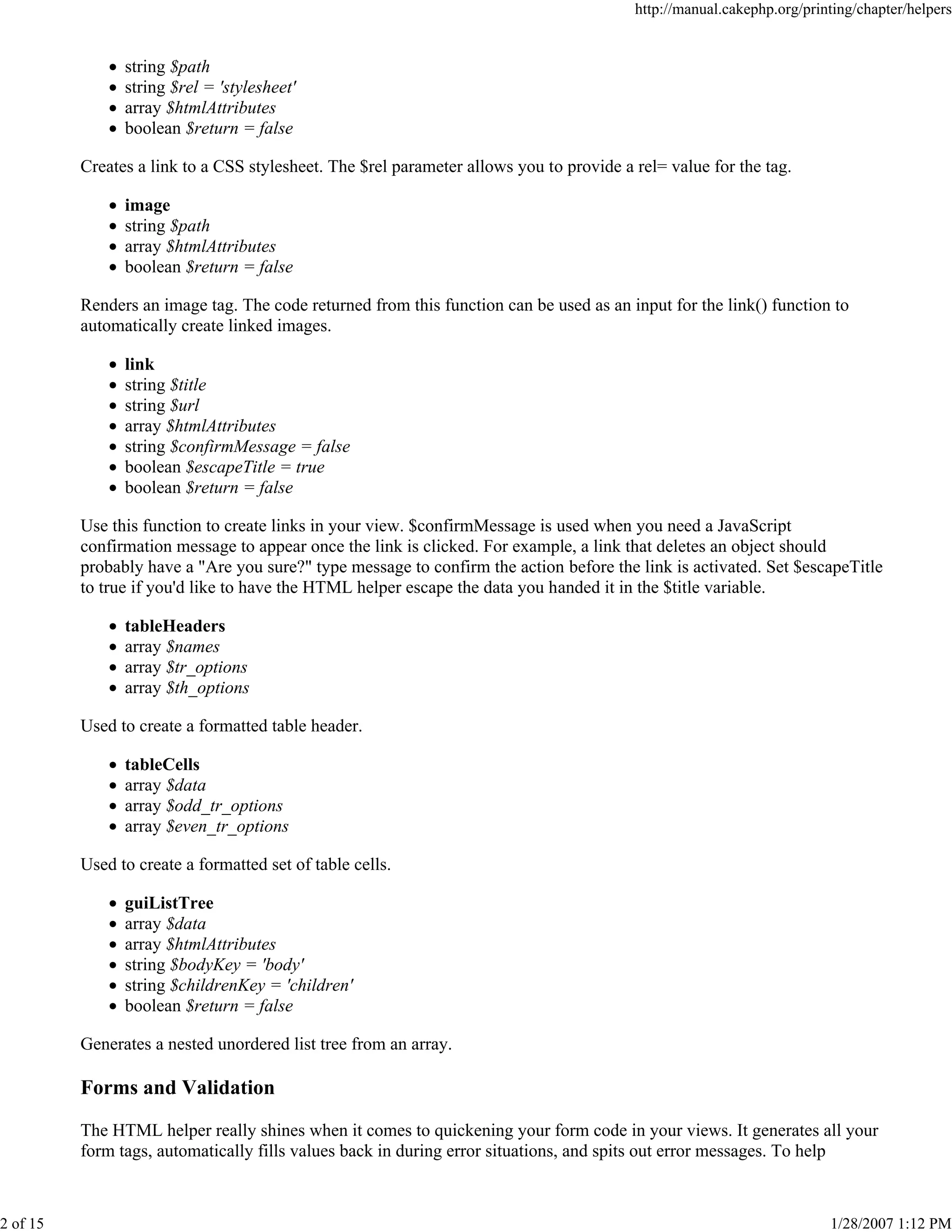 http://manual.cakephp.org/printing/chapter/helpers

string $path
string $rel = 'stylesheet'
array $htmlAttributes
boolean $return = false
Creates a link to a CSS stylesheet. The $rel parameter allows you to provide a rel= value for the tag.
image
string $path
array $htmlAttributes
boolean $return = false
Renders an image tag. The code returned from this function can be used as an input for the link() function to
automatically create linked images.
link
string $title
string $url
array $htmlAttributes
string $confirmMessage = false
boolean $escapeTitle = true
boolean $return = false
Use this function to create links in your view. $confirmMessage is used when you need a JavaScript
confirmation message to appear once the link is clicked. For example, a link that deletes an object should
probably have a "Are you sure?" type message to confirm the action before the link is activated. Set $escapeTitle
to true if you'd like to have the HTML helper escape the data you handed it in the $title variable.
tableHeaders
array $names
array $tr_options
array $th_options
Used to create a formatted table header.
tableCells
array $data
array $odd_tr_options
array $even_tr_options
Used to create a formatted set of table cells.
guiListTree
array $data
array $htmlAttributes
string $bodyKey = 'body'
string $childrenKey = 'children'
boolean $return = false
Generates a nested unordered list tree from an array.

Forms and Validation
The HTML helper really shines when it comes to quickening your form code in your views. It generates all your
form tags, automatically fills values back in during error situations, and spits out error messages. To help

2 of 15

1/28/2007 1:12 PM

 