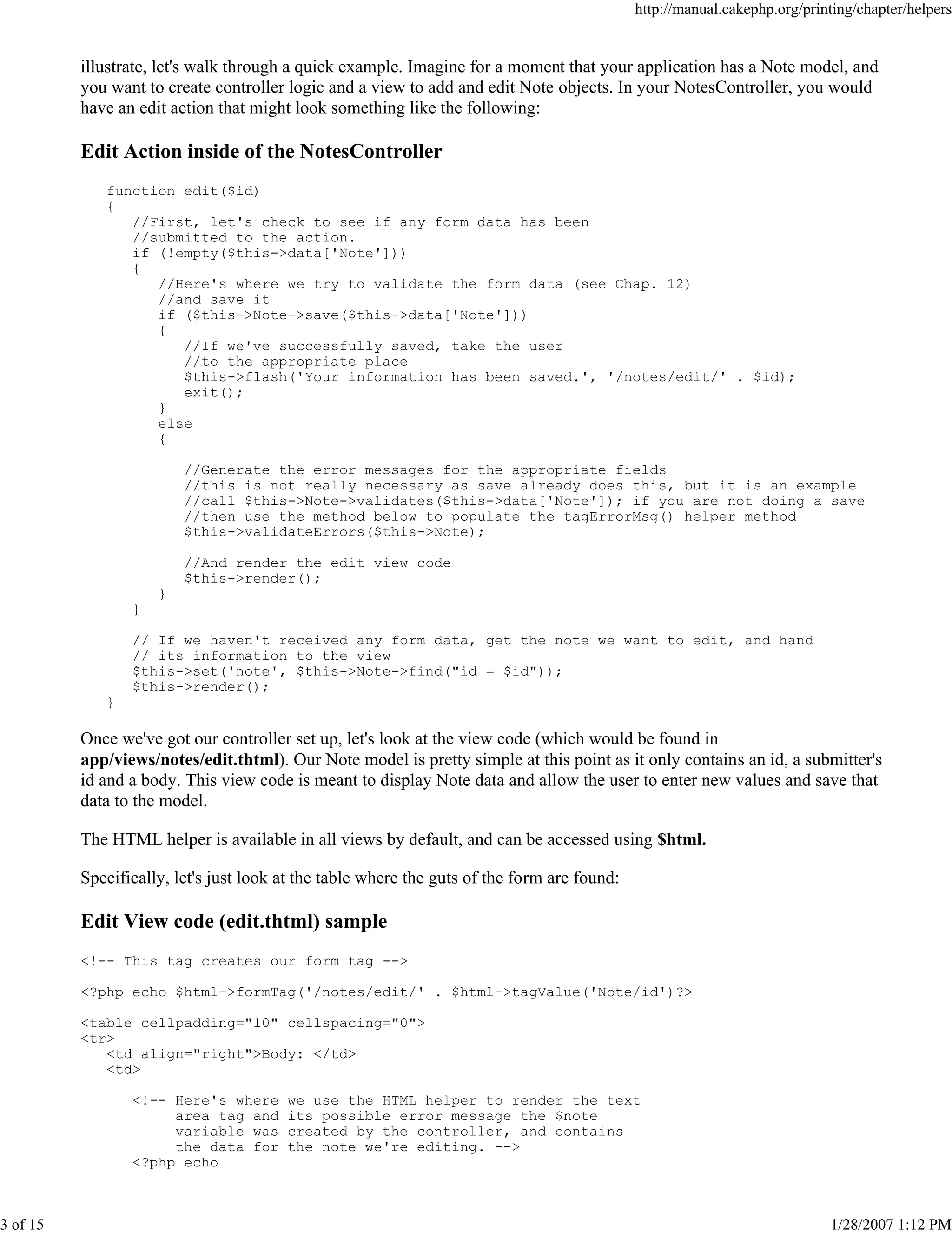 http://manual.cakephp.org/printing/chapter/helpers

illustrate, let's walk through a quick example. Imagine for a moment that your application has a Note model, and
you want to create controller logic and a view to add and edit Note objects. In your NotesController, you would
have an edit action that might look something like the following:

Edit Action inside of the NotesController
function edit($id)
{
//First, let's check to see if any form data has been
//submitted to the action.
if (!empty($this->data['Note']))
{
//Here's where we try to validate the form data (see Chap. 12)
//and save it
if ($this->Note->save($this->data['Note']))
{
//If we've successfully saved, take the user
//to the appropriate place
$this->flash('Your information has been saved.', '/notes/edit/' . $id);
exit();
}
else
{
//Generate the error messages for the appropriate fields
//this is not really necessary as save already does this, but it is an example
//call $this->Note->validates($this->data['Note']); if you are not doing a save
//then use the method below to populate the tagErrorMsg() helper method
$this->validateErrors($this->Note);
//And render the edit view code
$this->render();
}
}
// If we haven't received any form data, get the note we want to edit, and hand
// its information to the view
$this->set('note', $this->Note->find("id = $id"));
$this->render();
}

Once we've got our controller set up, let's look at the view code (which would be found in
app/views/notes/edit.thtml). Our Note model is pretty simple at this point as it only contains an id, a submitter's
id and a body. This view code is meant to display Note data and allow the user to enter new values and save that
data to the model.
The HTML helper is available in all views by default, and can be accessed using $html.
Specifically, let's just look at the table where the guts of the form are found:

Edit View code (edit.thtml) sample
<!-- This tag creates our form tag -->
<?php echo $html->formTag('/notes/edit/' . $html->tagValue('Note/id')?>
<table cellpadding="10" cellspacing="0">
<tr>
<td align="right">Body: </td>
<td>
<!-- Here's where
area tag and
variable was
the data for
<?php echo

3 of 15

we use the HTML helper to render the text
its possible error message the $note
created by the controller, and contains
the note we're editing. -->

1/28/2007 1:12 PM

 