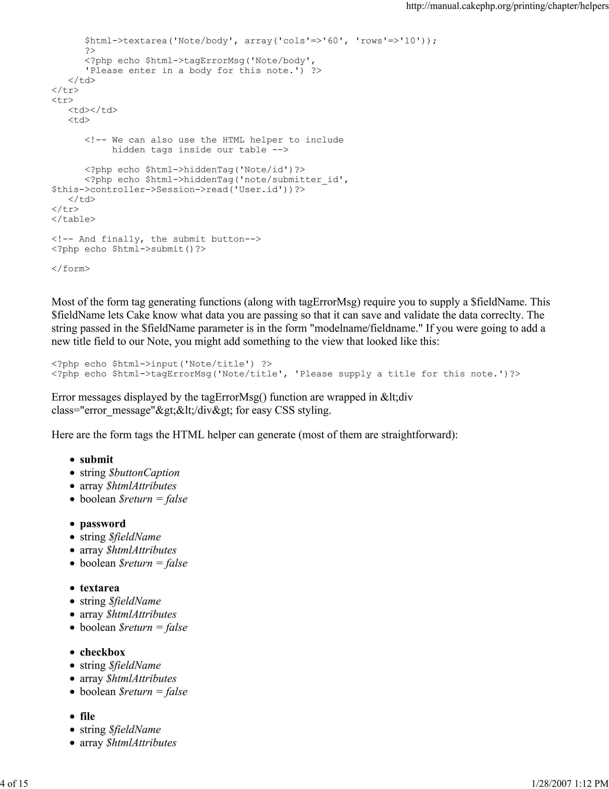 http://manual.cakephp.org/printing/chapter/helpers

$html->textarea('Note/body', array('cols'=>'60', 'rows'=>'10'));
?>
<?php echo $html->tagErrorMsg('Note/body',
'Please enter in a body for this note.') ?>
</td>
</tr>
<tr>
<td></td>
<td>
<!-- We can also use the HTML helper to include
hidden tags inside our table -->
<?php echo $html->hiddenTag('Note/id')?>
<?php echo $html->hiddenTag('note/submitter_id',
$this->controller->Session->read('User.id'))?>
</td>
</tr>
</table>
<!-- And finally, the submit button-->
<?php echo $html->submit()?>
</form>

Most of the form tag generating functions (along with tagErrorMsg) require you to supply a $fieldName. This
$fieldName lets Cake know what data you are passing so that it can save and validate the data correclty. The
string passed in the $fieldName parameter is in the form "modelname/fieldname." If you were going to add a
new title field to our Note, you might add something to the view that looked like this:
<?php echo $html->input('Note/title') ?>
<?php echo $html->tagErrorMsg('Note/title', 'Please supply a title for this note.')?>

Error messages displayed by the tagErrorMsg() function are wrapped in <div
class="error_message"></div> for easy CSS styling.
Here are the form tags the HTML helper can generate (most of them are straightforward):
submit
string $buttonCaption
array $htmlAttributes
boolean $return = false
password
string $fieldName
array $htmlAttributes
boolean $return = false
textarea
string $fieldName
array $htmlAttributes
boolean $return = false
checkbox
string $fieldName
array $htmlAttributes
boolean $return = false
file
string $fieldName
array $htmlAttributes

4 of 15

1/28/2007 1:12 PM

 