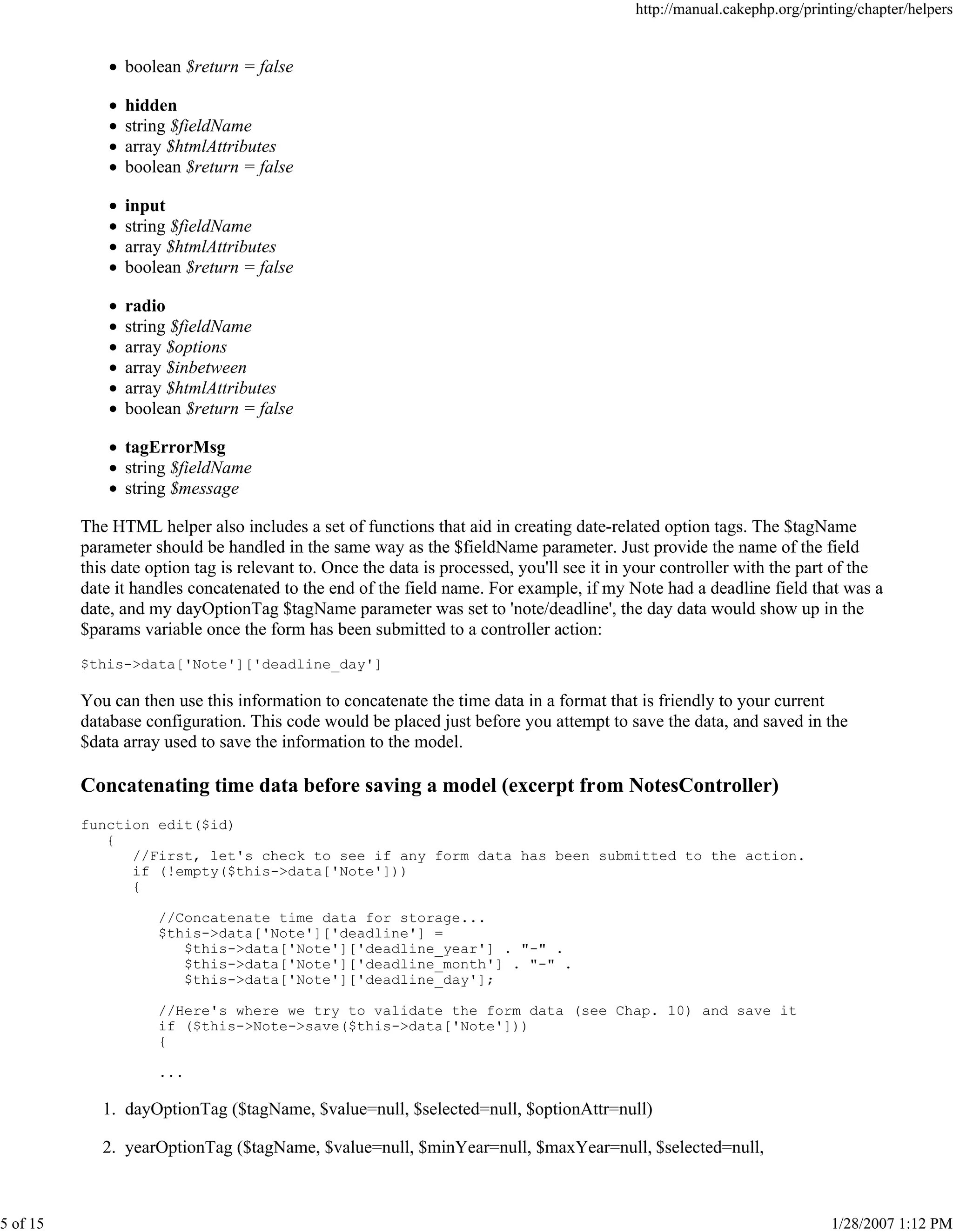 http://manual.cakephp.org/printing/chapter/helpers

boolean $return = false
hidden
string $fieldName
array $htmlAttributes
boolean $return = false
input
string $fieldName
array $htmlAttributes
boolean $return = false
radio
string $fieldName
array $options
array $inbetween
array $htmlAttributes
boolean $return = false
tagErrorMsg
string $fieldName
string $message
The HTML helper also includes a set of functions that aid in creating date-related option tags. The $tagName
parameter should be handled in the same way as the $fieldName parameter. Just provide the name of the field
this date option tag is relevant to. Once the data is processed, you'll see it in your controller with the part of the
date it handles concatenated to the end of the field name. For example, if my Note had a deadline field that was a
date, and my dayOptionTag $tagName parameter was set to 'note/deadline', the day data would show up in the
$params variable once the form has been submitted to a controller action:
$this->data['Note']['deadline_day']

You can then use this information to concatenate the time data in a format that is friendly to your current
database configuration. This code would be placed just before you attempt to save the data, and saved in the
$data array used to save the information to the model.

Concatenating time data before saving a model (excerpt from NotesController)
function edit($id)
{
//First, let's check to see if any form data has been submitted to the action.
if (!empty($this->data['Note']))
{
//Concatenate time data for storage...
$this->data['Note']['deadline'] =
$this->data['Note']['deadline_year'] . "-" .
$this->data['Note']['deadline_month'] . "-" .
$this->data['Note']['deadline_day'];
//Here's where we try to validate the form data (see Chap. 10) and save it
if ($this->Note->save($this->data['Note']))
{
...

1. dayOptionTag ($tagName, $value=null, $selected=null, $optionAttr=null)
2. yearOptionTag ($tagName, $value=null, $minYear=null, $maxYear=null, $selected=null,

5 of 15

1/28/2007 1:12 PM

 